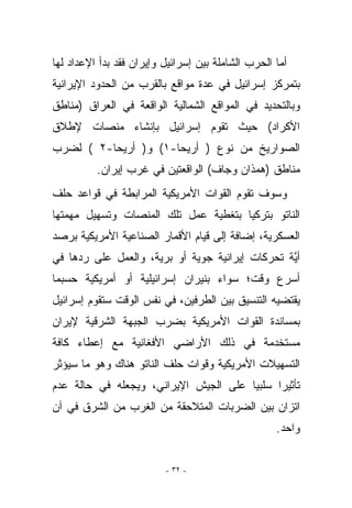 ‫ﺃﻤﺎ ﺍﻟﺤﺭﺏ ﺍﻟﺸﺎﻤﻠﺔ ﺒﻴﻥ ﺇﺴﺭﺍﺌﻴل ﻭﺇﻴﺭﺍﻥ ﻓﻘﺩ ﺒﺩﺃ ﺍﻹﻋﺩﺍﺩ ﻟﻬﺎ‬
‫ﺒﺘﻤﺭﻜﺯ ﺇﺴﺭﺍﺌﻴل ﻓﻲ ﻋﺩﺓ ﻤﻭﺍﻗﻊ ﺒﺎﻟﻘﺭﺏ ﻤﻥ ﺍﻟﺤﺩﻭﺩ ﺍﻹﻴﺭﺍﻨﻴﺔ‬
‫ﻭﺒﺎﻟﺘﺤﺩﻴﺩ ﻓﻲ ﺍﻟﻤﻭﺍﻗﻊ ﺍﻟﺸﻤﺎﻟﻴﺔ ﺍﻟﻭﺍﻗﻌﺔ ﻓﻲ ﺍﻟﻌﺭﺍﻕ )ﻤﻨﺎﻁﻕ‬
‫ﺍﻷﻜﺭﺍﺩ( ﺤﻴﺙ ﺘﻘﻭﻡ ﺇﺴﺭﺍﺌﻴل ﺒﺈﻨﺸﺎﺀ ﻤﻨﺼﺎﺕ ﻹﻁﻼﻕ‬
‫ﺍﻟﺼﻭﺍﺭﻴﺦ ﻤﻥ ﻨﻭﻉ ) ﺃﺭﻴﺤﺎ-١( ﻭ) ﺃﺭﻴﺤﺎ-٢ ( ﻟﻀﺭﺏ‬
          ‫ﻤﻨﺎﻁﻕ )ﻫﻤﺫﺍﻥ ﻭﺠﺎﻑ( ﺍﻟﻭﺍﻗﻌﺘﻴﻥ ﻓﻲ ﻏﺭﺏ ﺇﻴﺭﺍﻥ.‬
‫ﻭﺴﻭﻑ ﺘﻘﻭﻡ ﺍﻟﻘﻭﺍﺕ ﺍﻷﻤﺭﻴﻜﻴﺔ ﺍﻟﻤﺭﺍﺒﻁﺔ ﻓﻲ ﻗﻭﺍﻋﺩ ﺤﻠﻑ‬
‫ﺍﻟﻨﺎﺘﻭ ﺒﺘﺭﻜﻴﺎ ﺒﺘﻐﻁﻴﺔ ﻋﻤل ﺘﻠﻙ ﺍﻟﻤﻨﺼﺎﺕ ﻭﺘﺴﻬﻴل ﻤﻬﻤﺘﻬﺎ‬
‫ﺍﻟﻌﺴﻜﺭﻴﺔ، ﺇﻀﺎﻓﺔ ﺇﻟﻰ ﻗﻴﺎﻡ ﺍﻷﻗﻤﺎﺭ ﺍﻟﺼﻨﺎﻋﻴﺔ ﺍﻷﻤﺭﻴﻜﻴﺔ ﺒﺭﺼﺩ‬
‫ﺃ ﱠﺔ ﺘﺤﺭﻜﺎﺕ ﺇﻴﺭﺍﻨﻴﺔ ﺠﻭﻴﺔ ﺃﻭ ﺒﺭﻴﺔ، ﻭﺍﻟﻌﻤل ﻋﻠﻰ ﺭﺩﻫﺎ ﻓﻲ‬
                                                 ‫ﻴ‬
‫ﺃﺴﺭﻉ ﻭﻗﺕ؛ ﺴﻭﺍﺀ ﺒﻨﻴﺭﺍﻥ ﺇﺴﺭﺍﺌﻴﻠﻴﺔ ﺃﻭ ﺃﻤﺭﻴﻜﻴﺔ ﺤﺴﺒﻤﺎ‬
‫ﻴﻘﺘﻀﻴﻪ ﺍﻟﺘﻨﺴﻴﻕ ﺒﻴﻥ ﺍﻟﻁﺭﻓﻴﻥ، ﻓﻲ ﻨﻔﺱ ﺍﻟﻭﻗﺕ ﺴﺘﻘﻭﻡ ﺇﺴﺭﺍﺌﻴل‬
‫ﺒﻤﺴﺎﻨﺩﺓ ﺍﻟﻘﻭﺍﺕ ﺍﻷﻤﺭﻴﻜﻴﺔ ﺒﻀﺭﺏ ﺍﻟﺠﺒﻬﺔ ﺍﻟﺸﺭﻗﻴﺔ ﻹﻴﺭﺍﻥ‬
‫ﻤﺴﺘﺨﺩﻤﺔ ﻓﻲ ﺫﻟﻙ ﺍﻷﺭﺍﻀﻲ ﺍﻷﻓﻐﺎﻨﻴﺔ ﻤﻊ ﺇﻋﻁﺎﺀ ﻜﺎﻓﺔ‬
‫ﺍﻟﺘﺴﻬﻴﻼﺕ ﺍﻷﻤﺭﻴﻜﻴﺔ ﻭﻗﻭﺍﺕ ﺤﻠﻑ ﺍﻟﻨﺎﺘﻭ ﻫﻨﺎﻙ ﻭﻫﻭ ﻤﺎ ﺴﻴﺅﺜﺭ‬
‫ﺘﺄﺜﻴﺭﺍ ﺴﻠﺒﻴﺎ ﻋﻠﻰ ﺍﻟﺠﻴﺵ ﺍﻹﻴﺭﺍﻨﻲ، ﻭﻴﺠﻌﻠﻪ ﻓﻲ ﺤﺎﻟﺔ ﻋﺩﻡ‬
‫ﺍﺘﺯﺍﻥ ﺒﻴﻥ ﺍﻟﻀﺭﺒﺎﺕ ﺍﻟﻤﺘﻼﺤﻘﺔ ﻤﻥ ﺍﻟﻐﺭﺏ ﻤﻥ ﺍﻟﺸﺭﻕ ﻓﻲ ﺁﻥ‬
                                                    ‫ﻭﺍﺤﺩ.‬


                          ‫- ٢٣ -‬
 