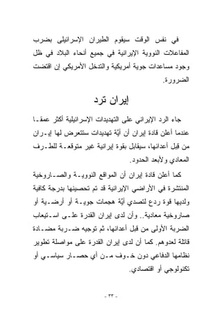 ‫ﻓﻲ ﻨﻔﺱ ﺍﻟﻭﻗﺕ ﺴﻴﻘﻭﻡ ﺍﻟﻁﻴﺭﺍﻥ ﺍﻹﺴﺭﺍﺌﻴﻠﻰ ﺒﻀﺭﺏ‬
‫ﺍﻟﻤﻔﺎﻋﻼﺕ ﺍﻟﻨﻭﻭﻴﺔ ﺍﻹﻴﺭﺍﻨﻴﺔ ﻓﻲ ﺠﻤﻴﻊ ﺃﻨﺤﺎﺀ ﺍﻟﺒﻼﺩ ﻓﻲ ﻅل‬
‫ﻭﺠﻭﺩ ﻤﺴﺎﻋﺩﺍﺕ ﺠﻭﻴﺔ ﺃﻤﺭﻴﻜﻴﺔ ﻭﺍﻟﺘﺩﺨل ﺍﻷﻤﺭﻴﻜﻲ ﺇﻥ ﺍﻗﺘﻀﺕ‬
                                             ‫ﺍﻟﻀﺭﻭﺭﺓ.‬

                     ‫ﺇﻴﺭﺍﻥ ﺘﺭﺩ‬
‫ﺠﺎﺀ ﺍﻟﺭﺩ ﺍﻹﻴﺭﺍﻨﻲ ﻋﻠﻰ ﺍﻟﺘﻬﺩﻴﺩﺍﺕ ﺍﻹﺴﺭﺍﺌﻴﻠﻴﺔ ﺃﻜﺜﺭ ﻋﻤﻘـﺎ‬
‫ﻋﻨﺩﻤﺎ ﺃﻋﻠﻥ ﻗﺎﺩﺓ ﺇﻴﺭﺍﻥ ﺃﻥ ﺃ ﱠﺔ ﺘﻬﺩﻴﺩﺍﺕ ﺴﺘﺘﻌﺭﺽ ﻟﻬﺎ ﺇﻴـﺭﺍﻥ‬
                           ‫ﻴ‬
‫ﻤﻥ ﻗﺒل ﺃﻋﺩﺍﺌﻬﺎ، ﺴﻴﻘﺎﺒل ﺒﻘﻭﺓ ﺇﻴﺭﺍﻨﻴﺔ ﻏﻴﺭ ﻤﺘﻭﻗﻌـﺔ ﻟﻠﻁـﺭﻑ‬
                                                 ‫ِ‪‬‬
                                  ‫ﺍﻟﻤﻌﺎﺩﻱ ﻭﻷﺒﻌﺩ ﺍﻟﺤﺩﻭﺩ.‬
‫ﻜﻤﺎ ﺃﻋﻠﻥ ﻗﺎﺩﺓ ﺇﻴﺭﺍﻥ ﺃﻥ ﺍﻟﻤﻭﺍﻗﻊ ﺍﻟﻨﻭﻭﻴـﺔ ﻭﺍﻟﺼـﺎﺭﻭﺨﻴﺔ‬
‫ﺍﻟﻤﻨﺘﺸﺭﺓ ﻓﻲ ﺍﻷﺭﺍﻀﻲ ﺍﻹﻴﺭﺍﻨﻴﺔ ﻗﺩ ﺘﻡ ﺘﺤﺼﻴﻨﻬﺎ ﺒﺩﺭﺠﺔ ﻜﺎﻓﻴﺔ‬
‫ﻭﻟﺩﻴﻬﺎ ﻗﻭﺓ ﺭﺩﻉ ﻟﺘﺼﺩﻱ ﺃ ﱠﺔ ﻫﺠﻤﺎﺕ ﺠﻭﻴـﺔ ﺃﻭ ﺃﺭﻀـﻴﺔ ﺃﻭ‬
                          ‫ﻴ‬
‫ﺼﺎﺭﻭﺨﻴﺔ ﻤﻌﺎﺩﻴﺔ.. ﻭﺃﻥ ﻟﺩﻯ ﺇﻴﺭﺍﻥ ﺍﻟﻘﺩﺭﺓ ﻋﻠـﻰ ﺍﺴـﺘﻴﻌﺎﺏ‬
‫ﺍﻟﻀﺭﺒﺔ ﺍﻷﻭﻟﻰ ﻤﻥ ﻗﺒل ﺃﻋﺩﺍﺌﻬﺎ، ﺜﻡ ﺘﻭﺠﻴﻪ ﻀـﺭﺒﺔ ﻤﻀـﺎﺩﺓ‬
‫ﻗﺎﺘﻠﺔ ﻟﻌﺩﻭﻫﻡ. ﻜﻤﺎ ﺃﻥ ﻟﺩﻯ ﺇﻴﺭﺍﻥ ﺍﻟﻘﺩﺭﺓ ﻋﻠﻰ ﻤﻭﺍﺼﻠﺔ ﺘﻁﻭﻴﺭ‬
‫ﻨﻅﺎﻤﻬﺎ ﺍﻟﺩﻓﺎﻋﻲ ﺩﻭﻥ ﺨـﻭﻑ ﻤـﻥ ﺃﻱ ﺤﺼـﺎﺭ ﺴﻴﺎﺴـﻲ ﺃﻭ‬
                ‫‪‬‬
                                  ‫ﺘﻜﻨﻭﻟﻭﺠﻲ ﺃﻭ ﺍﻗﺘﺼﺎﺩﻱ.‬


                         ‫- ٣٣ -‬
 