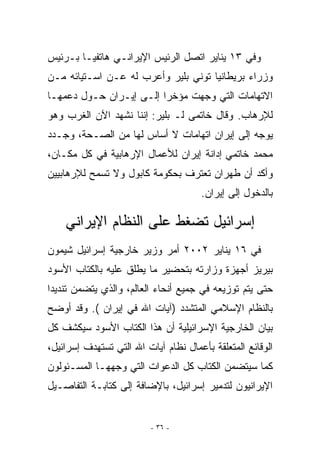 ‫ﻭﻓﻲ ٣١ ﻴﻨﺎﻴﺭ ﺍﺘﺼل ﺍﻟﺭﺌﻴﺱ ﺍﻹﻴﺭﺍﻨـﻲ ﻫﺎﺘﻔﻴـﺎ ﺒـﺭﺌﻴﺱ‬
‫ﻭﺯﺭﺍﺀ ﺒﺭﻴﻁﺎﻨﻴﺎ ﺘﻭﻨﻲ ﺒﻠﻴﺭ ﻭﺃﻋﺭﺏ ﻟﻪ ﻋـﻥ ﺍﺴـﺘﻴﺎﺌﻪ ﻤـﻥ‬
‫ﺍﻻﺘﻬﺎﻤﺎﺕ ﺍﻟﺘﻲ ﻭﺠﻬﺕ ﻤﺅﺨﺭﺍ ﺇﻟـﻰ ﺇﻴـﺭﺍﻥ ﺤـﻭل ﺩﻋﻤﻬـﺎ‬
‫ﻟﻺﺭﻫﺎﺏ. ﻭﻗﺎل ﺨﺎﺘﻤﻰ ﻟـ ﺒﻠﻴﺭ: ﺇﻨﻨﺎ ﻨﺸﻬﺩ ﺍﻵﻥ ﺍﻟﻐﺭﺏ ﻭﻫﻭ‬
‫ﻴﻭﺠﻪ ﺇﻟﻰ ﺇﻴﺭﺍﻥ ﺍﺘﻬﺎﻤﺎﺕ ﻻ ﺃﺴﺎﺱ ﻟﻬﺎ ﻤﻥ ﺍﻟﺼـﺤﺔ، ﻭﺠـﺩﺩ‬
‫ﻤﺤﻤﺩ ﺨﺎﺘﻤﻲ ﺇﺩﺍﻨﺔ ﺇﻴﺭﺍﻥ ﻟﻸﻋﻤﺎل ﺍﻹﺭﻫﺎﺒﻴﺔ ﻓﻲ ﻜل ﻤﻜـﺎﻥ،‬
‫ﻭﺃﻜﺩ ﺃﻥ ﻁﻬﺭﺍﻥ ﺘﻌﺘﺭﻑ ﺒﺤﻜﻭﻤﺔ ﻜﺎﺒﻭل ﻭﻻ ﺘﺴﻤﺢ ﻟﻺﺭﻫﺎﺒﻴﻴﻥ‬
                                      ‫ﺒﺎﻟﺩﺨﻭل ﺇﻟﻰ ﺇﻴﺭﺍﻥ.‬

    ‫ﺇﺴﺭﺍﺌﻴل ﺘﻀﻐﻁ ﻋﻠﻰ ﺍﻟﻨﻅﺎﻡ ﺍﻹﻴﺭﺍﻨﻲ‬
‫ﻓﻲ ٦١ ﻴﻨﺎﻴﺭ ٢٠٠٢ ﺃﻤﺭ ﻭﺯﻴﺭ ﺨﺎﺭﺠﻴﺔ ﺇﺴﺭﺍﺌﻴل ﺸﻴﻤﻭﻥ‬
‫ﺒﻴﺭﻴﺯ ﺃﺠﻬﺯﺓ ﻭﺯﺍﺭﺘﻪ ﺒﺘﺤﻀﻴﺭ ﻤﺎ ﻴﻁﻠﻕ ﻋﻠﻴﻪ ﺒﺎﻟﻜﺘﺎﺏ ﺍﻷﺴﻭﺩ‬
‫ﺤﺘﻰ ﻴﺘﻡ ﺘﻭﺯﻴﻌﻪ ﻓﻲ ﺠﻤﻴﻊ ﺃﻨﺤﺎﺀ ﺍﻟﻌﺎﻟﻡ، ﻭﺍﻟﺫﻱ ﻴﺘﻀﻤﻥ ﺘﻨﺩﻴﺩﺍ‬
‫ﺒﺎﻟﻨﻅﺎﻡ ﺍﻹﺴﻼﻤﻲ ﺍﻟﻤﺘﺸﺩﺩ )ﺁﻴﺎﺕ ﺍﷲ ﻓﻲ ﺇﻴﺭﺍﻥ (. ﻭﻗﺩ ﺃﻭﻀﺢ‬
‫ﺒﻴﺎﻥ ﺍﻟﺨﺎﺭﺠﻴﺔ ﺍﻹﺴﺭﺍﺌﻴﻠﻴﺔ ﺃﻥ ﻫﺫﺍ ﺍﻟﻜﺘﺎﺏ ﺍﻷﺴﻭﺩ ﺴﻴﻜﺸﻑ ﻜل‬
‫ﺍﻟﻭﻗﺎﺌﻊ ﺍﻟﻤﺘﻌﻠﻘﺔ ﺒﺄﻋﻤﺎل ﻨﻅﺎﻡ ﺁﻴﺎﺕ ﺍﷲ ﺍﻟﺘﻲ ﺘﺴﺘﻬﺩﻑ ﺇﺴﺭﺍﺌﻴل،‬
‫ﻜﻤﺎ ﺴﻴﺘﻀﻤﻥ ﺍﻟﻜﺘﺎﺏ ﻜل ﺍﻟﺩﻋﻭﺍﺕ ﺍﻟﺘﻲ ﻭﺠﻬﻬـﺎ ﺍﻟﻤﺴـﺌﻭﻟﻭﻥ‬
‫ﺍﻹﻴﺭﺍﻨﻴﻭﻥ ﻟﺘﺩﻤﻴﺭ ﺇﺴﺭﺍﺌﻴل، ﺒﺎﻹﻀﺎﻓﺔ ﺇﻟﻰ ﻜﺘﺎﺒـﺔ ﺍﻟﺘﻔﺎﺼـﻴل‬


                          ‫- ٦٣ -‬
 