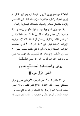 ‫ﺍﻟﻤﺘﻌﻠﻘﺔ ﺒﺒﺭﻨﺎﻤﺞ ﺇﻴﺭﺍﻥ ﺍﻟﻨﻭﻭﻱ، ﺃﻴﻀﺎ ﺘﻭﻀﻴﺢ ﻜﻴﻔﻴـﺔ ﻗﻴـﺎﻡ‬
‫ﺇﻴﺭﺍﻥ ﺒﺘﻤﻭﻴل ﻭﺘﺴﻠﻴﺢ ﻤﻴﻠﻴﺸﻴﺎﺕ ﺤﺯﺏ ﺍﷲ ﺍﻟﻠﺒﻨـﺎﻨﻲ ﺍﻟﺸـﻴﻌﻲ‬
 ‫ﻭﺘﺯﻭﻴﺩ ﻤﻨﻅﻤﺘﻲ ﺤﻤﺎﺱ ﻭﺍﻟﺠﻬﺎﺩ ﺒﺎﻟﻤﻌﺩﺍﺕ ﺍﻟﻌﺴﻜﺭﻴﺔ ﻭﺍﻟﻤﺎل.‬
‫ﻭﻗﺩ ﺍﺘﻬﻡ ﺒﻴﺎﻥ ﺍﻟﺨﺎﺭﺠﻴﺔ ﺍﻹﺴـﺭﺍﺌﻴﻠﻴﺔ ﻁﻬـﺭﺍﻥ ﺒﻤﻤﺎﺭﺴـﺔ‬
‫ﻀﻐﻭﻁ ﻋﻠﻰ ﺤﻤﺎﺱ ﻭﺍﻟﺠﻬﺎﺩ ﻟﻜـﻲ ﺘﻨﻔـﺫﺍ ﺍﻋﺘـﺩﺍﺀﺍﺕ ﻓـﻲ‬
‫ﺍﻷﺭﺍﻀﻲ ﺍﻹﺴـﺭﺍﺌﻴﻠﻴﺔ. ﻭﻴـﺫﻜﺭ ﺃﻥ ﺍﻟﻌﻼﻗـﺎﺕ ﺍﻹﺴـﺭﺍﺌﻴﻠﻴﺔ‬
‫ﺍﻹﻴﺭﺍﻨﻴﺔ ﺍﺯﺩﺍﺩﺕ ﺘﻭﺘﺭﺍ ﻓﻲ ٣ ﻴﻨـﺎﻴﺭ ٢٠٠٢ ﻓـﻲ ﺃﻋﻘـﺎﺏ‬
‫ﺍﻋﺘﺭﺍﺽ ﺍﻟﺴﻔﻴﻨﺔ ) ﻜﺎﺭﻴﻥ-ﺁﻱ ( ﺍﻟﺘﻲ ﻜﺎﻨﺕ ﻤﺤﻤﻠﺔ ﺒﻨﺤﻭ ٠٥‬
‫ﻁﻨﺎ ﻤﻥ ﺍﻷﺴﻠﺤﺔ ﺍﻹﻴﺭﺍﻨﻴﺔ، ﻭﻗﺩ ﺘﻡ ﺘﺤﻤﻴل ﺘﻠﻙ ﺍﻷﺴـﻠﺤﺔ ﻓـﻲ‬
     ‫ﺠﺯﻴﺭﺓ ﻜﻴﺵ ﺍﻹﻴﺭﺍﻨﻴﺔ ﻟﺘﺭﺴل ﺇﻟﻰ ﺍﻷﺭﺍﻀﻲ ﺍﻟﻔﻠﺴﻁﻴﻨﻴﺔ.‬

     ‫ﺒﻭﺵ ﻭﺍﺴﺘﺨﺩﺍﻤﻪ ﻟﻤﺼﻁﻠﺢ ﻤﺤﻭﺭ‬
                ‫ﺍﻟﺸﺭ ﻷﻭل ﻤﺭﺓ!!‬
‫ﻓﻲ ٩٢ ﻴﻨﺎﻴﺭ ٢٠٠٢ ﺃﻋﻠﻥ ﺍﻟﺭﺌﻴﺱ ﺍﻷﻤﺭﻴﻜﻲ ﺠﻭﺭﺝ ﺒﻭﺵ‬
‫ﻤﺼﻁﻠﺢ )ﻤﺤﻭﺭ ﺍﻟﺸﺭ ‪ (evil axis‬ﺍﹼﺫﻱ ﺘﻀﻤﻥ ﺇﻴﺭﺍﻥ ﺇﻟـﻰ‬
                  ‫ﻟ‬
‫ﺠﺎﻨﺏ ﻜل ﻤﻥ ﺍﻟﻌﺭﺍﻕ ﻭﻜﻭﺭﻴﺎ ﺍﻟﺸﻤﺎﻟﻴﺔ، ﻭﻫﻭ ﻤﺎ ﺩﻓﻊ ﺼـﻘﻭﺭ‬
‫ﺍﻟﺒﻴﺕ ﺍﻷﺒﻴﺽ ﺇﻟﻰ ﺩﻕ ﻁﺒﻭل ﺍﻟﺤﺭﺏ ﻀـﺩ ﻨﻅـﺎﻡ ﻁﻬـﺭﺍﻥ‬



                        ‫- ٧٣ -‬
 