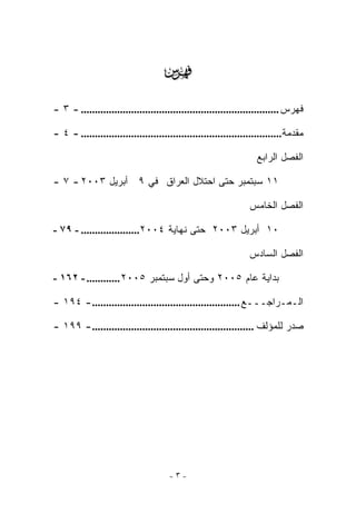 ‫‪‬‬
‫ﻓﻬﺭﺱ ....................................................................... - ٣ -‬

‫ﻤﻘﺩﻤﺔ........................................................................ - ٤ -‬

                                                                   ‫ﺍﻟﻔﺼل ﺍﻟﺭﺍﺒﻊ‬

‫١١ ﺴﺒﺘﻤﺒﺭ ﺤﺘﻰ ﺍﺤﺘﻼل ﺍﻟﻌﺭﺍﻕ ﻓﻲ ٩ ﺃﺒﺭﻴل ٣٠٠٢ - ٧ -‬

                                                                 ‫ﺍﻟﻔﺼل ﺍﻟﺨﺎﻤﺱ‬

‫٠١ ﺃﺒﺭﻴل ٣٠٠٢ ﺤﺘﻰ ﻨﻬﺎﻴﺔ ٤٠٠٢..................... - ٩٧ -‬

                                                                 ‫ﺍﻟﻔﺼل ﺍﻟﺴﺎﺩﺱ‬

‫ﺒﺩﺍﻴﺔ ﻋﺎﻡ ٥٠٠٢ ﻭﺤﺘﻰ ﺃﻭل ﺴﺒﺘﻤﺒﺭ ٥٠٠٢ ............ - ٢٦١ -‬

‫ﺍﻟـﻤـﺭﺍﺠـــﻊ ..................................................... - ٤٩١ -‬

‫ﺼﺩﺭ ﻟﻠﻤﺅﻟﻑ .......................................................... - ٩٩١ -‬




                                      ‫-٣-‬
 