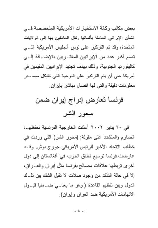 ‫ﺒﻌﺽ ﻤﻜﺎﺘﺏ ﻭﻜﺎﻟﺔ ﺍﻻﺴﺘﺨﺒﺎﺭﺍﺕ ﺍﻷﻤﺭﻴﻜﻴﺔ ﺍﻟﻤﺘﺨﺼﺼﺔ ﻓـﻲ‬
‫ﺍﻟﺸﺄﻥ ﺍﻹﻴﺭﺍﻨﻲ ﺍﻟﻌﺎﻤﻠﺔ ﺒﺄﻟﻤﺎﻨﻴﺎ ﻭﻨﻘل ﺍﻟﻌﺎﻤﻠﻴﻥ ﺒﻬﺎ ﺇﻟﻰ ﺍﻟﻭﻻﻴﺎﺕ‬
‫ﺍﻟﻤﺘﺤﺩﺓ، ﻭﻗﺩ ﺘﻡ ﺍﻟﺘﺭﻜﻴﺯ ﻋﻠﻰ ﻟﻭﺱ ﺃﻨﺠﻠﻴﺱ ﺍﻷﻤﺭﻴﻜﻴﺔ ﺍﻟﺘـﻲ‬
‫ﺘﻀﻡ ﺃﻜﺒﺭ ﻋﺩﺩ ﻤﻥ ﺍﻹﻴﺭﺍﻨﻴﻴﻥ ﺍﻟﻤﻐﺘـﺭﺒﻴﻥ ﺒﺎﻹﻀـﺎﻓﺔ ﺇﻟـﻰ‬
‫ﻜﺎﻟﻴﻔﻭﺭﻨﻴﺎ ﺍﻟﺠﻨﻭﺒﻴﺔ، ﻭﺫﻟﻙ ﺒﻬﺩﻑ ﺘﺠﻨﻴﺩ ﺍﻹﻴﺭﺍﻨﻴﻴﻥ ﺍﻟﻤﻘﻴﻤﻴﻥ ﻓﻲ‬
‫ﺃﻤﺭﻴﻜﺎ ﻋﻠﻰ ﺃﻥ ﻴﺘﻡ ﺍﻟﺘﺭﻜﻴﺯ ﻋﻠﻰ ﺍﻟﻨﻭﻋﻴﺔ ﺍﻟﺘﻲ ﺘﺸﻜل ﻤﺼـﺩﺭ‬
             ‫ﻤﻌﻠﻭﻤﺎﺕ ﺩﻗﻴﻘﺔ ﻭﺍﻟﺘﻰ ﻟﻬﺎ ﺍﺘﺼﺎل ﻤﺒﺎﺸﺭ ﺒﺈﻴﺭﺍﻥ.‬

      ‫ﻓﺭﻨﺴﺎ ﺘﻌﺎﺭﺽ ﺇﺩﺭﺍﺝ ﺇﻴﺭﺍﻥ ﻀﻤﻥ‬
                     ‫ﻤﺤﻭﺭ ﺍﻟﺸﺭ‬
‫ﻓﻲ ٠٣ ﻴﻨﺎﻴﺭ ٢٠٠٢ ﺃﻋﻠﻨﺕ ﺍﻟﺨﺎﺭﺠﻴﺔ ﺍﻟﻔﺭﻨﺴﻴﺔ ﺘﺤﻔﻅﻬـﺎ‬
‫ﺍﻟﺼﺎﺭﻡ ﻭﺍﻟﻤﺘﺸﺩﺩ ﻋﻠﻰ ﻤﻘﻭﻟﺔ: )ﻤﺤﻭﺭ ﺍﻟﺸﺭ( ﺍﻟﺘﻲ ﻭﺭﺩﺕ ﻓﻲ‬
‫ﺨﻁﺎﺏ ﺍﻻﺘﺤﺎﺩ ﺍﻷﺨﻴﺭ ﻟﻠﺭﺌﻴﺱ ﺍﻷﻤﺭﻴﻜﻲ ﺠﻭﺭﺝ ﺒﻭﺵ. ﻭﻗـﺩ‬
‫ﻋﺎﺭﻀﺕ ﻓﺭﻨﺴﺎ ﺘﻭﺴﻴﻊ ﻨﻁﺎﻕ ﺍﻟﺤﺭﺏ ﻓﻲ ﺃﻓﻐﺎﻨﺴﺘﺎﻥ ﺇﻟﻰ ﺩﻭل‬
‫ﺃﺨﺭﻯ ﺘﺭﺒﻁﻬﺎ ﻋﻼﻗﺎﺕ ﻤﺼﺎﻟﺢ ﺒﻔﺭﻨﺴﺎ ﻤﺜل ﺇﻴﺭﺍﻥ ﻭﺍﻟﻌـﺭﺍﻕ،‬
‫ﺇﻻ ﻓﻲ ﺤﺎﻟﺔ ﺍﻟﺘﺄﻜﺩ ﻤﻥ ﻭﺠﻭﺩ ﺼﻼﺕ ﻻ ﺘﻘﺒل ﺍﻟﺸﻙ ﺒﻴﻥ ﺘﻠـﻙ‬
‫ﺍﻟﺩﻭل ﻭﺒﻴﻥ ﺘﻨﻅﻴﻡ ﺍﻟﻘﺎﻋﺩﺓ ) ﻭﻫﻭ ﻤﺎ ﻴﻌﻨـﻲ ﻀـﻤﻨﻴﺎ ﻗﺒـﻭل‬
                   ‫ﺍﻻﺘﻬﺎﻤﺎﺕ ﺍﻷﻤﺭﻴﻜﻴﺔ ﻀﺩ ﺍﻟﻌﺭﺍﻕ ﻭﺇﻴﺭﺍﻥ(.‬

                           ‫- ٠٤ -‬
 