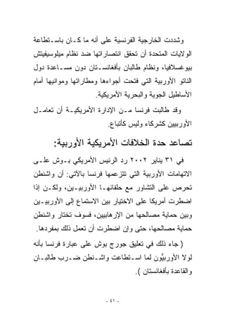 ‫ﻭﺸﺩﺩﺕ ﺍﻟﺨﺎﺭﺠﻴﺔ ﺍﻟﻔﺭﻨﺴﻴﺔ ﻋﻠﻰ ﺃﻨﻪ ﻤﺎ ﻜـﺎﻥ ﺒﺎﺴـﺘﻁﺎﻋﺔ‬
‫ﺍﻟﻭﻻﻴﺎﺕ ﺍﻟﻤﺘﺤﺩﺓ ﺃﻥ ﺘﺤﻘﻕ ﺍﻨﺘﺼﺎﺭﺍﺘﻬﺎ ﻀﺩ ﻨﻅﺎﻡ ﻤﻴﻠﻭﺴﻴﻔﻴﺘﺵ‬
‫ﺒﻴﻭﻏﺴﻼﻓﻴﺎ، ﻭﻨﻅﺎﻡ ﻁﺎﻟﺒﺎﻥ ﺒﺄﻓﻐﺎﻨﺴـﺘﺎﻥ ﺩﻭﻥ ﻤﺴـﺎﻋﺩﺓ ﺩﻭل‬
‫ﺍﻟﻨﺎﺘﻭ ﺍﻷﻭﺭﺒﻴﺔ ﺍﻟﺘﻲ ﻓﺘﺤﺕ ﺃﺠﻭﺍﺀﻫﺎ ﻭﻤﻁﺎﺭﺍﺘﻬﺎ ﻭﻤﻭﺍﻨﻴﻬﺎ ﺃﻤﺎﻡ‬
                     ‫ﺍﻷﺴﺎﻁﻴل ﺍﻟﺠﻭﻴﺔ ﻭﺍﻟﺒﺤﺭﻴﺔ ﺍﻷﻤﺭﻴﻜﻴﺔ.‬
‫ﻭﻗﺩ ﻁﺎﻟﺒﺕ ﻓﺭﻨﺴﺎ ﻤـﻥ ﺍﻹﺩﺍﺭﺓ ﺍﻷﻤﺭﻴﻜﻴـﺔ ﺃﻥ ﺘﻌﺎﻤـل‬
                          ‫ﺍﻷﻭﺭﺒﻴﻴﻥ ﻜﺸﺭﻜﺎﺀ ﻭﻟﻴﺱ ﻜﺄﺘﺒﺎﻉ.‬

       ‫ﺘﺼﺎﻋﺩ ﺤﺩﺓ ﺍﻟﺨﻼﻓﺎﺕ ﺍﻷﻤﺭﻴﻜﻴﺔ ﺍﻷﻭﺭﺒﻴﺔ:‬
‫ﻓﻲ ١٣ ﻴﻨﺎﻴﺭ ٢٠٠٢ ﺭﺩ ﺍﻟﺭﺌﻴﺱ ﺍﻷﻤﺭﻴﻜﻲ ﺒـﻭﺵ ﻋﻠـﻰ‬
‫ﺍﻻﺘﻬﺎﻤﺎﺕ ﺍﻷﻭﺭﺒﻴﺔ ﺍﻟﺘﻲ ﺘﺘﺯﻋﻤﻬﺎ ﻓﺭﻨﺴﺎ ﺒﺎﻵﺘﻲ: ﺃﻥ ﻭﺍﺸﻨﻁﻥ‬
‫ﺘﺤﺭﺹ ﻋﻠﻰ ﺍﻟﺘﺸﺎﻭﺭ ﻤﻊ ﺤﻠﻔﺎﺌﻬـﺎ ﺍﻷﻭﺭﺒﻴـﻴﻥ، ﻭﻟﻜـﻥ ﺇﺫﺍ‬
‫ﺍﻀﻁﺭﺕ ﺃﻤﺭﻴﻜﺎ ﻋﻠﻰ ﺍﻻﺨﺘﻴﺎﺭ ﺒﻴﻥ ﺍﻻﺴﺘﻤﺎﻉ ﺇﻟﻰ ﺍﻷﻭﺭﺒﻴـﻴﻥ‬
‫ﻭﺒﻴﻥ ﺤﻤﺎﻴﺔ ﻤﺼﺎﻟﺤﻬﺎ ﻤﻥ ﺍﻹﺭﻫﺎﺒﻴﻴﻥ، ﻓﺴﻭﻑ ﺘﺨﺘﺎﺭ ﻭﺍﺸﻨﻁﻥ‬
‫ﺤﻤﺎﻴﺔ ﻤﺼﺎﻟﺤﻬﺎ، ﺤﺘﻰ ﻭﺇﻥ ﺍﻀﻁﺭﺕ ﺃﻥ ﺘﻌﻤل ﺫﻟﻙ ﺒﻤﻔﺭﺩﻫﺎ.‬
‫) ﺠﺎﺀ ﺫﻟﻙ ﻓﻲ ﺘﻌﻠﻴﻕ ﺠﻭﺭﺝ ﺒﻭﺵ ﻋﻠﻰ ﻋﺒﺎﺭﺓ ﻓﺭﻨﺴﺎ ﺒﺄﻨﻪ‬
‫ﻟﻭﻻ ﺍﻷﻭﺭﺒﻴﻭﻥ ﻟﻤﺎ ﺍﺴـﺘﻁﺎﻋﺕ ﻭﺍﺸـﻨﻁﻥ ﻀـﺭﺏ ﻁﺎﻟﺒـﺎﻥ‬
                                    ‫ﱡ‬
                                   ‫ﻭﺍﻟﻘﺎﻋﺩﺓ ﺒﺄﻓﻐﺎﻨﺴﺘﺎﻥ (.‬


                         ‫- ١٤ -‬
 