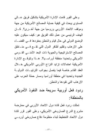 ‫ﻭﻋﻠﻰ ﺍﻟﻔﻭﺭ ﻗﺎﻤﺕ ﺍﻹﺩﺍﺭﺓ ﺍﻷﻤﺭﻴﻜﻴﺔ ﺒﺘﺸﻜﻴل ﻓﺭﻴﻕ ﻋـﺎﻟﻲ‬
‫ﺍﻟﻤﺴﺘﻭﻯ ﻴﺒﺤﺙ ﻓﻲ ﻜﻴﻔﻴﺔ ﺤﻤﺎﻴﺔ ﺍﻟﻤﺼﺎﻟﺢ ﺍﻷﻤﺭﻴﻜﻴﺔ ﻤﻥ ﺠﻬﺔ‬
‫ﻭﻤﻭﻗﻑ ﺍﻻﺘﺤﺎﺩ ﺍﻷﻭﺭﺒﻲ ﻭﺭﻭﺴﻴﺎ ﻤﻥ ﺠﻬﺔ ﺃﺨـﺭﻯ؟. ﻜـﺎﻥ‬
‫ﺍﻟﻬﺩﻑ ﺍﻟﺭﺌﻴﺴﻲ ﻤﻥ ﻋﻤل ﺫﻟﻙ ﺍﻟﻔﺭﻴﻕ ﻫﻭ: ﻜﻴﻑ ﺴﻴﻜﻭﻥ ﻋﻠﻴﻪ‬
‫ﺍﻟﻭﻀﻊ ﺍﻟﺩﻭﻟﻲ ﻓﻲ ﺤﺎل ﻗﻴﺎﻡ ﻭﺍﺸﻨﻁﻥ ﺒﻤﻔﺭﺩﻫﺎ ﻓـﻲ ﺍﻟﻘﻀـﺎﺀ‬
‫ﻋﻠﻰ ﺍﻹﺭﻫﺎﺏ ﻭﺘﻘﻠﻴﻡ ﺃﻅﺎﻓﺭ ﺍﻟﺩﻭل ﺍﻟﺘﻲ ﺘﻘـﻊ ﻓـﻲ ﻤﻨـﺎﻁﻕ‬
‫ﺍﻟﻤﺼﺎﻟﺢ ﺍﻻﺴﺘﺭﺍﺘﻴﺠﻴﺔ ﻭﺍﻟﺤﻴﻭﻴﺔ ﺫﺍﺕ ﺍﻟﺒﻌﺩ ﺍﻷﻤﻨـﻲ ﺍﻟﻘـﻭﻤﻲ‬
‫ﺍﻷﻤﺭﻴﻜﻲ ﻭﺘﺤﺩﻴﺩﺍ ﻤﻨﻁﻘﺔ ﺃﻭﺭﺍﺴـﻴﺎ؟. ﻫـﺫﺍ ﻭﺘﺘﻭﻗـﻊ ﺍﻹﺩﺍﺭﺓ‬
‫ﺍﻷﻤﺭﻴﻜﻴﺔ ﺍﺤﺘﻤﺎﻻﺕ ﺘﺯﺍﻴﺩ ﺍﻟﻨﺯﺍﻉ ﺍﻷﻭﺭﺒﻲ ﺍﻷﻤﺭﻴﻜﻲ ﺨـﻼل‬
‫ﺍﻟﻌﻘﺩ ﺍﻟﻘﺎﺩﻡ ﺨﺎﺼﺔ ﻓﻴﻤﺎ ﻴﺘﺼل ﺒﺠﻭﺍﻨﺏ ﺍﻟﺘﺭﺘﻴﺒـﺎﺕ ﺍﻟﺩﻭﻟﻴـﺔ‬
‫ﺍﻟﺠﺩﻴﺩﺓ ﻭﺘﺤﺩﻴﺩﺍ ﻓﻲ ﻤﻨﻁﻘﺔ ﺃﻭﺭﺍﺴﻴﺎ ﻭﻤﺴﺎﺭ ﺤﻤﻠﺔ ﺍﻟﺤﺭﺏ ﻋﻠﻰ‬
                           ‫ﺍﻹﺭﻫﺎﺏ ﺍﻟﺘﻲ ﺘﻘﻭﺩﻫﺎ ﻭﺍﺸﻨﻁﻥ.‬

‫ﺭﺩﻭﺩ ﻓﻌل ﺃﻭﺭﺒﻴﺔ ﺴﺭﻴﻌﺔ ﻀﺩ ﺍﻟﻨﻔﻭﺫ ﺍﻷﻤﺭﻴﻜﻲ‬
                                           ‫ﺒﺎﻟﻤﻨﻁﻘﺔ:‬
‫ﺘﻤﺜﻠﺕ ﺭﺩﻭﺩ ﻓﻌل ﻗﺎﺩﺓ ﺩﻭل ﺍﻻﺘﺤﺎﺩ ﺍﻷﻭﺭﺒﻲ ﻓﻲ ﻤﻌﺎﺭﻀﺔ‬
‫ﻤﺸﺭﻭﻉ ﺍﻟﺩﺭﻉ ﺍﻟﺼﺎﺭﻭﺨﻲ ﺍﻷﻤﺭﻴﻜﻲ، ﻭﻋﻠﻰ ﺍﻟﻔﻭﺭ ﻗﺭﺭ ﻗﺎﺩﺓ‬
‫ﺩﻭل ﺍﻻﺘﺤﺎﺩ ﺍﻟﺘﺨﻁﻴﻁ ﻟﺒﻨﺎﺀ ﻤﻨﻅﻭﻤﺔ ﺩﻓﺎﻉ ﺼﺎﺭﻭﺨﻲ ﺃﻭﺭﺒـﻲ‬


                        ‫- ٢٤ -‬
 