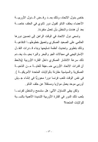 ‫ﺨﺎﺹ ﺒﺩﻭل ﺍﻻﺘﺤﺎﺩ، ﻭﺫﻟﻙ ﺒﻌـﺩ ﺭﻓـﺽ ﺍﻟـﺩﻭل ﺍﻷﻭﺭﺒﻴـﺔ‬
‫ﺍﻷﻋﻀﺎﺀ ﺒﺤﻠﻑ ﺍﻟﻨﺎﺘﻭ ﻟﻘﺒﻭل ﺩﻭﺭ ﺜﺎﻨﻭﻱ ﻓﻲ ﺍﻟﺤﻠﻑ ﺨﺎﺼـﺔ‬
                  ‫ﺒﻌﺩ ﺃﻥ ﻫﺩﺩﺕ ﻭﺍﺸﻨﻁﻥ ﺒﺄﻥ ﺘﻌﻤل ﻤﻨﻔﺭﺩﺓ.‬
‫ﻭﺘﺴﻌﻰ ﺩﻭل ﺍﻻﺘﺤﺎﺩ ﻓﻲ ﺍﻟﻭﻗﺕ ﺍﻟﺭﺍﻫﻥ ﺇﻟﻰ ﺘﺤﺴﻴﻥ ﺩﻭﺭﻫﺎ‬
‫ﺍﻟﻌﺎﻟﻤﻲ ﻋﻠﻰ ﺍﻟﺼﻌﻴﺩ ﺍﻟﻌﺴﻜﺭﻱ ﻭﺘﻌﻤﻴﻕ ﺨﻁﻭﻁﻬـﺎ ﺍﻟﺩﻓﺎﻋﻴـﺔ‬
‫ﻭﺫﻟﻙ ﺒﺘﻁﻭﻴﺭ ﻭﺘﺤﺩﻴﺙ ﺃﻨﻅﻤﺔ ﺘﺴﻠﻴﺤﻬﺎ ﻭﺒﻨﺎﺀ ﻗـﺩﺭﺍﺕ ﺍﻟﻨﻘـل‬
‫ﺍﻹﺴﺘﺭﺍﺘﻴﺠﻲ ﻓﻲ ﻤﺠﺎﻻﺕ ﺍﻟﺠﻭ ﻭﺍﻟﺒﺤﺭ ﻭﺍﻟﺒﺭ؛ ﺒﺤﻴـﺙ ﻴﺨـﺩﻡ‬
‫ﺫﻟﻙ ﺴﺭﻋﺔ ﺍﻻﻨﺘﺸﺎﺭ ﺍﻟﻌﺴﻜﺭﻱ ﺩﺍﺨل ﺍﻟﻘﺎﺭﺓ ﺍﻷﻭﺭﺒﻴﺔ )ﻴﻼﺤﻅ‬
‫ﺃﻥ ﻗﺩﺭﺍﺕ ﺍﻻﺘﺤﺎﺩ ﺍﻷﻭﺭﺒﻲ ﻀـﻌﻴﻔﺔ ﻟﻠﻐﺎﻴـﺔ ﻤـﻥ ﺍﻟﻨﺎﺤﻴـﺔ‬
‫ﺍﻟﻌﺴﻜﺭﻴﺔ ﻭﺍﻟﺴﻴﺎﺴﻴﺔ ﻤﻘﺎﺭﻨﺔ ﺒﺎﻟﻭﻻﻴﺎﺕ ﺍﻟﻤﺘﺤﺩﺓ ﺍﻷﻤﺭﻴﻜﻴـﺔ (.‬
‫ﻓﻲ ﻨﻔﺱ ﺍﻟﻭﻗﺕ ﺘﻠﻌﺏ ﻓﺭﻨﺴﺎ ﺩﻭﺭﺍ ﻤﺤﻭﺭﻴﺎ ﻓﻲ ﺇﻨﺸﺎﺀ ﺠـﻴﺵ‬
               ‫‪‬‬      ‫‪‬‬
        ‫ﺃﻭﺭﺒﻲ ﻤﻭﺤﺩ ﻴﻌﻤل ﻤﻭﺍﺯﻴﺎ ﻭﻤﺴﺘﻘﻼ ﻋﻥ ﺤﻠﻑ ﺍﻟﻨﺎﺘﻭ.‬
‫ﻭﻟﻜﻥ ﻴﺒﻘﻰ ﺍﻟﺘﺴﺎﺅل ﺍﻵﺘﻲ: ﻫل ﺴﺘﺴﻤﺢ ﻭﺍﺸﻨﻁﻥ ﻟﻔﺭﻨﺴـﺎ‬
‫ﺒﻠﻌﺏ ﺫﻟﻙ ﺍﻟﺩﻭﺭ ﻓﻲ ﺍﻟﻘﺎﺭﺓ ﺍﻷﻭﺭﺒﻴﺔ ﺍﻟﺸﺩﻴﺩﺓ ﺍﻷﻫﻤﻴﺔ ﺒﺎﻟﻨﺴـﺒﺔ‬
                                        ‫ﻟﻠﻭﻻﻴﺎﺕ ﺍﻟﻤﺘﺤﺩﺓ؟‬




                         ‫- ٣٤ -‬
 