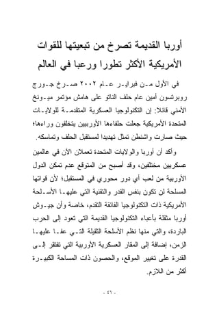 ‫ﺃﻭﺭﺒﺎ ﺍﻟﻘﺩﻴﻤﺔ ﺘﺼﺭﺥ ﻤﻥ ﺘﺒﻌﻴﺘﻬﺎ ﻟﻠﻘﻭﺍﺕ‬
 ‫ﺍﻷﻤﺭﻴﻜﻴﺔ ﺍﻷﻜﺜﺭ ﺘﻁﻭﺭﺍ ﻭﺭﻋﺒﺎ ﻓﻲ ﺍﻟﻌﺎﻟﻡ‬
            ‫‪‬‬     ‫‪‬‬
‫ﻓﻲ ﺍﻷﻭل ﻤـﻥ ﻓﺒﺭﺍﻴـﺭ ﻋـﺎﻡ ٢٠٠٢ ﺼـﺭﺥ ﺠـﻭﺭﺝ‬
‫ﺭﻭﺒﺭﺘﺴﻭﻥ ﺃﻤﻴﻥ ﻋﺎﻡ ﺤﻠﻑ ﺍﻟﻨﺎﺘﻭ ﻋﻠﻰ ﻫﺎﻤﺵ ﻤﺅﺘﻤﺭ ﻤﻴـﻭﻨﺦ‬
‫ﺍﻷﻤﻨﻲ ﻗﺎﺌﻼ: ﺇﻥ ﺍﻟﺘﻜﻨﻭﻟﻭﺠﻴﺎ ﺍﻟﻌﺴﻜﺭﻴﺔ ﺍﻟﻤﺘﻘﺩﻤـﺔ ﻟﻠﻭﻻﻴـﺎﺕ‬
‫ﺍﻟﻤﺘﺤﺩﺓ ﺍﻷﻤﺭﻴﻜﻴﺔ ﺠﻌﻠﺕ ﺤﻠﻔﺎﺀﻫﺎ ﺍﻷﻭﺭﺒﻴﻴﻥ ﻴﺘﺨﻠﻔﻭﻥ ﻭﺭﺍﺀﻫﺎ؛‬
 ‫ﺤﻴﺙ ﺼﺎﺭﺕ ﻭﺍﺸﻨﻁﻥ ﺘﻤﺜل ﺘﻬﺩﻴﺩﺍ ﻟﻤﺴﺘﻘﺒل ﺍﻟﺤﻠﻑ ﻭﺘﻤﺎﺴﻜﻪ.‬
‫ﻭﺃﻜﺩ ﺃﻥ ﺃﻭﺭﺒﺎ ﻭﺍﻟﻭﻻﻴﺎﺕ ﺍﻟﻤﺘﺤﺩﺓ ﺘﻌﻤﻼﻥ ﺍﻵﻥ ﻓﻲ ﻋﺎﻟﻤﻴﻥ‬
‫ﻋﺴﻜﺭﻴﻴﻥ ﻤﺨﺘﻠﻔﻴﻥ، ﻭﻗﺩ ﺃﺼﺒﺢ ﻤﻥ ﺍﻟﻤﺘﻭﻗﻊ ﻋﺩﻡ ﺘﻤﻜﻥ ﺍﻟﺩﻭل‬
‫ﺍﻷﻭﺭﺒﻴﺔ ﻤﻥ ﻟﻌﺏ ﺃﻱ ﺩﻭﺭ ﻤﺤﻭﺭﻱ ﻓﻲ ﺍﻟﻤﺴﺘﻘﺒل؛ ﻷﻥ ﻗﻭﺍﺘﻬﺎ‬
‫ﺍﻟﻤﺴﻠﺤﺔ ﻟﻥ ﺘﻜﻭﻥ ﺒﻨﻔﺱ ﺍﻟﻘﺩﺭ ﻭﺍﻟﺘﻘﻨﻴﺔ ﺍﻟﺘﻲ ﻋﻠﻴﻬـﺎ ﺍﻷﺴـﻠﺤﺔ‬
‫ﺍﻷﻤﺭﻴﻜﻴﺔ ﺫﺍﺕ ﺍﻟﺘﻜﻨﻭﻟﻭﺠﻴﺎ ﺍﻟﻔﺎﺌﻘﺔ ﺍﻟﺘﻘﺩﻡ، ﺨﺎﺼﺔ ﻭﺃﻥ ﺠﻴـﻭﺵ‬
‫ﺃﻭﺭﺒﺎ ﻤﺜﻘﻠﺔ ﺒﺄﻋﺒﺎﺀ ﺍﻟﺘﻜﻨﻭﻟﻭﺠﻴﺎ ﺍﻟﻘﺩﻴﻤﺔ ﺍﻟﺘﻲ ﺘﻌﻭﺩ ﺇﻟﻰ ﺍﻟﺤﺭﺏ‬
‫ﺍﻟﺒﺎﺭﺩﺓ، ﻭﺍﻟﺘﻲ ﻤﻨﻬﺎ ﻨﻅﻡ ﺍﻷﺴﻠﺤﺔ ﺍﻟﺜﻘﻴﻠﺔ ﺍﻟﺘـﻲ ﻋﻔـﺎ ﻋﻠﻴﻬـﺎ‬
‫ﺍﻟﺯﻤﻥ، ﺇﻀﺎﻓﺔ ﺇﻟﻰ ﺍﻟﻤﻘﺎﺭ ﺍﻟﻌﺴﻜﺭﻴﺔ ﺍﻷﻭﺭﺒﻴﺔ ﺍﻟﺘﻲ ﺘﻔﺘﻘﺭ ﺇﻟـﻰ‬
‫ﺍﻟﻘﺩﺭﺓ ﻋﻠﻰ ﺘﻐﻴﻴﺭ ﺍﻟﻤﻭﻗﻊ، ﻭﺍﻟﺤﺼﻭﻥ ﺫﺍﺕ ﺍﻟﻤﺴﺎﺤﺔ ﺍﻟﻜﺒﻴـﺭﺓ‬
                                          ‫ﺃﻜﺜﺭ ﻤﻥ ﺍﻟﻼﺯﻡ.‬

                          ‫- ٦٤ -‬
 