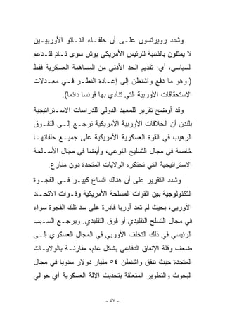 ‫ﻭﺸﺩﺩ ﺭﻭﺒﺭﺘﺴﻭﻥ ﻋﻠـﻰ ﺃﻥ ﺤﻠﻔـﺎﺀ ﺍﻟﻨـﺎﺘﻭ ﺍﻷﻭﺭﺒﻴـﻴﻥ‬
‫ﻻ ﻴﻤﺜﻠﻭﻥ ﺒﺎﻟﻨﺴﺒﺔ ﻟﻠﺭﺌﻴﺱ ﺍﻷﻤﺭﻴﻜﻲ ﺒﻭﺵ ﺴﻭﻯ ﻨـﺎﺩ ﻟﻠـﺩﻋﻡ‬
       ‫ٍ‬
‫ﺍﻟﺴﻴﺎﺴﻲ، ﺃﻱ: ﺘﻘﺩﻴﻡ ﺍﻟﺤﺩ ﺍﻷﺩﻨﻰ ﻤﻥ ﺍﻟﻤﺴﺎﻫﻤﺔ ﺍﻟﻌﺴﻜﺭﻴﺔ ﻓﻘﻁ‬
‫) ﻭﻫﻭ ﻤﺎ ﺩﻓﻊ ﻭﺍﺸﻨﻁﻥ ﺇﻟﻰ ﺇﻋـﺎﺩﺓ ﺍﻟﻨﻅـﺭ ﻓـﻲ ﻤﻌـﺩﻻﺕ‬
         ‫ﺍﻻﺴﺘﺤﻘﺎﻗﺎﺕ ﺍﻷﻭﺭﺒﻴﺔ ﺍﻟﺘﻲ ﺘﻨﺎﺩﻱ ﺒﻬﺎ ﻓﺭﻨﺴﺎ ﺩﺍﺌﻤﺎ(.‬
‫ﻭﻗﺩ ﺃﻭﻀﺢ ﺘﻘﺭﻴﺭ ﻟﻠﻤﻌﻬﺩ ﺍﻟﺩﻭﻟﻲ ﻟﻠﺩﺭﺍﺴﺎﺕ ﺍﻻﺴـﺘﺭﺍﺘﻴﺠﻴﺔ‬
‫ﺒﻠﻨﺩﻥ ﺃﻥ ﺍﻟﺨﻼﻓﺎﺕ ﺍﻷﻭﺭﺒﻴﺔ ﺍﻷﻤﺭﻴﻜﻴﺔ ﺘﺭﺠـﻊ ﺇﻟـﻰ ﺍﻟﺘﻔـﻭﻕ‬
‫ﺍﻟﺭﻫﻴﺏ ﻓﻲ ﺍﻟﻘﻭﺓ ﺍﻟﻌﺴﻜﺭﻴﺔ ﺍﻷﻤﺭﻴﻜﻴﺔ ﻋﻠﻰ ﺠﻤﻴـﻊ ﺤﻠﻔﺎﺌﻬـﺎ‬
‫ﺨﺎﺼﺔ ﻓﻲ ﻤﺠﺎل ﺍﻟﺘﺴﻠﻴﺢ ﺍﻟﻨﻭﻋﻲ، ﻭﺃﻴﻀﺎ ﻓﻲ ﻤﺠﺎل ﺍﻷﺴـﻠﺤﺔ‬
    ‫ﺍﻻﺴﺘﺭﺍﺘﻴﺠﻴﺔ ﺍﻟﺘﻲ ﺘﺤﺘﻜﺭﻩ ﺍﻟﻭﻻﻴﺎﺕ ﺍﻟﻤﺘﺤﺩﺓ ﺩﻭﻥ ﻤﻨﺎﺯﻉ.‬
‫ﻭﺸﺩﺩ ﺍﻟﺘﻘﺭﻴﺭ ﻋﻠﻰ ﺃﻥ ﻫﻨﺎﻙ ﺍﺘﺴﺎﻉ ﻜﺒﻴـﺭ ﻓـﻲ ﺍﻟﻔﺠـﻭﺓ‬
‫ﺍﻟﺘﻜﻨﻭﻟﻭﺠﻴﺔ ﺒﻴﻥ ﺍﻟﻘﻭﺍﺕ ﺍﻟﻤﺴﻠﺤﺔ ﺍﻷﻤﺭﻴﻜﻴﺔ ﻭﻗـﻭﺍﺕ ﺍﻻﺘﺤـﺎﺩ‬
‫ﺍﻷﻭﺭﺒﻲ، ﺒﺤﻴﺙ ﻟﻡ ﺘﻌﺩ ﺃﻭﺭﺒﺎ ﻗﺎﺩﺭﺓ ﻋﻠﻰ ﺴﺩ ﺘﻠﻙ ﺍﻟﻔﺠﻭﺓ ﺴﻭﺍﺀ‬
‫ﻓﻲ ﻤﺠﺎل ﺍﻟﺘﺴﻠﺢ ﺍﻟﺘﻘﻠﻴﺩﻱ ﺃﻭ ﻓﻭﻕ ﺍﻟﺘﻘﻠﻴﺩﻱ. ﻭﻴﺭﺠـﻊ ﺍﻟﺴـﺒﺏ‬
‫ﺍﻟﺭﺌﻴﺴﻲ ﻓﻲ ﺫﻟﻙ ﺍﻟﺘﺨﻠﻑ ﺍﻷﻭﺭﺒﻲ ﻓﻲ ﺍﻟﻤﺠﺎل ﺍﻟﻌﺴﻜﺭﻱ ﺇﻟـﻰ‬
‫ﻀﻌﻑ ﻭﻗﻠﺔ ﺍﻹﻨﻔﺎﻕ ﺍﻟﺩﻓﺎﻋﻲ ﺒﺸﻜل ﻋﺎﻡ، ﻤﻘﺎﺭﻨـﺔ ﺒﺎﻟﻭﻻﻴـﺎﺕ‬
‫ﺍﻟﻤﺘﺤﺩﺓ ﺤﻴﺙ ﺘﻨﻔﻕ ﻭﺍﺸﻨﻁﻥ ٤٥ ﻤﻠﻴﺎﺭ ﺩﻭﻻﺭ ﺴﻨﻭﻴﺎ ﻓﻲ ﻤﺠﺎل‬
‫ﺍﻟﺒﺤﻭﺙ ﻭﺍﻟﺘﻁﻭﻴﺭ ﺍﻟﻤﺘﻌﻠﻘﺔ ﺒﺘﺤﺩﻴﺙ ﺍﻵﻟﺔ ﺍﻟﻌﺴﻜﺭﻴﺔ ﺃﻱ ﺤﻭﺍﻟﻲ‬

                        ‫- ٧٤ -‬
 