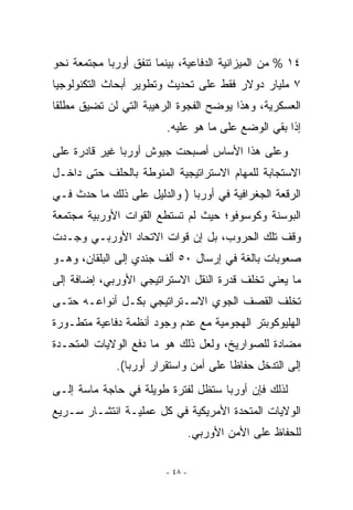 ‫٤١ % ﻤﻥ ﺍﻟﻤﻴﺯﺍﻨﻴﺔ ﺍﻟﺩﻓﺎﻋﻴﺔ، ﺒﻴﻨﻤﺎ ﺘﻨﻔﻕ ﺃﻭﺭﺒﺎ ﻤﺠﺘﻤﻌﺔ ﻨﺤﻭ‬
‫٧ ﻤﻠﻴﺎﺭ ﺩﻭﻻﺭ ﻓﻘﻁ ﻋﻠﻰ ﺘﺤﺩﻴﺙ ﻭﺘﻁﻭﻴﺭ ﺃﺒﺤﺎﺙ ﺍﻟﺘﻜﻨﻭﻟﻭﺠﻴﺎ‬
‫ﺍﻟﻌﺴﻜﺭﻴﺔ، ﻭﻫﺫﺍ ﻴﻭﻀﺢ ﺍﻟﻔﺠﻭﺓ ﺍﻟﺭﻫﻴﺒﺔ ﺍﻟﺘﻲ ﻟﻥ ﺘﻀﻴﻕ ﻤﻁﻠﻘﺎ‬
                         ‫ﺇﺫﺍ ﺒﻘﻲ ﺍﻟﻭﻀﻊ ﻋﻠﻰ ﻤﺎ ﻫﻭ ﻋﻠﻴﻪ.‬
‫ﻭﻋﻠﻰ ﻫﺫﺍ ﺍﻷﺴﺎﺱ ﺃﺼﺒﺤﺕ ﺠﻴﻭﺵ ﺃﻭﺭﺒﺎ ﻏﻴﺭ ﻗﺎﺩﺭﺓ ﻋﻠﻰ‬
‫ﺍﻻﺴﺘﺠﺎﺒﺔ ﻟﻠﻤﻬﺎﻡ ﺍﻻﺴﺘﺭﺍﺘﻴﺠﻴﺔ ﺍﻟﻤﻨﻭﻁﺔ ﺒﺎﻟﺤﻠﻑ ﺤﺘﻰ ﺩﺍﺨـل‬
‫ﺍﻟﺭﻗﻌﺔ ﺍﻟﺠﻐﺭﺍﻓﻴﺔ ﻓﻲ ﺃﻭﺭﺒﺎ ) ﻭﺍﻟﺩﻟﻴل ﻋﻠﻰ ﺫﻟﻙ ﻤﺎ ﺤﺩﺙ ﻓـﻲ‬
‫ﺍﻟﺒﻭﺴﻨﺔ ﻭﻜﻭﺴﻭﻓﻭ؛ ﺤﻴﺙ ﻟﻡ ﺘﺴﺘﻁﻊ ﺍﻟﻘﻭﺍﺕ ﺍﻷﻭﺭﺒﻴﺔ ﻤﺠﺘﻤﻌﺔ‬
‫ﻭﻗﻑ ﺘﻠﻙ ﺍﻟﺤﺭﻭﺏ، ﺒل ﺇﻥ ﻗﻭﺍﺕ ﺍﻻﺘﺤﺎﺩ ﺍﻷﻭﺭﺒـﻲ ﻭﺠـﺩﺕ‬
‫ﺼﻌﻭﺒﺎﺕ ﺒﺎﻟﻐﺔ ﻓﻲ ﺇﺭﺴﺎل ٠٥ ﺃﻟﻑ ﺠﻨﺩﻱ ﺇﻟﻰ ﺍﻟﺒﻠﻘﺎﻥ، ﻭﻫـﻭ‬
‫ﻤﺎ ﻴﻌﻨﻲ ﺘﺨﻠﻑ ﻗﺩﺭﺓ ﺍﻟﻨﻘل ﺍﻻﺴﺘﺭﺍﺘﻴﺠﻲ ﺍﻷﻭﺭﺒﻲ، ﺇﻀﺎﻓﺔ ﺇﻟﻰ‬
‫ﺘﺨﻠﻑ ﺍﻟﻘﺼﻑ ﺍﻟﺠﻭﻱ ﺍﻻﺴـﺘﺭﺍﺘﻴﺠﻲ ﺒﻜـل ﺃﻨﻭﺍﻋـﻪ ﺤﺘـﻰ‬
                              ‫‪‬‬
‫ﺍﻟﻬﻠﻴﻭﻜﻭﺒﺘﺭ ﺍﻟﻬﺠﻭﻤﻴﺔ ﻤﻊ ﻋﺩﻡ ﻭﺠﻭﺩ ﺃﻨﻅﻤﺔ ﺩﻓﺎﻋﻴﺔ ﻤﺘﻁـﻭﺭﺓ‬
‫ﻤﻀﺎﺩﺓ ﻟﻠﺼﻭﺍﺭﻴﺦ، ﻭﻟﻌل ﺫﻟﻙ ﻫﻭ ﻤﺎ ﺩﻓﻊ ﺍﻟﻭﻻﻴﺎﺕ ﺍﻟﻤﺘﺤـﺩﺓ‬
              ‫ﺇﻟﻰ ﺍﻟﺘﺩﺨل ﺤﻔﺎﻅﺎ ﻋﻠﻰ ﺃﻤﻥ ﻭﺍﺴﺘﻘﺭﺍﺭ ﺃﻭﺭﺒﺎ(.‬
‫ﻟﺫﻟﻙ ﻓﺈﻥ ﺃﻭﺭﺒﺎ ﺴﺘﻅل ﻟﻔﺘﺭﺓ ﻁﻭﻴﻠﺔ ﻓﻲ ﺤﺎﺠﺔ ﻤﺎﺴﺔ ﺇﻟـﻰ‬
‫ﺍﻟﻭﻻﻴﺎﺕ ﺍﻟﻤﺘﺤﺩﺓ ﺍﻷﻤﺭﻴﻜﻴﺔ ﻓﻲ ﻜل ﻋﻤﻠﻴـﺔ ﺍﻨﺘﺸـﺎﺭ ﺴـﺭﻴﻊ‬
                                  ‫ﻟﻠﺤﻔﺎﻅ ﻋﻠﻰ ﺍﻷﻤﻥ ﺍﻷﻭﺭﺒﻲ.‬

                         ‫- ٨٤ -‬
 