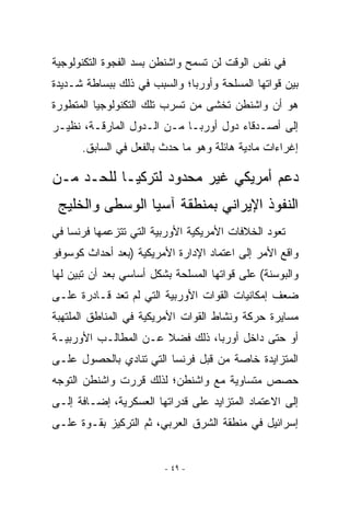 ‫ﻓﻲ ﻨﻔﺱ ﺍﻟﻭﻗﺕ ﻟﻥ ﺘﺴﻤﺢ ﻭﺍﺸﻨﻁﻥ ﺒﺴﺩ ﺍﻟﻔﺠﻭﺓ ﺍﻟﺘﻜﻨﻭﻟﻭﺠﻴﺔ‬
‫ﺒﻴﻥ ﻗﻭﺍﺘﻬﺎ ﺍﻟﻤﺴﻠﺤﺔ ﻭﺃﻭﺭﺒﺎ؛ ﻭﺍﻟﺴﺒﺏ ﻓﻲ ﺫﻟﻙ ﺒﺒﺴﺎﻁﺔ ﺸـﺩﻴﺩﺓ‬
‫ﻫﻭ ﺃﻥ ﻭﺍﺸﻨﻁﻥ ﺘﺨﺸﻰ ﻤﻥ ﺘﺴﺭﺏ ﺘﻠﻙ ﺍﻟﺘﻜﻨﻭﻟﻭﺠﻴﺎ ﺍﻟﻤﺘﻁﻭﺭﺓ‬
‫ﺇﻟﻰ ﺃﺼـﺩﻗﺎﺀ ﺩﻭل ﺃﻭﺭﺒـﺎ ﻤـﻥ ﺍﻟـﺩﻭل ﺍﻟﻤﺎﺭﻗـﺔ، ﻨﻅﻴـﺭ‬
      ‫ﺇﻏﺭﺍﺀﺍﺕ ﻤﺎﺩﻴﺔ ﻫﺎﺌﻠﺔ ﻭﻫﻭ ﻤﺎ ﺤﺩﺙ ﺒﺎﻟﻔﻌل ﻓﻲ ﺍﻟﺴﺎﺒﻕ.‬

‫ﺩﻋﻡ ﺃﻤﺭﻴﻜﻲ ﻏﻴﺭ ﻤﺤﺩﻭﺩ ﻟﺘﺭﻜﻴـﺎ ﻟﻠﺤـﺩ ﻤـﻥ‬
 ‫ﺍﻟﻨﻔﻭﺫ ﺍﻹﻴﺭﺍﻨﻲ ﺒﻤﻨﻁﻘﺔ ﺁﺴﻴﺎ ﺍﻟﻭﺴﻁﻰ ﻭﺍﻟﺨﻠﻴﺞ‬
‫ﺘﻌﻭﺩ ﺍﻟﺨﻼﻓﺎﺕ ﺍﻷﻤﺭﻴﻜﻴﺔ ﺍﻷﻭﺭﺒﻴﺔ ﺍﻟﺘﻲ ﺘﺘﺯﻋﻤﻬﺎ ﻓﺭﻨﺴﺎ ﻓﻲ‬
‫ﻭﺍﻗﻊ ﺍﻷﻤﺭ ﺇﻟﻰ ﺍﻋﺘﻤﺎﺩ ﺍﻹﺩﺍﺭﺓ ﺍﻷﻤﺭﻴﻜﻴﺔ )ﺒﻌﺩ ﺃﺤﺩﺍﺙ ﻜﻭﺴﻭﻓﻭ‬
‫ﻭﺍﻟﺒﻭﺴﻨﺔ( ﻋﻠﻰ ﻗﻭﺍﺘﻬﺎ ﺍﻟﻤﺴﻠﺤﺔ ﺒﺸﻜل ﺃﺴﺎﺴﻲ ﺒﻌﺩ ﺃﻥ ﺘﺒﻴﻥ ﻟﻬﺎ‬
‫ﻀﻌﻑ ﺇﻤﻜﺎﻨﻴﺎﺕ ﺍﻟﻘﻭﺍﺕ ﺍﻷﻭﺭﺒﻴﺔ ﺍﻟﺘﻲ ﻟﻡ ﺘﻌﺩ ﻗـﺎﺩﺭﺓ ﻋﻠـﻰ‬
‫ﻤﺴﺎﻴﺭﺓ ﺤﺭﻜﺔ ﻭﻨﺸﺎﻁ ﺍﻟﻘﻭﺍﺕ ﺍﻷﻤﺭﻴﻜﻴﺔ ﻓﻲ ﺍﻟﻤﻨﺎﻁﻕ ﺍﻟﻤﻠﺘﻬﺒﺔ‬
‫ﺃﻭ ﺤﺘﻰ ﺩﺍﺨل ﺃﻭﺭﺒﺎ، ﺫﻟﻙ ﻓﻀﻼ ﻋـﻥ ﺍﻟﻤﻁﺎﻟـﺏ ﺍﻷﻭﺭﺒﻴـﺔ‬
‫ﺍﻟﻤﺘﺯﺍﻴﺩﺓ ﺨﺎﺼﺔ ﻤﻥ ﻗﺒل ﻓﺭﻨﺴﺎ ﺍﻟﺘﻲ ﺘﻨﺎﺩﻱ ﺒﺎﻟﺤﺼﻭل ﻋﻠـﻰ‬
‫ﺤﺼﺹ ﻤﺘﺴﺎﻭﻴﺔ ﻤﻊ ﻭﺍﺸﻨﻁﻥ؛ ﻟﺫﻟﻙ ﻗﺭﺭﺕ ﻭﺍﺸﻨﻁﻥ ﺍﻟﺘﻭﺠﻪ‬
‫ﺇﻟﻰ ﺍﻻﻋﺘﻤﺎﺩ ﺍﻟﻤﺘﺯﺍﻴﺩ ﻋﻠﻰ ﻗﺩﺭﺍﺘﻬﺎ ﺍﻟﻌﺴﻜﺭﻴﺔ، ﺇﻀـﺎﻓﺔ ﺇﻟـﻰ‬
‫ﺇﺴﺭﺍﺌﻴل ﻓﻲ ﻤﻨﻁﻘﺔ ﺍﻟﺸﺭﻕ ﺍﻟﻌﺭﺒﻲ، ﺜﻡ ﺍﻟﺘﺭﻜﻴﺯ ﺒﻘـﻭﺓ ﻋﻠـﻰ‬


                         ‫- ٩٤ -‬
 