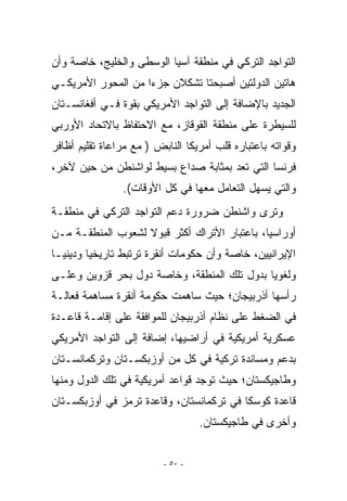 ‫ﺍﻟﺘﻭﺍﺠﺩ ﺍﻟﺘﺭﻜﻲ ﻓﻲ ﻤﻨﻁﻘﺔ ﺁﺴﻴﺎ ﺍﻟﻭﺴﻁﻰ ﻭﺍﻟﺨﻠﻴﺞ، ﺨﺎﺼﺔ ﻭﺃﻥ‬
‫ﻫﺎﺘﻴﻥ ﺍﻟﺩﻭﻟﺘﻴﻥ ﺃﺼﺒﺤﺘﺎ ﺘﺸﻜﻼﻥ ﺠﺯﺀﺍ ﻤﻥ ﺍﻟﻤﺤﻭﺭ ﺍﻷﻤﺭﻴﻜـﻲ‬
‫ﺍﻟﺠﺩﻴﺩ ﺒﺎﻹﻀﺎﻓﺔ ﺇﻟﻰ ﺍﻟﺘﻭﺍﺠﺩ ﺍﻷﻤﺭﻴﻜﻲ ﺒﻘﻭﺓ ﻓـﻲ ﺃﻓﻐﺎﻨﺴـﺘﺎﻥ‬
‫ﻟﻠﺴﻴﻁﺭﺓ ﻋﻠﻰ ﻤﻨﻁﻘﺔ ﺍﻟﻘﻭﻗﺎﺯ، ﻤﻊ ﺍﻻﺤﺘﻔﺎﻅ ﺒﺎﻻﺘﺤﺎﺩ ﺍﻷﻭﺭﺒﻲ‬
‫ﻭﻗﻭﺍﺘﻪ ﺒﺎﻋﺘﺒﺎﺭﻩ ﻗﻠﺏ ﺃﻤﺭﻴﻜﺎ ﺍﻟﻨﺎﺒﺽ ) ﻤﻊ ﻤﺭﺍﻋﺎﺓ ﺘﻘﻠﻴﻡ ﺃﻅﺎﻓﺭ‬
‫ﻓﺭﻨﺴﺎ ﺍﻟﺘﻲ ﺘﻌﺩ ﺒﻤﺜﺎﺒﺔ ﺼﺩﺍﻉ ﺒﺴﻴﻁ ﻟﻭﺍﺸﻨﻁﻥ ﻤﻥ ﺤﻴﻥ ﻵﺨﺭ،‬
                ‫ﻭﺍﻟﺘﻲ ﻴﺴﻬل ﺍﻟﺘﻌﺎﻤل ﻤﻌﻬﺎ ﻓﻲ ﻜل ﺍﻷﻭﻗﺎﺕ(.‬
‫ﻭﺘﺭﻯ ﻭﺍﺸﻨﻁﻥ ﻀﺭﻭﺭﺓ ﺩﻋﻡ ﺍﻟﺘﻭﺍﺠﺩ ﺍﻟﺘﺭﻜﻲ ﻓﻲ ﻤﻨﻁﻘـﺔ‬
‫ﺃﻭﺭﺍﺴﻴﺎ، ﺒﺎﻋﺘﺒﺎﺭ ﺍﻷﺘﺭﺍﻙ ﺃﻜﺜﺭ ﻗﺒﻭﻻ ﻟﺸﻌﻭﺏ ﺍﻟﻤﻨﻁﻘـﺔ ﻤـﻥ‬
‫ﺍﻹﻴﺭﺍﻨﻴﻴﻥ، ﺨﺎﺼﺔ ﻭﺃﻥ ﺤﻜﻭﻤﺎﺕ ﺃﻨﻘﺭﺓ ﺘﺭﺘﺒﻁ ﺘﺎﺭﻴﺨﻴﺎ ﻭﺩﻴﻨﻴـﺎ‬
‫ﻭﻟﻐﻭﻴﺎ ﺒﺩﻭل ﺘﻠﻙ ﺍﻟﻤﻨﻁﻘﺔ، ﻭﺨﺎﺼﺔ ﺩﻭل ﺒﺤﺭ ﻗﺯﻭﻴﻥ ﻭﻋﻠـﻰ‬
‫ﺭﺃﺴﻬﺎ ﺃﺫﺭﺒﻴﺠﺎﻥ؛ ﺤﻴﺙ ﺴﺎﻫﻤﺕ ﺤﻜﻭﻤﺔ ﺃﻨﻘﺭﺓ ﻤﺴﺎﻫﻤﺔ ﻓﻌﺎﻟـﺔ‬
‫ﻓﻲ ﺍﻟﻀﻐﻁ ﻋﻠﻰ ﻨﻅﺎﻡ ﺃﺫﺭﺒﻴﺠﺎﻥ ﻟﻠﻤﻭﺍﻓﻘﺔ ﻋﻠﻰ ﺇﻗﺎﻤـﺔ ﻗﺎﻋـﺩﺓ‬
‫ﻋﺴﻜﺭﻴﺔ ﺃﻤﺭﻴﻜﻴﺔ ﻓﻲ ﺃﺭﺍﻀﻴﻬﺎ، ﺇﻀﺎﻓﺔ ﺇﻟﻰ ﺍﻟﺘﻭﺍﺠﺩ ﺍﻷﻤﺭﻴﻜﻲ‬
‫ﺒﺩﻋﻡ ﻭﻤﺴﺎﻨﺩﺓ ﺘﺭﻜﻴﺔ ﻓﻲ ﻜل ﻤﻥ ﺃﻭﺯﺒﻜﺴـﺘﺎﻥ ﻭﺘﺭﻜﻤﺎﻨﺴـﺘﺎﻥ‬
‫ﻭﻁﺎﺠﻴﻜﺴﺘﺎﻥ؛ ﺤﻴﺙ ﺘﻭﺠﺩ ﻗﻭﺍﻋﺩ ﺃﻤﺭﻴﻜﻴﺔ ﻓﻲ ﺘﻠﻙ ﺍﻟﺩﻭل ﻭﻤﻨﻬﺎ‬
‫ﻗﺎﻋﺩﺓ ﻜﻭﺴﻜﺎ ﻓﻲ ﺘﺭﻜﻤﺎﻨﺴﺘﺎﻥ، ﻭﻗﺎﻋﺩﺓ ﺘﺭﻤﺯ ﻓﻲ ﺃﻭﺯﺒﻜﺴـﺘﺎﻥ‬
                                   ‫ﻭﺃﺨﺭﻯ ﻓﻲ ﻁﺎﺠﻴﻜﺴﺘﺎﻥ.‬


                          ‫- ٠٥ -‬
 