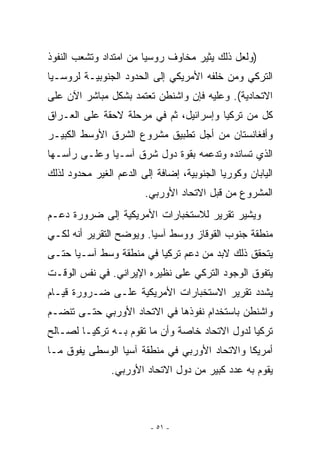 ‫)ﻭﻟﻌل ﺫﻟﻙ ﻴﺜﻴﺭ ﻤﺨﺎﻭﻑ ﺭﻭﺴﻴﺎ ﻤﻥ ﺍﻤﺘﺩﺍﺩ ﻭﺘﺸﻌﺏ ﺍﻟﻨﻔﻭﺫ‬
‫ﺍﻟﺘﺭﻜﻲ ﻭﻤﻥ ﺨﻠﻔﻪ ﺍﻷﻤﺭﻴﻜﻲ ﺇﻟﻰ ﺍﻟﺤﺩﻭﺩ ﺍﻟﺠﻨﻭﺒﻴـﺔ ﻟﺭﻭﺴـﻴﺎ‬
‫ﺍﻻﺘﺤﺎﺩﻴﺔ(. ﻭﻋﻠﻴﻪ ﻓﺈﻥ ﻭﺍﺸﻨﻁﻥ ﺘﻌﺘﻤﺩ ﺒﺸﻜل ﻤﺒﺎﺸﺭ ﺍﻵﻥ ﻋﻠﻰ‬
‫ﻜل ﻤﻥ ﺘﺭﻜﻴﺎ ﻭﺇﺴﺭﺍﺌﻴل، ﺜﻡ ﻓﻲ ﻤﺭﺤﻠﺔ ﻻﺤﻘﺔ ﻋﻠﻰ ﺍﻟﻌـﺭﺍﻕ‬
‫ﻭﺃﻓﻐﺎﻨﺴﺘﺎﻥ ﻤﻥ ﺃﺠل ﺘﻁﺒﻴﻕ ﻤﺸﺭﻭﻉ ﺍﻟﺸﺭﻕ ﺍﻷﻭﺴﻁ ﺍﻟﻜﺒﻴـﺭ‬
‫ﺍﹼﺫﻱ ﺘﺴﺎﻨﺩﻩ ﻭﺘﺩﻋﻤﻪ ﺒﻘﻭﺓ ﺩﻭل ﺸﺭﻕ ﺁﺴـﻴﺎ ﻭﻋﻠـﻰ ﺭﺃﺴـﻬﺎ‬
                                                ‫ﻟ‬
‫ﺍﻟﻴﺎﺒﺎﻥ ﻭﻜﻭﺭﻴﺎ ﺍﻟﺠﻨﻭﺒﻴﺔ، ﺇﻀﺎﻓﺔ ﺇﻟﻰ ﺍﻟﺩﻋﻡ ﺍﻟﻐﻴﺭ ﻤﺤﺩﻭﺩ ﻟﺫﻟﻙ‬
                        ‫ﺍﻟﻤﺸﺭﻭﻉ ﻤﻥ ﻗﺒل ﺍﻻﺘﺤﺎﺩ ﺍﻷﻭﺭﺒﻲ.‬
‫ﻭﻴﺸﻴﺭ ﺘﻘﺭﻴﺭ ﻟﻼﺴﺘﺨﺒﺎﺭﺍﺕ ﺍﻷﻤﺭﻴﻜﻴﺔ ﺇﻟﻰ ﻀﺭﻭﺭﺓ ﺩﻋـﻡ‬
‫ﻤﻨﻁﻘﺔ ﺠﻨﻭﺏ ﺍﻟﻘﻭﻗﺎﺯ ﻭﻭﺴﻁ ﺁﺴﻴﺎ. ﻭﻴﻭﻀﺢ ﺍﻟﺘﻘﺭﻴﺭ ﺃﻨﻪ ﻟﻜـﻲ‬
‫ﻴﺘﺤﻘﻕ ﺫﻟﻙ ﻻﺒﺩ ﻤﻥ ﺩﻋﻡ ﺘﺭﻜﻴﺎ ﻓﻲ ﻤﻨﻁﻘﺔ ﻭﺴﻁ ﺁﺴـﻴﺎ ﺤﺘـﻰ‬
‫ﻴﺘﻔﻭﻕ ﺍﻟﻭﺠﻭﺩ ﺍﻟﺘﺭﻜﻲ ﻋﻠﻰ ﻨﻅﻴﺭﻩ ﺍﻹﻴﺭﺍﻨﻲ. ﻓﻲ ﻨﻔﺱ ﺍﻟﻭﻗـﺕ‬
‫ﻴﺸﺩﺩ ﺘﻘﺭﻴﺭ ﺍﻻﺴﺘﺨﺒﺎﺭﺍﺕ ﺍﻷﻤﺭﻴﻜﻴﺔ ﻋﻠـﻰ ﻀـﺭﻭﺭﺓ ﻗﻴـﺎﻡ‬
‫ﻭﺍﺸﻨﻁﻥ ﺒﺎﺴﺘﺨﺩﺍﻡ ﻨﻔﻭﺫﻫﺎ ﻓﻲ ﺍﻻﺘﺤﺎﺩ ﺍﻷﻭﺭﺒﻲ ﺤﺘـﻰ ﺘﻨﻀـﻡ‬
‫ﺘﺭﻜﻴﺎ ﻟﺩﻭل ﺍﻻﺘﺤﺎﺩ ﺨﺎﺼﺔ ﻭﺃﻥ ﻤﺎ ﺘﻘﻭﻡ ﺒـﻪ ﺘﺭﻜﻴـﺎ ﻟﺼـﺎﻟﺢ‬
‫ﺃﻤﺭﻴﻜﺎ ﻭﺍﻻﺘﺤﺎﺩ ﺍﻷﻭﺭﺒﻲ ﻓﻲ ﻤﻨﻁﻘﺔ ﺁﺴﻴﺎ ﺍﻟﻭﺴﻁﻰ ﻴﻔﻭﻕ ﻤـﺎ‬
                ‫ﻴﻘﻭﻡ ﺒﻪ ﻋﺩﺩ ﻜﺒﻴﺭ ﻤﻥ ﺩﻭل ﺍﻻﺘﺤﺎﺩ ﺍﻷﻭﺭﺒﻲ.‬



                          ‫- ١٥ -‬
 