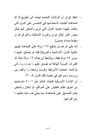 ‫- ﺘﻌﺘﻘﺩ ﺇﻴﺭﺍﻥ ﺃﻥ ﺍﻟﻭﻻﻴﺎﺕ ﺍﻟﻤﺘﺤﺩﺓ ﺘﻬﺩﻑ ﺇﻟﻰ ﺘﻁﻭﻴﻊ ﺘﻠـﻙ‬
‫ﺍﻟﻤﻌﺎﻫﺩﺓ ﺍﻟﺠﺩﻴﺩﺓ ﻻﺴﺘﺨﺩﺍﻤﻬﺎ ﻓﻲ ﺍﻟﺘﺠﺴﺱ ﻋﻠﻰ ﺍﻟﺩﻭل ﺍﻟﺘﻲ‬
‫ﻭﻗﻌﺕ ﻋﻠﻴﻬﺎ؛ ﺘﺤﺩﻴﺩﺍ ﺍﻟﺩﻭل ﺍﻟﺘﻲ ﺘﺭﻯ ﻭﺍﺸﻨﻁﻥ ﺃﻨﻬﺎ ﺘﻤﺜل‬
                                 ‫‪‬‬
‫ﻤﺤﻭﺭ ﺍﻟﺸﺭ )ﻤﺜل ﺇﻴﺭﺍﻥ ﻭﻜﻭﺭﻴﺎ ﺍﻟﺸﻤﺎﻟﻴﺔ، ﻭﺍﻟﻌﺭﺍﻕ ﻗﺒـل‬
                                 ‫ﺴﻘﻭﻁ ﺼﺩﺍﻡ ﺤﺴﻴﻥ(.‬
‫- ﺇﻨﻪ ﻋﻠﻰ ﺍﻟﺭﻏﻡ ﻤﻥ ﺘﻭﻗﻴﻊ ٥٦١ ﺩﻭﻟﺔ ﻋﻠﻰ ﺍﻟﻤﻌﺎﻫﺩﺓ )ﺒﻴﻨﻬﻡ‬
‫ﻏﺎﻟﺒﻴﺔ ﺍﻟﺩﻭل ﺍﻹﺴﻼﻤﻴﺔ ﻭﺍﻟﻌﺭﺒﻴﺔ( ﻓﺈﻨﻪ ﻟﻡ ﻴﺼﺩﻕ ﻋﻠﻴﻬـﺎ‬
‫ﺴﻭﻯ ٩٨ ﺩﻭﻟﺔ ﻓﻘﻁ، ﻭﻴﻼﺤﻅ ﺃﻥ ﻫﻨﺎﻙ ٣١ ﺩﻭﻟﺔ ﺘﻤﺘﻠـﻙ‬
‫ﺍﻟﻘﺩﺭﺍﺕ ﺍﻟﻨﻭﻭﻴﺔ ﺍﻟﻬﺎﺌﻠﺔ ﻟﻡ ﺘﺼﺩﻕ ﻋﻠﻴﻬـﺎ ﺒﻌـﺩ، ﻭﺘـﺄﺘﻲ‬
‫ﺍﻟﻭﻻﻴﺎﺕ ﺍﻟﻤﺘﺤﺩﺓ ﺍﻷﻤﺭﻴﻜﻴﺔ ﻭﻓﺭﻨﺴﺎ ﻭﺇﻨﺠﻠﺘـﺭﺍ ﻭﺍﻟﺼـﻴﻥ‬
       ‫ﻭﺭﻭﺴﻴﺎ ﻭﺇﺴﺭﺍﺌﻴل ﻓﻲ ﻤﻘﺩﻤﺔ ﺘﻠﻙ ﺍﻟﺩﻭل ﺍﻟـ ٣١.‬
‫- ﺃﻥ ﺍﻹﺩﺍﺭﺓ ﺍﻷﻤﺭﻴﻜﻴﺔ ﻓﺎﺠﺄﺕ ﺍﻟﻌﺎﻟﻡ ﻋﺎﻡ ١٠٠٢ ﺒﺎﻨﺴﺤﺎﺒﻬﺎ‬
‫ﻤﻥ ﺘﻤﻭﻴل ﻨﻅﺎﻡ ﺍﻟﺘﻔﺘﻴﺵ ﻋﻠﻰ ﺍﻟﻤﻭﺍﻗﻊ، ﺜﻡ ﺇﻋﻼﻥ ﻭﺍﺸﻨﻁﻥ‬
‫ﺒﻌﺩﻡ ﺍﻟﺘﺼﺩﻴﻕ ﻋﻠﻰ ﺍﻟﻤﻌﺎﻫﺩﺓ، ﻤﻤﺎ ﻴﻌﻨﻲ ﻀـﻤﻨﻴﺎ ﺘﺨﻠﻴﻬـﺎ‬
                                       ‫ﻋﻥ ﺍﻟﺘﺯﺍﻤﻬﺎ.‬




                        ‫- ٣٥ -‬
 