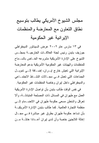 ‫ﻤﺠﻠﺱ ﺍﻟﺸﻴﻭﺥ ﺍﻷﻤﺭﻴﻜﻲ ﻴﻁﺎﻟﺏ ﺒﺘﻭﺴﻴﻊ‬
 ‫ﻨﻁﺎﻕ ﺍﻟﺘﻌﺎﻭﻥ ﻤﻊ ﺍﻟﻤﻌﺎﺭﻀﺔ ﻭﺍﻟﻤﻨﻅﻤﺎﺕ‬
            ‫ﺍﻹﻴﺭﺍﻨﻴﺔ ﻏﻴﺭ ﺍﻟﺤﻜﻭﻤﻴﺔ‬
‫ﻓﻲ ٣١ ﻤﺎﺭﺱ ﻋﺎﻡ ٢٠٠٢ ﻋﺭﺽ ﺍﻟﺴﻴﻨﺎﺘﻭﺭ ﺍﻟﺩﻴﻤﻘﺭﺍﻁﻲ‬
‫ﺠﻭﺯﻴﻑ ﺒﺎﻴﺩﻥ ﺭﺌﻴﺱ ﻟﺠﻨﺔ ﺍﻟﻌﻼﻗـﺎﺕ ﺍﻟﺨﺎﺭﺠﻴـﺔ ﺒﻤﺠﻠـﺱ‬
‫ﺍﻟﺸﻴﻭﺥ ﻋﻠﻰ ﺍﻹﺩﺍﺭﺓ ﺍﻷﻤﺭﻴﻜﻴﺔ ﻤﺸﺭﻭﻋﻪ ﺍﻟﺨـﺎﺹ ﺒﺎﻟﺴـﻤﺎﺡ‬
‫ﻟﻠﻤﻨﻅﻤﺎﺕ ﻭﺍﻟﻬﻴﺌﺎﺕ ﻏﻴﺭ ﺍﻟﺤﻜﻭﻤﻴﺔ ﺍﻷﻤﺭﻴﻜﻴﺔ ﺒﺩﻋﻡ ﺍﻟﻤﻌﺎﺭﻀﺔ‬
‫ﺍﻹﻴﺭﺍﻨﻴﺔ ﺍﻟﺘﻲ ﺘﻌﻴﺵ ﺨﺎﺭﺝ ﺇﻴـﺭﺍﻥ، ﺇﻀـﺎﻓﺔ ﺇﻟـﻰ ﺘﻤﻭﻴـل‬
‫ﺍﻟﺠﻤﺎﻋﺎﺕ ﺍﻟﺘﻲ ﺘﻌﻤل ﻓـﻲ ﻤﺠـﺎﻻﺕ ﺍﻟﻨﺸـﺎﻁ ﺍﻻﺠﺘﻤـﺎﻋﻲ‬
 ‫ﻭﺍﻟﺩﻴﻤﻘﺭﺍﻁﻲ ﺩﺍﺨل ﺇﻴﺭﺍﻥ ﻭﺨﺎﺼﺔ ﺍﻟﻤﻨﻅﻤﺎﺕ ﻏﻴﺭ ﺍﻟﺤﻜﻭﻤﻴﺔ.‬
‫ﻓﻲ ﻨﻔﺱ ﺍﻟﻭﻗﺕ ﻁﺎﻟﺏ ﺒﺎﻴﺩﻥ ﺒﺄﻥ ﺘﻭﺍﺼل ﺍﻹﺩﺍﺭﺓ ﺍﻷﻤﺭﻴﻜﻴﺔ‬
‫ﺍﻟﻌﻤل ﻤﻊ ﻁﻬﺭﺍﻥ ﻓﻲ ﺍﻟﻤﺴﺎﺌل ﺫﺍﺕ ﺍﻟﻤﺼﻠﺤﺔ ﺍﻟﻤﺘﺒﺎﺩﻟـﺔ، ﻭﺃﻻ‬
‫ﺘﻌﺭﻗل ﻭﺍﺸﻨﻁﻥ ﻤﺴﻌﻰ ﺤﻜﻭﻤﺔ ﻁﻬﺭﺍﻥ ﻓﻲ ﺍﻻﻨﻀـﻤﺎﻡ ﺇﻟـﻰ‬
‫ﻤﻨﻅﻤﺔ ﺍﻟﺘﺠﺎﺭﺓ ﺍﻟﻌﺎﻟﻤﻴﺔ. ﻜﻤﺎ ﻁﺎﻟﺏ ﺒﺎﻴﺩﻥ ﺍﻹﺩﺍﺭﺓ ﺍﻷﻤﺭﻴﻜﻴـﺔ‬
‫ﺒﺄﻥ ﺘﺴﺎﻋﺩ ﺤﻜﻭﻤﺔ ﻁﻬﺭﺍﻥ ﺒﻁﺭﻕ ﻏﻴﺭ ﻤﺒﺎﺸﺭﺓ ﻓـﻲ ﻤﺠـﺎل‬
‫ﺇﻏﺎﺜﺔ ﺍﻟﻼﺠﺌﻴﻥ ﺨﺎﺼﺔ ﻭﺃﻥ ﻟﺩﻯ ﺇﻴﺭﺍﻥ ﺃﻋـﺩﺍﺩﺍ ﻫﺎﺌﻠـﺔ ﻤـﻥ‬


                         ‫- ٤٥ -‬
 
