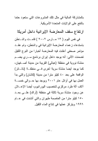 ‫ﺒﺎﻟﻤﺸﺎﺭﻜﺔ ﺍﻟﻤﺎﻟﻴﺔ ﻓﻲ ﻤﺜل ﺘﻠﻙ ﺍﻟﻤﺸﺭﻭﻋﺎﺕ ﺍﻟﺘﻲ ﺴﺘﻌﻭﺩ ﺤﺘﻤﺎ‬
                    ‫ﺒﺎﻟﻨﻔﻊ ﻋﻠﻰ ﺍﻟﻭﻻﻴﺎﺕ ﺍﻟﻤﺘﺤﺩﺓ ﺍﻷﻤﺭﻴﻜﻴﺔ.‬

  ‫ﺍﺭﺘﻔﺎﻉ ﺴﻘﻑ ﺍﻟﻤﻌﺎﺭﻀﺔ ﺍﻹﻴﺭﺍﻨﻴﺔ ﺩﺍﺨل ﺃﻤﺭﻴﻜﺎ‬
‫ﻓﻲ ﻨﻔﺱ ﺍﻟﻴﻭﻡ ) ٣١ ﻤـﺎﺭﺱ ٢٠٠٢ ( ﻗﺎﻤـﺕ ﻭﺍﺸـﻨﻁﻥ‬
‫ﺒﺎﺴﺘﺩﻋﺎﺀ ﺯﻋﻤﺎﺀ ﺍﻟﻤﻌﺎﺭﻀﺔ ﺍﻹﻴﺭﺍﻨﻴﺔ ﻓﻲ ﻭﺍﺸﻨﻁﻥ، ﻭﺘﻡ ﻋﻘـﺩ‬
‫ﻤﺅﺘﻤﺭ ﺼﺤﻔﻲ ﺃﻋﻠﻨﺕ ﻓﻴﻪ ﺍﻟﻤﻌﺎﺭﻀﺔ ﺃﺨﺒﺎﺭﺍ ﻤﻥ ﺍﻟﻨﻭﻉ ﺍﻟﺜﻘﻴل‬
‫ﺘﻀﻤﻨﺕ ﺍﻵﺘﻲ: ﺃﻨﻪ ﻴﻭﺠﺩ ﺩﺍﺨل ﺇﻴﺭﺍﻥ ﺒﺭﻨﺎﻤﺞ ﺴـﺭﻱ ﻴﻀـﻡ‬
     ‫‪‬‬
‫ﻤﻨﺸﺄﺓ ﻨﻭﻭﻴﺔ ﻓﻲ ﻤﻨﻁﻘﺔ )ﻋﺒﺎﻟﻲ( ﺍﻟﻘﺭﻴﺒﺔ ﻤﻥ ﻤﺩﻴﻨﺔ ﺃﺼـﻔﻬﺎﻥ،‬
‫ﻜﻤﺎ ﻴﻭﺠﺩ ﺃﻴﻀﺎ ﻤﻨﺸﺄﺓ ﺴﺭﻴﺔ ﺃﺨﺭﻯ ﻓـﻲ ﻤﻨﻁﻘـﺔ )ﻨﺎﺘـﺎﻨﺯ(‬
‫ﺍﻟﻭﺍﻗﻌﺔ ﻋﻠﻰ ﺒﻌﺩ ٠٤ ﻜﻴﻠﻭ ﻤﺘﺭﺍ ﻤﻥ ﻤﺩﻴﻨﺔ )ﻜﺎﺸﺎﻥ( ﻭﺍﻟﺘﻲ ﺒﺩﺃ‬
‫ﺍﻟﻌﻤل ﺒﻬﺎ ﻓﻲ ﺃﻭﺍﺌل ﻋﺎﻡ ١٠٠٢ ﻭﻴﻭﺠﺩ ﺒﻬﺎ ﺤـﻭﺍﻟﻲ ﺨﻤﺴـﺔ‬
‫ﺁﻻﻑ ﺁﻟﺔ ﻁﺭﺩ ﻤﺭﻜﺯﻱ ﻟﺘﺨﺼﻴﺏ ﺍﻟﻴﻭﺭﺍﻨﻴﻭﻡ، ﺃﻴﻀﺎ ﺍﻹﻋـﻼﻥ‬
‫ﻋﻥ ﻭﺠﻭﺩ ﻤﻨﺸﺄﺓ ﺴﺭﻴﺔ ﺜﺎﻟﺜﺔ ﻓﻲ ﻤﻨﻁﻘﺔ )ﺃﺭﺍﻙ( ﻋﻠـﻰ ﺒﻌـﺩ‬
‫٠٥١ ﻜﻴﻠﻭ ﻤﺘﺭﺍ ﻤﻥ ﺍﻟﻌﺎﺼﻤﺔ ﻁﻬﺭﺍﻥ ﻭﺍﻟﺘﻲ ﺃﻨﺸﺌﺕ ﻓﻲ ﻋـﺎﻡ‬
               ‫٦٩٩١ ﻭﻴﺘﺭﻜﺯ ﻋﻤﻠﻬﺎ ﻓﻲ ﺇﻨﺘﺎﺝ ﺍﻟﻤﺎﺀ ﺍﻟﺜﻘﻴل.‬




                         ‫- ٦٥ -‬
 