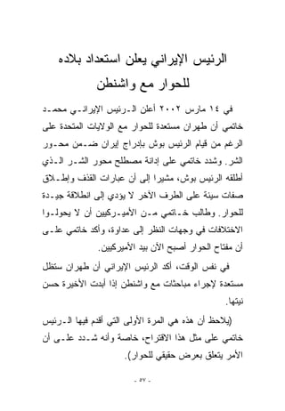 ‫ﺍﻟﺭﺌﻴﺱ ﺍﻹﻴﺭﺍﻨﻲ ﻴﻌﻠﻥ ﺍﺴﺘﻌﺩﺍﺩ ﺒﻼﺩﻩ‬
              ‫ﻟﻠﺤﻭﺍﺭ ﻤﻊ ﻭﺍﺸﻨﻁﻥ‬
‫ﻓﻲ ٤١ ﻤﺎﺭﺱ ٢٠٠٢ ﺃﻋﻠﻥ ﺍﻟـﺭﺌﻴﺱ ﺍﻹﻴﺭﺍﻨـﻲ ﻤﺤﻤـﺩ‬
‫ﺨﺎﺘﻤﻲ ﺃﻥ ﻁﻬﺭﺍﻥ ﻤﺴﺘﻌﺩﺓ ﻟﻠﺤﻭﺍﺭ ﻤﻊ ﺍﻟﻭﻻﻴﺎﺕ ﺍﻟﻤﺘﺤﺩﺓ ﻋﻠﻰ‬
‫ﺍﻟﺭﻏﻡ ﻤﻥ ﻗﻴﺎﻡ ﺍﻟﺭﺌﻴﺱ ﺒﻭﺵ ﺒﺈﺩﺭﺍﺝ ﺇﻴﺭﺍﻥ ﻀـﻤﻥ ﻤﺤـﻭﺭ‬
‫ﺍﻟﺸﺭ. ﻭﺸﺩﺩ ﺨﺎﺘﻤﻲ ﻋﻠﻰ ﺇﺩﺍﻨﺔ ﻤﺼﻁﻠﺢ ﻤﺤﻭﺭ ﺍﻟﺸـﺭ ﺍﹼـﺫﻱ‬
   ‫ﻟ‬
‫ﺃﻁﻠﻘﻪ ﺍﻟﺭﺌﻴﺱ ﺒﻭﺵ، ﻤﺸﻴﺭﺍ ﺇﻟﻰ ﺃﻥ ﻋﺒﺎﺭﺍﺕ ﺍﻟﻘﺫﻑ ﻭﺇﻁـﻼﻕ‬
‫ﺼﻔﺎﺕ ﺴﻴﺌﺔ ﻋﻠﻰ ﺍﻟﻁﺭﻑ ﺍﻵﺨﺭ ﻻ ﻴﺅﺩﻱ ﺇﻟﻰ ﺍﻨﻁﻼﻗﺔ ﺠﻴـﺩﺓ‬
‫ﻟﻠﺤﻭﺍﺭ. ﻭﻁﺎﻟﺏ ﺨـﺎﺘﻤﻲ ﻤـﻥ ﺍﻷﻤﻴـﺭﻜﻴﻴﻥ ﺃﻥ ﻻ ﻴﺤﻭﻟـﻭﺍ‬
‫ﺍﻻﺨﺘﻼﻓﺎﺕ ﻓﻲ ﻭﺠﻬﺎﺕ ﺍﻟﻨﻅﺭ ﺇﻟﻰ ﻋﺩﺍﻭﺓ، ﻭﺃﻜﺩ ﺨﺎﺘﻤﻲ ﻋﻠـﻰ‬
              ‫ﺃﻥ ﻤﻔﺘﺎﺡ ﺍﻟﺤﻭﺍﺭ ﺃﺼﺒﺢ ﺍﻵﻥ ﺒﻴﺩ ﺍﻷﻤﻴﺭﻜﻴﻴﻥ.‬
‫ﻓﻲ ﻨﻔﺱ ﺍﻟﻭﻗﺕ، ﺃﻜﺩ ﺍﻟﺭﺌﻴﺱ ﺍﻹﻴﺭﺍﻨﻲ ﺃﻥ ﻁﻬﺭﺍﻥ ﺴﺘﻅل‬
‫ﻤﺴﺘﻌﺩﺓ ﻹﺠﺭﺍﺀ ﻤﺒﺎﺤﺜﺎﺕ ﻤﻊ ﻭﺍﺸﻨﻁﻥ ﺇﺫﺍ ﺃﺒﺩﺕ ﺍﻷﺨﻴﺭﺓ ﺤﺴﻥ‬
                                                ‫ﻨﻴﺘﻬﺎ.‬
‫)ﻴﻼﺤﻅ ﺃﻥ ﻫﺫﻩ ﻫﻲ ﺍﻟﻤﺭﺓ ﺍﻷﻭﻟﻰ ﺍﻟﺘﻲ ﺃﻗﺩﻡ ﻓﻴﻬﺎ ﺍﻟـﺭﺌﻴﺱ‬
‫ﺨﺎﺘﻤﻲ ﻋﻠﻰ ﻤﺜل ﻫﺫﺍ ﺍﻻﻗﺘﺭﺍﺡ، ﺨﺎﺼﺔ ﻭﺃﻨﻪ ﺸـﺩﺩ ﻋﻠـﻰ ﺃﻥ‬
                     ‫ﺍﻷﻤﺭ ﻴﺘﻌﻠﻕ ﺒﻌﺭﺽ ﺤﻘﻴﻘﻲ ﻟﻠﺤﻭﺍﺭ(.‬

                        ‫- ٧٥ -‬
 