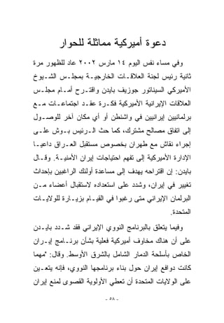 ‫ﺩﻋﻭﺓ ﺃﻤﻴﺭﻜﻴﺔ ﻤﻤﺎﺜﻠﺔ ﻟﻠﺤﻭﺍﺭ‬
‫ﻭﻓﻲ ﻤﺴﺎﺀ ﻨﻔﺱ ﺍﻟﻴﻭﻡ ٤١ ﻤﺎﺭﺱ ٢٠٠٢ ﻋﺎﺩ ﻟﻠﻅﻬﻭﺭ ﻤﺭﺓ‬
‫ﺜﺎﻨﻴﺔ ﺭﺌﻴﺱ ﻟﺠﻨﺔ ﺍﻟﻌﻼﻗـﺎﺕ ﺍﻟﺨﺎﺭﺠﻴـﺔ ﺒﻤﺠﻠـﺱ ﺍﻟﺸـﻴﻭﺥ‬
‫ﺍﻷﻤﻴﺭﻜﻲ ﺍﻟﺴﻴﻨﺎﺘﻭﺭ ﺠﻭﺯﻴﻑ ﺒﺎﻴﺩﻥ ﻭﺍﻗﺘـﺭﺡ ﺃﻤـﺎﻡ ﻤﺠﻠـﺱ‬
‫ﺍﻟﻌﻼﻗﺎﺕ ﺍﻹﻴﺭﺍﻨﻴﺔ ﺍﻷﻤﻴﺭﻜﻴﺔ ﻓﻜـﺭﺓ ﻋﻘـﺩ ﺍﺠﺘﻤﺎﻋـﺎﺕ ﻤـﻊ‬
‫ﺒﺭﻟﻤﺎﻨﻴﻴﻥ ﺇﻴﺭﺍﻨﻴﻴﻥ ﻓﻲ ﻭﺍﺸﻨﻁﻥ ﺃﻭ ﺃﻱ ﻤﻜﺎﻥ ﺁﺨﺭ ﻟﻠﻭﺼـﻭل‬
‫ﺇﻟﻰ ﺍﺘﻔﺎﻕ ﻤﺼﺎﻟﺢ ﻤﺸﺘﺭﻙ، ﻜﻤﺎ ﺤﺙ ﺍﻟـﺭﺌﻴﺱ ﺒـﻭﺵ ﻋﻠـﻰ‬
‫ﺇﺠﺭﺍﺀ ﻨﻘﺎﺵ ﻤﻊ ﻁﻬﺭﺍﻥ ﺒﺨﺼﻭﺹ ﻤﺴﺘﻘﺒل ﺍﻟﻌـﺭﺍﻕ ﺩﺍﻋﻴـﺎ‬
‫ﺍﻹﺩﺍﺭﺓ ﺍﻷﻤﻴﺭﻜﻴﺔ ﺇﻟﻰ ﺘﻔﻬﻡ ﺍﺤﺘﻴﺎﺠﺎﺕ ﺇﻴﺭﺍﻥ ﺍﻷﻤﻨﻴـﺔ. ﻭﻗـﺎل‬
‫ﺒﺎﻴﺩﻥ: ﺇﻥ ﺍﻗﺘﺭﺍﺤﻪ ﻴﻬﺩﻑ ﺇﻟﻰ ﻤﺴﺎﻋﺩﺓ ﺃﻭﻟﺌﻙ ﺍﻟﺭﺍﻏﺒﻴﻥ ﺒﺈﺤﺩﺍﺙ‬
‫ﺘﻐﻴﻴﺭ ﻓﻲ ﺇﻴﺭﺍﻥ، ﻭﺸﺩﺩ ﻋﻠﻰ ﺍﺴﺘﻌﺩﺍﺩﻩ ﻻﺴﺘﻘﺒﺎل ﺃﻋﻀﺎﺀ ﻤـﻥ‬
‫ﺍﻟﺒﺭﻟﻤﺎﻥ ﺍﻹﻴﺭﺍﻨﻲ ﻤﺘﻰ ﺭﻏﺒﻭﺍ ﻓﻲ ﺍﻟﻘﻴـﺎﻡ ﺒﺯﻴـﺎﺭﺓ ﻟﻠﻭﻻﻴـﺎﺕ‬
                                               ‫ﺍﻟﻤﺘﺤﺩﺓ.‬
‫ﻭﻓﻴﻤﺎ ﻴﺘﻌﻠﻕ ﺒﺎﻟﺒﺭﻨﺎﻤﺞ ﺍﻟﻨﻭﻭﻱ ﺍﻹﻴﺭﺍﻨﻲ ﻓﻘﺩ ﺸـﺩﺩ ﺒﺎﻴـﺩﻥ‬
‫ﻋﻠﻰ ﺃﻥ ﻫﻨﺎﻙ ﻤﺨﺎﻭﻑ ﺃﻤﻴﺭﻜﻴﺔ ﻓﻌﻠﻴﺔ ﺒﺸﺄﻥ ﺒﺭﻨـﺎﻤﺞ ﺇﻴـﺭﺍﻥ‬
‫ﺍﻟﺨﺎﺹ ﺒﺄﺴﻠﺤﺔ ﺍﻟﺩﻤﺎﺭ ﺍﻟﺸﺎﻤل ﺒﺎﻟﺸﺭﻕ ﺍﻷﻭﺴﻁ. ﻭﻗﺎل: ﻤﻬﻤﺎ‬
‫ﻜﺎﻨﺕ ﺩﻭﺍﻓﻊ ﺇﻴﺭﺍﻥ ﺤﻭل ﺒﻨﺎﺀ ﺒﺭﻨﺎﻤﺠﻬﺎ ﺍﻟﻨﻭﻭﻱ، ﻓﺈﻨﻪ ﻴﺘﻌـﻴﻥ‬
‫ﻋﻠﻰ ﺍﻟﻭﻻﻴﺎﺕ ﺍﻟﻤﺘﺤﺩﺓ ﺃﻥ ﺘﻌﻁﻲ ﺍﻷﻭﻟﻭﻴﺔ ﺍﻟﻘﺼﻭﻯ ﻟﻤﻨﻊ ﺇﻴﺭﺍﻥ‬

                         ‫- ٨٥ -‬
 