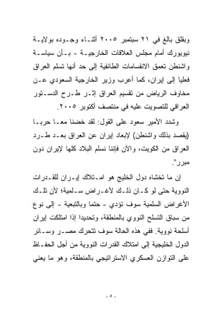 ‫ﻭﺒﻘﻠﻕ ﺒﺎﻟﻎ ﻓﻲ ١٢ ﺴﺒﺘﻤﺒﺭ ٥٠٠٢ ﺃﺜﻨـﺎﺀ ﻭﺠـﻭﺩﻩ ﺒﻭﻻﻴـﺔ‬
‫ﻨﻴﻭﻴﻭﺭﻙ ﺃﻤﺎﻡ ﻤﺠﻠﺱ ﺍﻟﻌﻼﻗﺎﺕ ﺍﻟﺨﺎﺭﺠﻴـﺔ - ﺒـﺄﻥ ﺴﻴﺎﺴـﺔ‬
‫ﻭﺍﺸﻨﻁﻥ ﺘﻌﻤﻕ ﺍﻻﻨﻘﺴﺎﻤﺎﺕ ﺍﻟﻁﺎﺌﻔﻴﺔ ﺇﻟﻰ ﺤﺩ ﺃﻨﻬﺎ ﺘﺴﻠﻡ ﺍﻟﻌﺭﺍﻕ‬
‫ﻓﻌﻠﻴﺎ ﺇﻟﻰ ﺇﻴﺭﺍﻥ، ﻜﻤﺎ ﺃﻋﺭﺏ ﻭﺯﻴﺭ ﺍﻟﺨﺎﺭﺠﻴﺔ ﺍﻟﺴﻌﻭﺩﻱ ﻋـﻥ‬
‫ﻤﺨﺎﻭﻑ ﺍﻟﺭﻴﺎﺽ ﻤﻥ ﺘﻘﺴﻴﻡ ﺍﻟﻌﺭﺍﻕ ﺇﺜـﺭ ﻁـﺭﺡ ﺍﻟﺩﺴـﺘﻭﺭ‬
        ‫ﺍﻟﻌﺭﺍﻗﻲ ﻟﻠﺘﺼﻭﻴﺕ ﻋﻠﻴﻪ ﻓﻲ ﻤﻨﺘﺼﻑ ﺃﻜﺘﻭﺒﺭ ٥٠٠٢.‬
‫ﻭﺸﺩﺩ ﺍﻷﻤﻴﺭ ﺴﻌﻭﺩ ﻋﻠﻰ ﺍﻟﻘﻭل: ﻟﻘﺩ ﺨﻀﻨﺎ ﻤﻌـﺎ ﺤﺭﺒـﺎ‬
‫)ﻴﻘﺼﺩ ﺒﺫﻟﻙ ﻭﺍﺸﻨﻁﻥ( ﻹﺒﻌﺎﺩ ﺇﻴﺭﺍﻥ ﻋﻥ ﺍﻟﻌﺭﺍﻕ ﺒﻌـﺩ ﻁـﺭﺩ‬
‫ﺍﻟﻌﺭﺍﻕ ﻤﻥ ﺍﻟﻜﻭﻴﺕ، ﻭﺍﻵﻥ ﻓﺈﻨﻨﺎ ﻨﺴﻠﻡ ﺍﻟﺒﻼﺩ ﻜﻠﻬﺎ ﻹﻴﺭﺍﻥ ﺩﻭﻥ‬
                                                 ‫ﻤﺒﺭﺭ".‬
‫ﺇﻥ ﻤﺎ ﺘﺨﺸﺎﻩ ﺩﻭل ﺍﻟﺨﻠﻴﺞ ﻫﻭ ﺍﻤـﺘﻼﻙ ﺇﻴـﺭﺍﻥ ﻟﻠﻘـﺩﺭﺍﺕ‬
‫ﺍﻟﻨﻭﻭﻴﺔ ﺤﺘﻰ ﻟﻭ ﻜـﺎﻥ ﺫﻟـﻙ ﻷﻏـﺭﺍﺽ ﺴـﻠﻤﻴﺔ؛ ﻷﻥ ﺘﻠـﻙ‬
‫ﺍﻷﻏﺭﺍﺽ ﺍﻟﺴﻠﻤﻴﺔ ﺴﻭﻑ ﺘﺅﺩﻱ - ﺤﺘﻤﺎ ﻭﺒﺎﻟﺘﺒﻌﻴﺔ - ﺇﻟﻰ ﻨﻭﻉ‬
‫ﻤﻥ ﺴﺒﺎﻕ ﺍﻟﺘﺴﻠﺢ ﺍﻟﻨﻭﻭﻱ ﺒﺎﻟﻤﻨﻁﻘﺔ، ﻭﺘﺤﺩﻴﺩﺍ ﺇﺫﺍ ﺍﻤﺘﻠﻜﺕ ﺇﻴﺭﺍﻥ‬
‫ﺃﺴﻠﺤﺔ ﻨﻭﻭﻴﺔ. ﻓﻔﻲ ﻫﺫﻩ ﺍﻟﺤﺎﻟﺔ ﺴﻭﻑ ﺘﺘﺤﺭﻙ ﻤﺼـﺭ ﻭﺴـﺎﺌﺭ‬
‫ﺍﻟﺩﻭل ﺍﻟﺨﻠﻴﺠﻴﺔ ﺇﻟﻰ ﺍﻤﺘﻼﻙ ﺍﻟﻘﺩﺭﺍﺕ ﺍﻟﻨﻭﻭﻴﺔ ﻤﻥ ﺃﺠل ﺍﻟﺤﻔـﺎﻅ‬
‫ﻋﻠﻰ ﺍﻟﺘﻭﺍﺯﻥ ﺍﻟﻌﺴﻜﺭﻱ ﺍﻻﺴﺘﺭﺍﺘﻴﺠﻲ ﺒﺎﻟﻤﻨﻁﻘﺔ، ﻭﻫﻭ ﻤﺎ ﻴﻌﻨﻲ‬



                          ‫-٥-‬
 