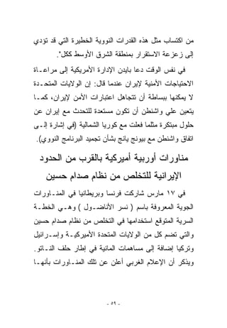 ‫ﻤﻥ ﺍﻜﺘﺴﺎﺏ ﻤﺜل ﻫﺫﻩ ﺍﻟﻘﺩﺭﺍﺕ ﺍﻟﻨﻭﻭﻴﺔ ﺍﻟﺨﻁﻴﺭﺓ ﺍﻟﺘﻲ ﻗﺩ ﺘﺅﺩﻱ‬
       ‫ﺇﻟﻰ ﺯﻋﺯﻋﺔ ﺍﻻﺴﺘﻘﺭﺍﺭ ﺒﻤﻨﻁﻘﺔ ﺍﻟﺸﺭﻕ ﺍﻷﻭﺴﻁ ﻜﻜل.‬
‫ﻓﻲ ﻨﻔﺱ ﺍﻟﻭﻗﺕ ﺩﻋﺎ ﺒﺎﻴﺩﻥ ﺍﻹﺩﺍﺭﺓ ﺍﻷﻤﺭﻴﻜﻴﺔ ﺇﻟﻰ ﻤﺭﺍﻋـﺎﺓ‬
‫ﺍﻻﺤﺘﻴﺎﺠﺎﺕ ﺍﻷﻤﻨﻴﺔ ﻹﻴﺭﺍﻥ ﻋﻨﺩﻤﺎ ﻗﺎل: ﺇﻥ ﺍﻟﻭﻻﻴﺎﺕ ﺍﻟﻤﺘﺤـﺩﺓ‬
‫ﻻ ﻴﻤﻜﻨﻬﺎ ﺒﺒﺴﺎﻁﺔ ﺃﻥ ﺘﺘﺠﺎﻫل ﺍﻋﺘﺒﺎﺭﺍﺕ ﺍﻷﻤﻥ ﻹﻴﺭﺍﻥ، ﻜﻤـﺎ‬
‫ﻴﺘﻌﻴﻥ ﻋﻠﻲ ﻭﺍﺸﻨﻁﻥ ﺃﻥ ﺘﻜﻭﻥ ﻤﺴﺘﻌﺩﺓ ﻟﻠﺘﺤﺩﺙ ﻤﻊ ﺇﻴﺭﺍﻥ ﻋﻥ‬
‫ﺤﻠﻭل ﻤﺒﺘﻜﺭﺓ ﻤﺜﻠﻤﺎ ﻓﻌﻠﺕ ﻤﻊ ﻜﻭﺭﻴﺎ ﺍﻟﺸﻤﺎﻟﻴﺔ )ﻓﻲ ﺇﺸﺎﺭﺓ ﺇﻟـﻰ‬
‫ﺍﺘﻔﺎﻕ ﻭﺍﺸﻨﻁﻥ ﻤﻊ ﺒﻴﻭﻨﺞ ﻴﺎﻨﺞ ﺒﺸﺄﻥ ﺘﺠﻤﻴﺩ ﺍﻟﺒﺭﻨﺎﻤﺞ ﺍﻟﻨﻭﻭﻱ(.‬

 ‫ﻤﻨﺎﻭﺭﺍﺕ ﺃﻭﺭﺒﻴﺔ ﺃﻤﻴﺭﻜﻴﺔ ﺒﺎﻟﻘﺭﺏ ﻤﻥ ﺍﻟﺤﺩﻭﺩ‬
    ‫ﺍﻹﻴﺭﺍﻨﻴﺔ ﻟﻠﺘﺨﻠﺹ ﻤﻥ ﻨﻅﺎﻡ ﺼﺩﺍﻡ ﺤﺴﻴﻥ‬
‫ﻓﻲ ٧١ ﻤﺎﺭﺱ ﺸﺎﺭﻜﺕ ﻓﺭﻨﺴﺎ ﻭﺒﺭﻴﻁﺎﻨﻴﺎ ﻓﻲ ﺍﻟﻤﻨـﺎﻭﺭﺍﺕ‬
‫ﺍﻟﺠﻭﻴﺔ ﺍﻟﻤﻌﺭﻭﻓﺔ ﺒﺎﺴﻡ ) ﻨﺴﺭ ﺍﻷﻨﺎﻀـﻭل ( ﻭﻫـﻲ ﺍﻟﺨﻁـﺔ‬
‫ﺍﻟﺴﺭﻴﺔ ﺍﻟﻤﺘﻭﻗﻊ ﺍﺴﺘﺨﺩﺍﻤﻬﺎ ﻓﻲ ﺍﻟﺘﺨﻠﺹ ﻤﻥ ﻨﻅﺎﻡ ﺼﺩﺍﻡ ﺤﺴﻴﻥ‬
‫ﻭﺍﻟﺘﻲ ﺘﻀﻡ ﻜل ﻤﻥ ﺍﻟﻭﻻﻴﺎﺕ ﺍﻟﻤﺘﺤﺩﺓ ﺍﻷﻤﻴﺭﻜﻴـﺔ ﻭﺇﺴـﺭﺍﺌﻴل‬
‫ﻭﺘﺭﻜﻴﺎ ﺇﻀﺎﻓﺔ ﺇﻟﻰ ﻤﺴﺎﻫﻤﺎﺕ ﺍﻟﻤﺎﻨﻴﺔ ﻓﻲ ﺇﻁﺎﺭ ﺤﻠﻑ ﺍﻟﻨـﺎﺘﻭ.‬
‫ﻭﻴﺫﻜﺭ ﺃﻥ ﺍﻹﻋﻼﻡ ﺍﻟﻐﺭﺒﻲ ﺃﻋﻠﻥ ﻋﻥ ﺘﻠﻙ ﺍﻟﻤﻨـﺎﻭﺭﺍﺕ ﺒﺄﻨﻬـﺎ‬



                         ‫- ٩٥ -‬
 