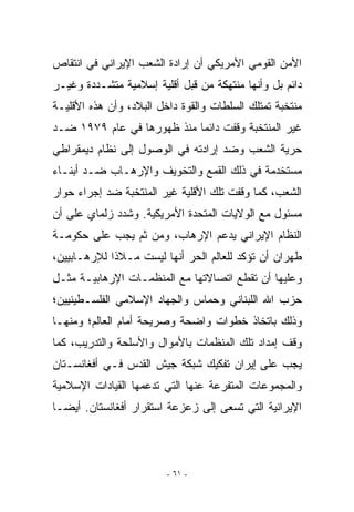 ‫ﺍﻷﻤﻥ ﺍﻟﻘﻭﻤﻲ ﺍﻷﻤﺭﻴﻜﻲ ﺃﻥ ﺇﺭﺍﺩﺓ ﺍﻟﺸﻌﺏ ﺍﻹﻴﺭﺍﻨﻲ ﻓﻲ ﺍﻨﺘﻘﺎﺹ‬
‫ﺩﺍﺌﻡ ﺒل ﻭﺃﻨﻬﺎ ﻤﻨﺘﻬﻜﺔ ﻤﻥ ﻗﺒل ﺃﻗﻠﻴﺔ ﺇﺴﻼﻤﻴﺔ ﻤﺘﺸـﺩﺩﺓ ﻭﻏﻴـﺭ‬
‫ﻤﻨﺘﺨﺒﺔ ﺘﻤﺘﻠﻙ ﺍﻟﺴﻠﻁﺎﺕ ﻭﺍﻟﻘﻭﺓ ﺩﺍﺨل ﺍﻟﺒﻼﺩ، ﻭﺃﻥ ﻫﺫﻩ ﺍﻷﻗﻠﻴـﺔ‬
‫ﻏﻴﺭ ﺍﻟﻤﻨﺘﺨﺒﺔ ﻭﻗﻔﺕ ﺩﺍﺌﻤﺎ ﻤﻨﺫ ﻅﻬﻭﺭﻫﺎ ﻓﻲ ﻋﺎﻡ ٩٧٩١ ﻀـﺩ‬
‫ﺤﺭﻴﺔ ﺍﻟﺸﻌﺏ ﻭﻀﺩ ﺇﺭﺍﺩﺘﻪ ﻓﻲ ﺍﻟﻭﺼﻭل ﺇﻟﻰ ﻨﻅﺎﻡ ﺩﻴﻤﻘﺭﺍﻁﻲ‬
‫ﻤﺴﺘﺨﺩﻤﺔ ﻓﻲ ﺫﻟﻙ ﺍﻟﻘﻤﻊ ﻭﺍﻟﺘﺨﻭﻴﻑ ﻭﺍﻹﺭﻫـﺎﺏ ﻀـﺩ ﺃﺒﻨـﺎﺀ‬
‫ﺍﻟﺸﻌﺏ، ﻜﻤﺎ ﻭﻗﻔﺕ ﺘﻠﻙ ﺍﻷﻗﻠﻴﺔ ﻏﻴﺭ ﺍﻟﻤﻨﺘﺨﺒﺔ ﻀﺩ ﺇﺠﺭﺍﺀ ﺤﻭﺍﺭ‬
‫ﻤﺴﺌﻭل ﻤﻊ ﺍﻟﻭﻻﻴﺎﺕ ﺍﻟﻤﺘﺤﺩﺓ ﺍﻷﻤﺭﻴﻜﻴﺔ. ﻭﺸﺩﺩ ﺯﻟﻤﺎﻱ ﻋﻠﻰ ﺃﻥ‬
‫ﺍﻟﻨﻅﺎﻡ ﺍﻹﻴﺭﺍﻨﻲ ﻴﺩﻋﻡ ﺍﻹﺭﻫﺎﺏ، ﻭﻤﻥ ﺜﻡ ﻴﺠﺏ ﻋﻠﻰ ﺤﻜﻭﻤـﺔ‬
‫ﻁﻬﺭﺍﻥ ﺃﻥ ﺘﺅﻜﺩ ﻟﻠﻌﺎﻟﻡ ﺍﻟﺤﺭ ﺃﻨﻬﺎ ﻟﻴﺴﺕ ﻤـﻼﺫﺍ ﻟﻺﺭﻫـﺎﺒﻴﻴﻥ،‬
‫ﻭﻋﻠﻴﻬﺎ ﺃﻥ ﺘﻘﻁﻊ ﺍﺘﺼﺎﻻﺘﻬﺎ ﻤﻊ ﺍﻟﻤﻨﻅﻤـﺎﺕ ﺍﻹﺭﻫﺎﺒﻴـﺔ ﻤﺜـل‬
‫ﺤﺯﺏ ﺍﷲ ﺍﻟﻠﺒﻨﺎﻨﻲ ﻭﺤﻤﺎﺱ ﻭﺍﻟﺠﻬﺎﺩ ﺍﻹﺴﻼﻤﻲ ﺍﻟﻔﻠﺴـﻁﻴﻨﻴﻴﻥ؛‬
‫ﻭﺫﻟﻙ ﺒﺎﺘﺨﺎﺫ ﺨﻁﻭﺍﺕ ﻭﺍﻀﺤﺔ ﻭﺼﺭﻴﺤﺔ ﺃﻤﺎﻡ ﺍﻟﻌﺎﻟﻡ؛ ﻭﻤﻨﻬـﺎ‬
‫ﻭﻗﻑ ﺇﻤﺩﺍﺩ ﺘﻠﻙ ﺍﻟﻤﻨﻅﻤﺎﺕ ﺒﺎﻷﻤﻭﺍل ﻭﺍﻷﺴﻠﺤﺔ ﻭﺍﻟﺘﺩﺭﻴﺏ، ﻜﻤﺎ‬
‫ﻴﺠﺏ ﻋﻠﻰ ﺇﻴﺭﺍﻥ ﺘﻔﻜﻴﻙ ﺸﺒﻜﺔ ﺠﻴﺵ ﺍﻟﻘﺩﺱ ﻓـﻲ ﺃﻓﻐﺎﻨﺴـﺘﺎﻥ‬
‫ﻭﺍﻟﻤﺠﻤﻭﻋﺎﺕ ﺍﻟﻤﺘﻔﺭﻋﺔ ﻋﻨﻬﺎ ﺍﻟﺘﻲ ﺘﺩﻋﻤﻬﺎ ﺍﻟﻘﻴﺎﺩﺍﺕ ﺍﻹﺴﻼﻤﻴﺔ‬
‫ﺍﻹﻴﺭﺍﻨﻴﺔ ﺍﻟﺘﻲ ﺘﺴﻌﻰ ﺇﻟﻰ ﺯﻋﺯﻋﺔ ﺍﺴﺘﻘﺭﺍﺭ ﺃﻓﻐﺎﻨﺴﺘﺎﻥ. ﺃﻴﻀـﺎ‬




                         ‫- ١٦ -‬
 