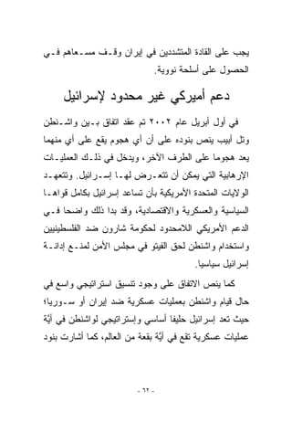 ‫ﻴﺠﺏ ﻋﻠﻰ ﺍﻟﻘﺎﺩﺓ ﺍﻟﻤﺘﺸﺩﺩﻴﻥ ﻓﻲ ﺇﻴﺭﺍﻥ ﻭﻗـﻑ ﻤﺴـﻌﺎﻫﻡ ﻓـﻲ‬
                              ‫ﺍﻟﺤﺼﻭل ﻋﻠﻰ ﺃﺴﻠﺤﺔ ﻨﻭﻭﻴﺔ.‬

     ‫ﺩﻋﻡ ﺃﻤﻴﺭﻜﻲ ﻏﻴﺭ ﻤﺤﺩﻭﺩ ﻹﺴﺭﺍﺌﻴل‬
‫ﻓﻲ ﺃﻭل ﺃﺒﺭﻴل ﻋﺎﻡ ٢٠٠٢ ﺘﻡ ﻋﻘﺩ ﺍﺘﻔﺎﻕ ﺒـﻴﻥ ﻭﺍﺸـﻨﻁﻥ‬
‫ﻭﺘل ﺃﺒﻴﺏ ﻴﻨﺹ ﺒﻨﻭﺩﻩ ﻋﻠﻰ ﺃﻥ ﺃﻱ ﻫﺠﻭﻡ ﻴﻘﻊ ﻋﻠﻰ ﺃﻱ ﻤﻨﻬﻤﺎ‬
      ‫‪‬‬               ‫‪‬‬
‫ﻴﻌﺩ ﻫﺠﻭﻤﺎ ﻋﻠﻰ ﺍﻟﻁﺭﻑ ﺍﻵﺨﺭ، ﻭﻴﺩﺨل ﻓﻲ ﺫﻟـﻙ ﺍﻟﻌﻤﻠﻴـﺎﺕ‬
‫ﺍﻹﺭﻫﺎﺒﻴﺔ ﺍﻟﺘﻲ ﻴﻤﻜﻥ ﺃﻥ ﺘﺘﻌـﺭﺽ ﻟﻬـﺎ ﺇﺴـﺭﺍﺌﻴل. ﻭﺘﺘﻌﻬـﺩ‬
‫ﺍﻟﻭﻻﻴﺎﺕ ﺍﻟﻤﺘﺤﺩﺓ ﺍﻷﻤﺭﻴﻜﻴﺔ ﺒﺄﻥ ﺘﺴﺎﻋﺩ ﺇﺴﺭﺍﺌﻴل ﺒﻜﺎﻤل ﻗﻭﺍﻫـﺎ‬
‫ﺍﻟﺴﻴﺎﺴﻴﺔ ﻭﺍﻟﻌﺴﻜﺭﻴﺔ ﻭﺍﻻﻗﺘﺼﺎﺩﻴﺔ، ﻭﻗﺩ ﺒﺩﺍ ﺫﻟﻙ ﻭﺍﻀﺤﺎ ﻓـﻲ‬
‫ﺍﻟﺩﻋﻡ ﺍﻷﻤﺭﻴﻜﻲ ﺍﻟﻼﻤﺤﺩﻭﺩ ﻟﺤﻜﻭﻤﺔ ﺸﺎﺭﻭﻥ ﻀﺩ ﺍﻟﻔﻠﺴﻁﻴﻨﻴﻴﻥ‬
‫ﻭﺍﺴﺘﺨﺩﺍﻡ ﻭﺍﺸﻨﻁﻥ ﻟﺤﻕ ﺍﻟﻔﻴﺘﻭ ﻓﻲ ﻤﺠﻠﺱ ﺍﻷﻤﻥ ﻟﻤﻨـﻊ ﺇﺩﺍﻨـﺔ‬
                                         ‫ﺇﺴﺭﺍﺌﻴل ﺴﻴﺎﺴﻴﺎ.‬
‫ﻜﻤﺎ ﻴﻨﺹ ﺍﻻﺘﻔﺎﻕ ﻋﻠﻰ ﻭﺠﻭﺩ ﺘﻨﺴﻴﻕ ﺍﺴﺘﺭﺍﺘﻴﺠﻲ ﻭﺍﺴﻊ ﻓﻲ‬
‫ﺤﺎل ﻗﻴﺎﻡ ﻭﺍﺸﻨﻁﻥ ﺒﻌﻤﻠﻴﺎﺕ ﻋﺴﻜﺭﻴﺔ ﻀﺩ ﺇﻴﺭﺍﻥ ﺃﻭ ﺴـﻭﺭﻴﺎ؛‬
‫ﺤﻴﺙ ﺘﻌﺩ ﺇﺴﺭﺍﺌﻴل ﺤﻠﻴﻔﺎ ﺃﺴﺎﺴﻲ ﻭﺇﺴﺘﺭﺍﺘﻴﺠﻲ ﻟﻭﺍﺸﻨﻁﻥ ﻓﻲ ﺃ ﱠﺔ‬
 ‫ﻴ‬                                ‫ﹰ‬
‫ﻋﻤﻠﻴﺎﺕ ﻋﺴﻜﺭﻴﺔ ﺘﻘﻊ ﻓﻲ ﺃ ﱠﺔ ﺒﻘﻌﺔ ﻤﻥ ﺍﻟﻌﺎﻟﻡ، ﻜﻤﺎ ﺃﺸﺎﺭﺕ ﺒﻨﻭﺩ‬
                                ‫ﻴ‬



                         ‫- ٢٦ -‬
 