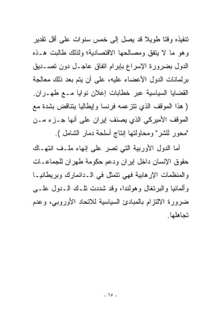 ‫ﺘﻨﻔﻴﺫﻩ ﻭﻗﺘﺎ ﻁﻭﻴﻼ ﻗﺩ ﻴﺼل ﺇﻟﻰ ﺨﻤﺱ ﺴﻨﻭﺍﺕ ﻋﻠﻰ ﺃﻗل ﺘﻘﺩﻴﺭ‬
‫ﻭﻫﻭ ﻤﺎ ﻻ ﻴﺘﻔﻕ ﻭﻤﺼﺎﻟﺤﻬﺎ ﺍﻻﻗﺘﺼﺎﺩﻴﺔ؛ ﻭﻟﺫﻟﻙ ﻁﺎﻟﺒﺕ ﻫـﺫﻩ‬
‫ﺍﻟﺩﻭل ﺒﻀﺭﻭﺭﺓ ﺍﻹﺴﺭﺍﻉ ﺒﺈﺒﺭﺍﻡ ﺍﺘﻔﺎﻕ ﻋﺎﺠـل ﺩﻭﻥ ﺘﺼـﺩﻴﻕ‬
‫ﺒﺭﻟﻤﺎﻨﺎﺕ ﺍﻟﺩﻭل ﺍﻷﻋﻀﺎﺀ ﻋﻠﻴﻪ، ﻋﻠﻰ ﺃﻥ ﻴﺘﻡ ﺒﻌﺩ ﺫﻟﻙ ﻤﻌﺎﻟﺠﺔ‬
‫ﺍﻟﻘﻀﺎﻴﺎ ﺍﻟﺴﻴﺎﺴﻴﺔ ﻋﺒﺭ ﺨﻁﺎﺒﺎﺕ ﺇﻋﻼﻥ ﻨﻭﺍﻴﺎ ﻤـﻊ ﻁﻬـﺭﺍﻥ.‬
‫) ﻫﺫﺍ ﺍﻟﻤﻭﻗﻑ ﺍﹼﺫﻱ ﺘﺘﺯﻋﻤﻪ ﻓﺭﻨﺴﺎ ﻭﺇﻴﻁﺎﻟﻴﺎ ﻴﺘﻨﺎﻗﺽ ﺒﺸﺩﺓ ﻤﻊ‬
                                       ‫ﻟ‬
‫ﺍﻟﻤﻭﻗﻑ ﺍﻷﻤﻴﺭﻜﻲ ﺍﻟﺫﻱ ﻴﺼﻨﻑ ﺇﻴﺭﺍﻥ ﻋﻠﻰ ﺃﻨﻬﺎ ﺠـﺯﺀ ﻤـﻥ‬
       ‫ﻤﺤﻭﺭ ﻟﻠﺸﺭ ﻭﻤﺤﺎﻭﻟﺘﻬﺎ ﺇﻨﺘﺎﺝ ﺃﺴﻠﺤﺔ ﺩﻤﺎﺭ ﺍﻟﺸﺎﻤل (.‬
‫ﺃﻤﺎ ﺍﻟﺩﻭل ﺍﻷﻭﺭﺒﻴﺔ ﺍﻟﺘﻲ ﺘﺼﺭ ﻋﻠﻰ ﺇﻨﻬﺎﺀ ﻤﻠـﻑ ﺍﻨﺘﻬـﺎﻙ‬
‫ﺤﻘﻭﻕ ﺍﻹﻨﺴﺎﻥ ﺩﺍﺨل ﺇﻴﺭﺍﻥ ﻭﺩﻋﻡ ﺤﻜﻭﻤﺔ ﻁﻬﺭﺍﻥ ﻟﻠﺠﻤﺎﻋـﺎﺕ‬
‫ﻭﺍﻟﻤﻨﻅﻤﺎﺕ ﺍﻹﺭﻫﺎﺒﻴﺔ ﻓﻬﻲ ﺘﺘﻤﺜل ﻓﻲ ﺍﻟـﺩﺍﻨﻤﺎﺭﻙ ﻭﺒﺭﻴﻁﺎﻨﻴـﺎ‬
‫ﻭﺃﻟﻤﺎﻨﻴﺎ ﻭﺍﻟﺒﺭﺘﻐﺎل ﻭﻫﻭﻟﻨﺩﺍ، ﻭﻗﺩ ﺸﺩﺩﺕ ﺘﻠـﻙ ﺍﻟـﺩﻭل ﻋﻠـﻰ‬
‫ﻀﺭﻭﺭﺓ ﺍﻻﻟﺘﺯﺍﻡ ﺒﺎﻟﻤﺒﺎﺩﺉ ﺍﻟﺴﻴﺎﺴﻴﺔ ﻟﻼﺘﺤﺎﺩ ﺍﻷﻭﺭﻭﺒﻲ، ﻭﻋﺩﻡ‬
                                               ‫ﺘﺠﺎﻫﻠﻬﺎ.‬




                        ‫- ٥٦ -‬
 