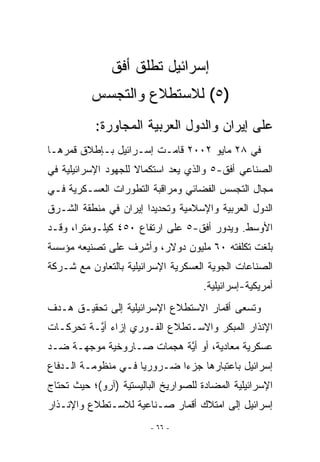 ‫ﺇﺴﺭﺍﺌﻴل ﺘﻁﻠﻕ ﺃﻓﻕ‬
          ‫)٥( ﻟﻼﺴﺘﻁﻼﻉ ﻭﺍﻟﺘﺠﺴﺱ‬
           ‫ﻋﻠﻰ ﺇﻴﺭﺍﻥ ﻭﺍﻟﺩﻭل ﺍﻟﻌﺭﺒﻴﺔ ﺍﻟﻤﺠﺎﻭﺭﺓ:‬
‫ﻓﻲ ٨٢ ﻤﺎﻴﻭ ٢٠٠٢ ﻗﺎﻤـﺕ ﺇﺴـﺭﺍﺌﻴل ﺒـﺈﻁﻼﻕ ﻗﻤﺭﻫـﺎ‬
‫ﺍﻟﺼﻨﺎﻋﻲ ﺃﻓﻕ-٥ ﻭﺍﻟﺫﻱ ﻴﻌﺩ ﺍﺴﺘﻜﻤﺎﻻ ﻟﻠﺠﻬﻭﺩ ﺍﻹﺴﺭﺍﺌﻴﻠﻴﺔ ﻓﻲ‬
‫ﻤﺠﺎل ﺍﻟﺘﺠﺴﺱ ﺍﻟﻔﻀﺎﺌﻲ ﻭﻤﺭﺍﻗﺒﺔ ﺍﻟﺘﻁﻭﺭﺍﺕ ﺍﻟﻌﺴـﻜﺭﻴﺔ ﻓـﻲ‬
‫ﺍﻟﺩﻭل ﺍﻟﻌﺭﺒﻴﺔ ﻭﺍﻹﺴﻼﻤﻴﺔ ﻭﺘﺤﺩﻴﺩﺍ ﺇﻴﺭﺍﻥ ﻓﻲ ﻤﻨﻁﻘﺔ ﺍﻟﺸـﺭﻕ‬
‫ﺍﻷﻭﺴﻁ. ﻭﻴﺩﻭﺭ ﺃﻓﻕ-٥ ﻋﻠﻰ ﺍﺭﺘﻔﺎﻉ ٠٥٤ ﻜﻴﻠـﻭﻤﺘﺭﺍ، ﻭﻗـﺩ‬
‫ﺒﻠﻐﺕ ﺘﻜﻠﻔﺘﻪ ٠٦ ﻤﻠﻴﻭﻥ ﺩﻭﻻﺭ، ﻭﺃﺸﺭﻑ ﻋﻠﻰ ﺘﺼﻨﻴﻌﻪ ﻤﺅﺴﺴﺔ‬
‫ﺍﻟﺼﻨﺎﻋﺎﺕ ﺍﻟﺠﻭﻴﺔ ﺍﻟﻌﺴﻜﺭﻴﺔ ﺍﻹﺴﺭﺍﺌﻴﻠﻴﺔ ﺒﺎﻟﺘﻌﺎﻭﻥ ﻤﻊ ﺸـﺭﻜﺔ‬
                                      ‫ﺃﻤﺭﻴﻜﻴﺔ-ﺇﺴﺭﺍﺌﻴﻠﻴﺔ.‬
‫ﻭﺘﺴﻌﻰ ﺃﻗﻤﺎﺭ ﺍﻻﺴﺘﻁﻼﻉ ﺍﻹﺴﺭﺍﺌﻴﻠﻴﺔ ﺇﻟﻰ ﺘﺤﻘﻴـﻕ ﻫـﺩﻑ‬
‫ﺍﻹﻨﺫﺍﺭ ﺍﻟﻤﺒﻜﺭ ﻭﺍﻻﺴـﺘﻁﻼﻉ ﺍﻟﻔـﻭﺭﻱ ﺇﺯﺍﺀ ﺃ ﱠـﺔ ﺘﺤﺭﻜـﺎﺕ‬
          ‫ﻴ‬
‫ﻋﺴﻜﺭﻴﺔ ﻤﻌﺎﺩﻴﺔ، ﺃﻭ ﺃ ﱠﺔ ﻫﺠﻤﺎﺕ ﺼـﺎﺭﻭﺨﻴﺔ ﻤﻭﺠﻬـﺔ ﻀـﺩ‬
                           ‫ﻴ‬
‫ﺇﺴﺭﺍﺌﻴل ﺒﺎﻋﺘﺒﺎﺭﻫﺎ ﺠﺯﺀﺍ ﻀـﺭﻭﺭﻴﺎ ﻓـﻲ ﻤﻨﻅﻭﻤـﺔ ﺍﻟـﺩﻓﺎﻉ‬
                     ‫‪‬‬       ‫‪‬‬
‫ﺍﻹﺴﺭﺍﺌﻴﻠﻴﺔ ﺍﻟﻤﻀﺎﺩﺓ ﻟﻠﺼﻭﺍﺭﻴﺦ ﺍﻟﺒﺎﻟﻴﺴﺘﻴﺔ )ﺁﺭﻭ(؛ ﺤﻴﺙ ﺘﺤﺘﺎﺝ‬
‫ﺇﺴﺭﺍﺌﻴل ﺇﻟﻰ ﺍﻤﺘﻼﻙ ﺃﻗﻤﺎﺭ ﺼـﻨﺎﻋﻴﺔ ﻟﻼﺴـﺘﻁﻼﻉ ﻭﺍﻹﻨـﺫﺍﺭ‬
                         ‫- ٦٦ -‬
 