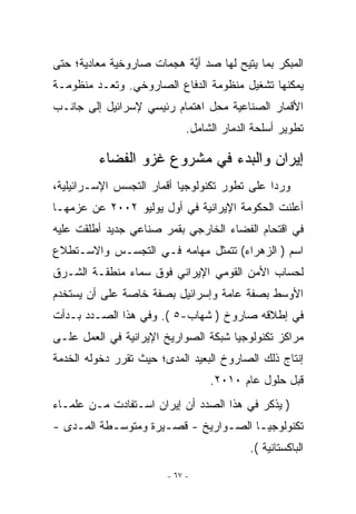 ‫ﺍﻟﻤﺒﻜﺭ ﺒﻤﺎ ﻴﺘﻴﺢ ﻟﻬﺎ ﺼﺩ ﺃ ﱠﺔ ﻫﺠﻤﺎﺕ ﺼﺎﺭﻭﺨﻴﺔ ﻤﻌﺎﺩﻴﺔ؛ ﺤﺘﻰ‬
                           ‫ﻴ‬
‫ﻴﻤﻜﻨﻬﺎ ﺘﺸﻐﻴل ﻤﻨﻅﻭﻤﺔ ﺍﻟﺩﻓﺎﻉ ﺍﻟﺼﺎﺭﻭﺨﻲ. ﻭﺘﻌـﺩ ﻤﻨﻅﻭﻤـﺔ‬
‫ﺍﻷﻗﻤﺎﺭ ﺍﻟﺼﻨﺎﻋﻴﺔ ﻤﺤل ﺍﻫﺘﻤﺎﻡ ﺭﺌﻴﺴﻲ ﻹﺴﺭﺍﺌﻴل ﺇﻟﻰ ﺠﺎﻨـﺏ‬
                             ‫ﺘﻁﻭﻴﺭ ﺃﺴﻠﺤﺔ ﺍﻟﺩﻤﺎﺭ ﺍﻟﺸﺎﻤل.‬

         ‫ﺇﻴﺭﺍﻥ ﻭﺍﻟﺒﺩﺀ ﻓﻲ ﻤﺸﺭﻭﻉ ﻏﺯﻭ ﺍﻟﻔﻀﺎﺀ‬
‫ﻭﺭﺩﺍ ﻋﻠﻰ ﺘﻁﻭﺭ ﺘﻜﻨﻭﻟﻭﺠﻴﺎ ﺃﻗﻤﺎﺭ ﺍﻟﺘﺠﺴﺱ ﺍﻹﺴـﺭﺍﺌﻴﻠﻴﺔ،‬
‫ﺃﻋﻠﻨﺕ ﺍﻟﺤﻜﻭﻤﺔ ﺍﻹﻴﺭﺍﻨﻴﺔ ﻓﻲ ﺃﻭل ﻴﻭﻟﻴﻭ ٢٠٠٢ ﻋﻥ ﻋﺯﻤﻬـﺎ‬
‫ﻓﻲ ﺍﻗﺘﺤﺎﻡ ﺍﻟﻔﻀﺎﺀ ﺍﻟﺨﺎﺭﺠﻲ ﺒﻘﻤﺭ ﺼﻨﺎﻋﻲ ﺠﺩﻴﺩ ﺃﻁﻠﻘﺕ ﻋﻠﻴﻪ‬
‫ﺍﺴﻡ ) ﺍﻟﺯﻫﺭﺍﺀ( ﺘﺘﻤﺜل ﻤﻬﺎﻤﻪ ﻓـﻲ ﺍﻟﺘﺠﺴـﺱ ﻭﺍﻻﺴـﺘﻁﻼﻉ‬
‫ﻟﺤﺴﺎﺏ ﺍﻷﻤﻥ ﺍﻟﻘﻭﻤﻲ ﺍﻹﻴﺭﺍﻨﻲ ﻓﻭﻕ ﺴﻤﺎﺀ ﻤﻨﻁﻘـﺔ ﺍﻟﺸـﺭﻕ‬
‫ﺍﻷﻭﺴﻁ ﺒﺼﻔﺔ ﻋﺎﻤﺔ ﻭﺇﺴﺭﺍﺌﻴل ﺒﺼﻔﺔ ﺨﺎﺼﺔ ﻋﻠﻰ ﺃﻥ ﻴﺴﺘﺨﺩﻡ‬
‫ﻓﻲ ﺇﻁﻼﻗﻪ ﺼﺎﺭﻭﺥ ) ﺸﻬﺎﺏ-٥ (. ﻭﻓﻲ ﻫﺫﺍ ﺍﻟﺼـﺩﺩ ﺒـﺩﺃﺕ‬
‫ﻤﺭﺍﻜﺯ ﺘﻜﻨﻭﻟﻭﺠﻴﺎ ﺸﺒﻜﺔ ﺍﻟﺼﻭﺍﺭﻴﺦ ﺍﻹﻴﺭﺍﻨﻴﺔ ﻓﻲ ﺍﻟﻌﻤل ﻋﻠـﻰ‬
‫ﺇﻨﺘﺎﺝ ﺫﻟﻙ ﺍﻟﺼﺎﺭﻭﺥ ﺍﻟﺒﻌﻴﺩ ﺍﻟﻤﺩﻯ؛ ﺤﻴﺙ ﺘﻘﺭﺭ ﺩﺨﻭﻟﻪ ﺍﻟﺨﺩﻤﺔ‬
                                  ‫ﻗﺒل ﺤﻠﻭل ﻋﺎﻡ ٠١٠٢.‬
‫) ﻴﺫﻜﺭ ﻓﻲ ﻫﺫﺍ ﺍﻟﺼﺩﺩ ﺃﻥ ﺇﻴﺭﺍﻥ ﺍﺴـﺘﻔﺎﺩﺕ ﻤـﻥ ﻋﻠﻤـﺎﺀ‬
‫ﺘﻜﻨﻭﻟﻭﺠﻴـﺎ ﺍﻟﺼـﻭﺍﺭﻴﺦ - ﻗﺼـﻴﺭﺓ ﻭﻤﺘﻭﺴـﻁﺔ ﺍﻟﻤـﺩﻯ -‬
    ‫ـ‬      ‫ـ‬         ‫ـ‬          ‫ـ‬     ‫ـ‬
                                           ‫ﺍﻟﺒﺎﻜﺴﺘﺎﻨﻴﺔ (.‬

                        ‫- ٧٦ -‬
 