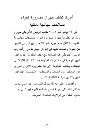 ‫ﺃﻤﻴﺭﻜﺎ ﺘﻁﺎﻟﺏ ﻁﻬﺭﺍﻥ ﺒﻀﺭﻭﺭﺓ ﺇﺠﺭﺍﺀ‬
            ‫ﺇﺼﻼﺤﺎﺕ ﺴﻴﺎﺴﻴﺔ ﺩﺍﺨﻠﻴﺔ‬
‫ﻓﻲ ٣١ ﻴﻭﻟﻴﻭ ﻋﺎﻡ ٢٠٠٢ ﻁﺎﻟﺏ ﺍﻟﺭﺌﻴﺱ ﺍﻷﻤﺭﻴﻜﻲ ﺠﻭﺭﺝ‬
‫ﺒﻭﺵ ﻤﻥ ﺤﻜﻭﻤﺔ ﻁﻬﺭﺍﻥ ﻀﺭﻭﺭﺓ ﺇﺠﺭﺍﺀ ﺇﺼﻼﺤﺎﺕ ﺴﻴﺎﺴـﻴﺔ‬
‫ﺩﺍﺨﻠﻴﺔ ﺒﻤﺎ ﺘﻜﻔل ﻤﻨﺢ ﺤﺭﻴﺔ ﺃﻜﺒﺭ ﻟﻠﺸﻌﺏ ﺍﻹﻴﺭﺍﻨﻲ ﻓﻲ ﺍﻟﺘﻌﺒﻴﺭ‬
‫ﻋﻥ ﺤﻘﻭﻗﻪ ﻭﺍﻟﺤﻔﺎﻅ ﻋﻠﻴﻬﺎ ﻓﻲ ﺇﻁـﺎﺭ ﺩﻴﻤﻘﺭﺍﻁـﻲ. ﻭﺃﻋـﺭﺏ‬
‫ﺍﻟﺭﺌﻴﺱ ﺍﻷﻤﺭﻴﻜﻲ ﻋﻥ ﺘﻀﺎﻤﻨﻪ ﻤﻊ ﺁﻻﻑ ﺍﻟﻁﻠﺒـﺔ ﺍﻹﻴـﺭﺍﻨﻴﻴﻥ‬
‫ﺍﻟﺫﻴﻥ ﺨﺭﺠﻭﺍ ﻓﻲ ﻤﻅﺎﻫﺭﺍﺕ ﺍﺤﺘﺠﺎﺝ ﻀﺩ ﺍﻟﻨﻅـﺎﻡ ﺍﻹﻴﺭﺍﻨـﻲ‬
‫ﺍﻟﻤﺘﺸﺩﺩ، ﻭﻁﺎﻟﺏ ﺍﻟﺤﻜﻭﻤﺔ ﺍﻹﻴﺭﺍﻨﻴﺔ ﺒﻀﺭﻭﺭﺓ ﺍﻹﻓﺭﺍﺝ ﺍﻟﻔﻭﺭﻱ‬
‫ﻋﻥ ﺍﻟﻤﻌﺘﻘﻠﻴﻥ ﻤﻥ ﺍﻟﻁﻼﺏ ﻭﺍﻟﺼﺤﻔﻴﻴﻥ ﻭﺍﻟﺴﻴﺎﺴﻴﻴﻥ ﺍﻹﻴﺭﺍﻨﻴﻴﻥ‬
                      ‫ﺍﻟﺫﻴﻥ ﻴﻨﺘﻘﺩﻭﻥ ﺴﻴﺎﺴﺔ ﺍﻟﻨﻅﺎﻡ ﺍﻟﻤﺘﺸﺩﺩ.‬
‫ﻭﺃﻜﺩ ﺒﻭﺵ ﻋﻠﻰ ﺃﻨﻪ ﺇﺫﺍ ﺘﺤﻭل ﺍﻟﺸـﻌﺏ ﺍﻹﻴﺭﺍﻨـﻲ ﻨﺤـﻭ‬
‫ﻤﺴﺘﻘﺒل ﻗﺎﺌﻡ ﻋﻠﻰ ﺤﺭﻴﺔ ﺃﻭﺴﻊ ﻭﺘﺴﺎﻤﺢ ﺃﻜﺒﺭ؛ ﻓﻬﻭ ﻟـﻥ ﻴﺠـﺩ‬
              ‫ﺼﺩﻴﻘﺎ ﺃﻓﻀل ﻤﻥ ﺍﻟﻭﻻﻴﺎﺕ ﺍﻟﻤﺘﺤﺩﺓ ﺍﻷﻤﻴﺭﻜﻴﺔ.‬




                        ‫- ٨٦ -‬
 