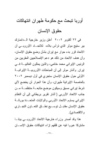 ‫ﺃﻭﺭﺒﺎ ﺘﺒﺤﺙ ﻤﻊ ﺤﻜﻭﻤﺔ ﻁﻬﺭﺍﻥ ﺍﻨﺘﻬﺎﻜﺎﺕ‬
                 ‫ﺤﻘﻭﻕ ﺍﻹﻨﺴﺎﻥ‬
‫ﻓﻲ ٢٢ ﺃﻜﺘﻭﺒﺭ ٢٠٠٢ ﺃﻋﻠﻥ ﻭﺯﻴﺭ ﺨﺎﺭﺠﻴﺔ ﺍﻟـﺩﺍﻨﻤﺎﺭﻙ‬
   ‫‪‬‬
‫ﺒﻴﺭ ﺴﺘﻴﺞ ﻤﻭﻟﺭ ﺍﹼﺫﻱ ﺘﺭﺃﺱ ﺒﻼﺩﻩ ﻟﻼﺘﺤـﺎﺩ ﺍﻷﻭﺭﻭﺒـﻲ ﺃﻥ‬
                                ‫ﻟ‬
‫ﺍﻻﺘﺤﺎﺩ ﻗﺭﺭ ﺒﺩﺀ ﺤﻭﺍﺭ ﻤﻊ ﺇﻴﺭﺍﻥ ﺒﺸﺄﻥ ﻭﻀﻊ ﺤﻘﻭﻕ ﺍﻹﻨﺴﺎﻥ،‬
‫ﻭﺃﻥ ﻫﺩﻑ ﺍﻻﺘﺤﺎﺩ ﻤﻥ ﺫﻟﻙ ﻫﻭ ﺩﻋﻡ ﺍﻹﺼﻼﺤﻴﻴﻥ ﺍﻟﻤﻘﺭﺒﻴﻥ ﻤﻥ‬
‫ﺍﻟﺭﺌﻴﺱ ﺍﻹﻴﺭﺍﻨﻲ ﻤﺤﻤﺩ ﺨﺎﺘﻤﻲ، ﻭﺍﻟﺫﻴﻥ ﻴﻤﺜﻠﻭﻥ ﺍﻟﻐﺎﻟﺒﻴـﺔ ﻓـﻲ‬
‫ﺇﻴﺭﺍﻥ. ﻭﺃﺸﺎﺭ ﻤﻭﻟﺭ ﺇﻟﻰ ﺃﻥ ﺍﻟﻤﺒﺎﺤﺜﺎﺕ ﺍﻷﻭﺭﻭﺒﻴـﺔ ﺍﻹﻴﺭﺍﻨﻴـﺔ‬
‫ﺍﻷﻭﻟﻰ ﺤﻭل ﺤﻘﻭﻕ ﺍﻹﻨﺴﺎﻥ ﺴﺘﺠﺭﻱ ﻓﻲ ﺃﻭل ﺩﻴﺴﻤﺒﺭ ٢٠٠٢‬
‫ﺒﺎﻟﻌﺎﺼﻤﺔ ﺍﻹﻴﺭﺍﻨﻴﺔ ﻁﻬﺭﺍﻥ، ﻭﺃﻥ ﻫﺫﺍ ﺍﻟﺤﻭﺍﺭ ﻟﻥ ﻴﺨﻀﻊ ﻷﻱ‬
‫ﺸﺭﻁ ﺇﻴﺭﺍﻨﻲ ﻤﺴﺒﻕ ﻭﺴﻴﻜﻭﻥ ﻤﻭﻀﻊ ﻤﺘﺎﺒﻌـﺔ ﻤﻨﺘﻅﻤـﺔ ﻤـﻥ‬
‫ﺠﺎﻨﺏ ﺍﻻﺘﺤﺎﺩ ﺍﻷﻭﺭﺒﻲ ) ﺃﺸﺎﺭ ﺘﻘﺭﻴﺭ ﺒﺭﻴﻁﺎﻨﻲ ﺇﻟﻰ ﺃﻥ ﺍﻟﻨﻅﺎﻡ‬
‫ﺍﻹﻴﺭﺍﻨﻲ ﻴﺴﺎﻭﻡ ﺍﻻﺘﺤﺎﺩ ﺍﻷﻭﺭﺒﻲ ﻭﺍﻟﻭﻻﻴﺎﺕ ﺍﻟﻤﺘﺤـﺩﺓ ﺒﻭﺭﻗـﺔ‬
‫ﺤﻘﻭﻕ ﺍﻹﻨﺴﺎﻥ ﻤﻘﺎﺒـل ﺘﻭﺴـﻴﻊ ﻨﻁـﺎﻕ ﺍﻟﺘﻌـﺎﻭﻥ ﺍﻟﺘﺠـﺎﺭﻱ‬
                                         ‫ﻭﺍﻻﻗﺘﺼﺎﺩﻱ(.‬
‫ﻫﺫﺍ ﻭﻗﺩ ﺃﺼﺩﺭ ﻭﺯﺭﺍﺀ ﺨﺎﺭﺠﻴﺔ ﺍﻻﺘﺤﺎﺩ ﺍﻷﻭﺭﻭﺒـﻲ ﺒﻴﺎﻨـﺎ‬
‫ﻤﺸﺘﺭﻜﺎ ﻋﺒﺭﻭﺍ ﻓﻴﻪ ﻋﻥ ﻗﻠﻘﻬﻡ ﺇﺯﺍﺀ ﺍﻨﺘﻬﺎﻜﺎﺕ ﺤﻘﻭﻕ ﺍﻹﻨﺴـﺎﻥ‬
                                               ‫ﹰ‬

                        ‫- ٩٦ -‬
 