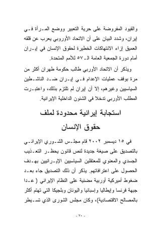 ‫ﻭﺍﻟﻘﻴﻭﺩ ﺍﻟﻤﻔﺭﻭﻀﺔ ﻋﻠﻰ ﺤﺭﻴﺔ ﺍﻟﺘﻌﺒﻴﺭ ﻭﻭﻀﻊ ﺍﻟﻤـﺭﺃﺓ ﻓـﻲ‬
‫ﺇﻴﺭﺍﻥ، ﻭﺸﺩﺩ ﺍﻟﺒﻴﺎﻥ ﻋﻠﻰ ﺃﻥ ﺍﻻﺘﺤﺎﺩ ﺍﻷﻭﺭﻭﺒﻲ ﻴﻌﺭﺏ ﻋﻥ ﻗﻠﻘﻪ‬
‫ﺍﻟﻌﻤﻴﻕ ﺇﺯﺍﺀ ﺍﻻﻨﺘﻬﺎﻜﺎﺕ ﺍﻟﺨﻁﻴﺭﺓ ﻟﺤﻘﻭﻕ ﺍﻹﻨﺴﺎﻥ ﻓﻲ ﺇﻴـﺭﺍﻥ‬
             ‫ﺃﻤﺎﻡ ﺩﻭﺭﺓ ﺍﻟﺠﻤﻌﻴﺔ ﺍﻟﻌﺎﻤﺔ ﺍﻟـ٧٥ ﻟﻸﻤﻡ ﺍﻟﻤﺘﺤﺩﺓ.‬
‫ﻭﻴﺫﻜﺭ ﺃﻥ ﺍﻻﺘﺤﺎﺩ ﺍﻷﻭﺭﺒﻲ ﻁﺎﻟﺏ ﺤﻜﻭﻤﺔ ﻁﻬﺭﺍﻥ ﺃﻜﺜﺭ ﻤﻥ‬
‫ﻤﺭﺓ ﺒﻭﻗﻑ ﻋﻤﻠﻴﺎﺕ ﺍﻹﻋﺩﺍﻡ ﻓـﻲ ﺇﻴـﺭﺍﻥ ﻀـﺩ ﺍﻟﻨﺎﺸـﻁﻴﻥ‬
‫ﺍﻟﺴﻴﺎﺴﻴﻴﻥ ﻭﻏﻴﺭﻫﻡ، ﺇﻻ ﺃﻥ ﺇﻴﺭﺍﻥ ﻟﻡ ﺘﻠﺘﺯﻡ ﺒﺫﻟﻙ، ﻭﺍﻋﺘﺒـﺭﺕ‬
        ‫ﺍﻟﻤﻁﻠﺏ ﺍﻷﻭﺭﺒﻲ ﺘﺩﺨﻼ ﻓﻲ ﺍﻟﺸﺌﻭﻥ ﺍﻟﺩﺍﺨﻠﻴﺔ ﺍﻹﻴﺭﺍﻨﻴﺔ.‬

        ‫ﺍﺴﺘﺠﺎﺒﺔ ﺇﻴﺭﺍﻨﻴﺔ ﻤﺤﺩﻭﺩﺓ ﻟﻤﻠﻑ‬
                   ‫ﺤﻘﻭﻕ ﺍﻹﻨﺴﺎﻥ‬
‫ﻓﻲ ٥١ ﺩﻴﺴﻤﺒﺭ ٢٠٠٢ ﻗﺎﻡ ﻤﺠﻠـﺱ ﺍﻟﺸـﻭﺭﻱ ﺍﻹﻴﺭﺍﻨـﻲ‬
‫ﺒﺎﻟﺘﺼﺩﻴﻕ ﻋﻠﻰ ﺼﻴﻐﺔ ﺠﺩﻴﺩﺓ ﻟﻨﺹ ﻗﺎﻨﻭﻥ ﻴﺤﻅـﺭ ﺍﻟﺘﻌـﺫﻴﺏ‬
‫ﺍﻟﺠﺴﺩﻱ ﻭﺍﻟﻤﻌﻨﻭﻱ ﻟﻠﻤﻌﺘﻘﻠﻴﻥ ﺍﻟﺴﻴﺎﺴﻴﻴﻥ ﺍﻹﻴـﺭﺍﻨﻴﻴﻥ ﺒﻬـﺩﻑ‬
‫ﺍﻟﺤﺼﻭل ﻋﻠﻰ ﺍﻋﺘﺭﺍﻓﺎﺘﻬﻡ. ﻴﺫﻜﺭ ﺃﻥ ﺫﻟﻙ ﺍﻟﺘﺼﺩﻴﻕ ﺠﺎﺀ ﺒﻌـﺩ‬
‫ﻀﻐﻭﻁ ﺃﻤﻴﺭﻜﻴﺔ ﺃﻭﺭﺒﻴﺔ ﻤﻀﻨﻴﺔ ﻋﻠﻰ ﺍﻟﻨﻅﺎﻡ ﺍﻹﻴﺭﺍﻨﻲ ) ﻋـﺩﺍ‬
‫ﺠﺒﻬﺔ ﻓﺭﻨﺴﺎ ﻭﺇﻴﻁﺎﻟﻴﺎ ﻭﺇﺴﺒﺎﻨﻴﺎ ﻭﺍﻟﻴﻭﻨﺎﻥ ﻭﺒﻠﺠﻴﻜﺎ ﺍﻟﺘﻲ ﺘﻬﺘﻡ ﺃﻜﺜﺭ‬
‫ﺒﺎﻟﻤﺼﺎﻟﺢ ﺍﻻﻗﺘﺼﺎﺩﻴﺔ(، ﻭﻜﺎﻥ ﻤﺠﻠﺱ ﺍﻟﺸﻭﺭﻯ ﺍﻟﺫﻱ ﺘﺴـﻴﻁﺭ‬

                           ‫- ٠٧ -‬
 