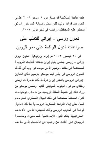 ‫ﻋﻠﻴﻪ ﻏﺎﻟﺒﻴﺔ ﺇﺼﻼﺤﻴﺔ ﻗﺩ ﺼﺩﻕ ﻴﻭﻡ ٨ ﻤـﺎﻴﻭ ٢٠٠٢ ﻋﻠـﻰ‬
‫ﺍﻟﻨﺹ ﺒﻌﺩ ﻗﺭﺍﺀﺓ ﺃﻭﻟﻰ، ﻟﻜﻥ ﻤﺠﻠﺱ ﺼﻴﺎﻨﺔ ﺍﻟﺩﺴـﺘﻭﺭ ﺍﻟـﺫﻱ‬
     ‫ﻴﺴﻴﻁﺭ ﻋﻠﻴﻪ ﺍﻟﻤﺤﺎﻓﻅﻭﻥ ﺭﻓﻀﻪ ﻓﻲ ﺸﻬﺭ ﻴﻭﻨﻴﻭ ٢٠٠٢.‬

    ‫ﺘﻌﺎﻭﻥ ﺭﻭﺴﻲ - ﺇﻴﺭﺍﻨﻲ ﻟﻠﺘﻐﻠﺏ ﻋﻠﻰ‬
 ‫ﺼﺭﺍﻋﺎﺕ ﺍﻟﺩﻭل ﺍﻟﻭﺍﻗﻌﺔ ﻋﻠﻰ ﺒﺤﺭ ﻗﺯﻭﻴﻥ‬
‫ﻓﻲ ٠٢ ﺩﻴﺴﻤﺒﺭ ٢٠٠٢ ﺘﻡ ﺇﺒﺭﺍﻡ ﺒﺭﻭﺘﻭﻜﻭل ﺘﻌﺎﻭﻥ ﻨﻭﻭﻱ‬
‫ﺇﻴﺭﺍﻨﻲ - ﺭﻭﺴﻲ ﻴﻘﻀﻲ ﺒﻘﻴﺎﻡ ﺇﻴﺭﺍﻥ ﺒﺈﻋﺎﺩﺓ ﺍﻟﻨﻔﺎﻴﺎﺕ ﺍﻟﻨﻭﻭﻴـﺔ‬
‫ﺍﻟﻤﺴﺘﺨﺩﻤﺔ ﻓﻲ ﻤﻔﺎﻋل ﺒﻭﺸﻬﺭ ﺇﻟـﻰ ﻤﻭﺴـﻜﻭ. ﻭﻴـﺄﺘﻲ ﺫﻟـﻙ‬
‫ﺍﻟﺘﻌﺎﻭﻥ ﺍﻟﺭﻭﺴﻲ ﻓﻲ ﺇﻁﺎﺭ ﻗﻴﺎﻡ ﻤﻭﺴﻜﻭ ﺒﺘﻭﺴﻴﻊ ﻨﻁﺎﻕ ﺍﻟﺘﻌﺎﻭﻥ‬
‫ﺍﻹﻴﺭﺍﻨﻲ ﺍﻟﺭﻭﺴﻲ ﺒﺎﻋﺘﺒﺎﺭ ﺇﻴﺭﺍﻥ ﺩﻭﻟـﺔ ﺫﺍﺕ ﻨﻔـﻭﺫ ﺘـﺎﺭﻴﺨﻲ‬
‫ﻭﻋﻘﺩﻱ ﻤﻊ ﺩﻭل ﺍﻟﺠﻨﻭﺏ ﺍﻟﺴﻭﻓﻴﺘﻲ ﺍﻟﻘﺩﻴﻡ. ﻭﺘﺴﻌﻰ ﻤﻭﺴﻜﻭ ﻤﻥ‬
                                                ‫ﹶ‬
‫ﻭﺭﺍﺀ ﺫﻟﻙ ﺇﻟﻰ ﺘﻨﺸﻴﻁ ﺍﻟﻤﻅﻠﺔ ﺍﻟﺭﻭﺴﻴﺔ ﻤﻥ ﺨـﻼل ﻜﻭﻤﻨﻭﻟـﺙ‬
‫ﺍﻟﺩﻭل ﺍﻟﻤﺴﺘﻘﻠﺔ ﻤﺴﺘﺨﺩﻤﺔ ﻓﻲ ﺫﻟﻙ ﺍﻟﻬﻴﻜل ﺍﻟﻌﺴﻜﺭﻱ ﺍﻟﻌﺎﻡ ﻤـﻊ‬
‫ﺍﻟﻌﻤل ﻋﻠﻰ ﺇﺒﻘﺎﺀ ﺍﻟﻘﻭﺍﻋﺩ ﺍﻟﻌﺴﻜﺭﻴﺔ ﺍﻟﺭﻭﺴـﻴﺔ ﺒﺘﻠـﻙ ﺍﻟـﺩﻭل‬
‫ﺍﻟﻭﺍﻗﻌﺔ ﻓﻲ ﺍﻟﺠﻨﻭﺏ ﺍﻟﺭﻭﺴﻲ ﻭﺫﻟﻙ ﻟﻠﺴﻴﻁﺭﺓ ﻋﻠـﻰ ﺍﻷﻫـﺩﺍﻑ‬
‫ﺍﻻﺴﺘﺭﺍﺘﻴﺠﻴﺔ ﺒﺘﻠﻙ ﺍﻟﺩﻭل ﺍﻹﺴـﻼﻤﻴﺔ ﺍﻟﺼـﻐﻴﺭﺓ، ﻭﺨﺎﺼـﺔ‬
‫ﺃﺫﺭﺒﻴﺠﺎﻥ ﺍﻟﺘﻲ ﺃﻋﻠﻨﺕ ﻋﻥ ﺭﻏﺒﺘﻬﺎ ﻓﻲ ﺍﻻﻨﻀﻤﺎﻡ ﺇﻟـﻰ ﺤﻠـﻑ‬

                         ‫- ١٧ -‬
 