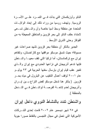 ‫ﺍﻟﻨﺎﺘﻭ ﻭﺃﻭﺯﺒﻜﺴﺘﺎﻥ ﺍﻟﺘﻲ ﺒﺩﺃﺕ ﻓـﻲ ﺍﻟﺘﻤـﺭﺩ ﻋﻠـﻰ ﺍﻷﺴـﺭﺓ‬
‫ﺍﻟﺭﻭﺴﻴﺔ. ﻭﺘﻬﺩﻑ ﺭﻭﺴﻴﺎ ﻤﻥ ﻭﺭﺍﺀ ﺫﻟﻙ ﺇﻟﻰ ﺇﺒﻌﺎﺩ ﺍﻟﻭﻻﻴـﺎﺕ‬
‫ﺍﻟﻤﺘﺤﺩﺓ ﻋﻥ ﻤﻨﻁﻘﺔ ﻭﺴﻁ ﺁﺴﻴﺎ ﺨﺎﺼﺔ ﻭﺃﻥ ﻭﺍﺸـﻨﻁﻥ ﺘﺴـﻌﻰ‬
‫ﻻﻤﺘﺩﺍﺩ ﺤﻠﻑ ﺍﻟﻨﺎﺘﻭ ﺇﻟﻰ ﺒﺤﺭ ﻗﺯﻭﻴﻥ ﻭﺍﻟﻤﻨﺎﻁﻕ ﺍﻟﻤﺤﻴﻁﺔ ﺒﻪ ﻤﻥ‬
                          ‫ﺍﻟﻘﻭﻗﺎﺯ ﻭﺤﺘﻰ ﺍﻟﺸﺭﻕ ﺍﻷﻭﺴﻁ .‬
‫ﺍﻟﺠﺩﻴﺭ ﺒﺎﻟﺫﻜﺭ ﺃﻥ ﻤﻨﻁﻘﺔ ﺒﺤﺭ ﻗﺯﻭﻴﻥ ﺘﺸﻬﺩ ﺼﺭﺍﻋﺎﺕ ﻏﻴﺭ‬
‫ﻤﺴﺒﻭﻗﺔ؛ ﺤﻴﺙ ﺘﻨﺴﻕ ﻤﻭﺴﻜﻭ ﻤﻭﺍﻗﻔﻬﺎ ﻤﻊ ﻜﺎﺯﺍﺨﺴﺘﺎﻥ، ﻭﺘﺘﻔﺎﻫﻡ‬
‫ﺇﻴﺭﺍﻥ ﻤﻊ ﺘﺭﻜﻤﺎﻨﺴﺘﺎﻥ، ﺃﻤﺎ ﺘﺭﻜﻴﺎ ﺍﻟﺘﻲ ﺘﻘﻑ ﻤﻌﻬـﺎ ﻭﺍﺸـﻨﻁﻥ‬
‫ﻓﺈﻨﻬﺎ ﺘﺩﻋﻡ ﺃﺫﺭﺒﻴﺠﺎﻥ ﻓﻲ ﻨﺯﺍﻋﻬﺎ ﺍﻟﺤﺩﻭﺩﻱ ﻤﻊ ﺇﻴﺭﺍﻥ ﻭﺍﻟـﺫﻱ‬
‫ﺘﻔﺠﺭ ﻋﻘﺏ ﻗﻴﺎﻡ ﺇﻴﺭﺍﻥ ﺒﺈﺭﺴﺎل ﺴﻔﻨﻬﺎ ﺍﻟﺤﺭﺒﻴﺔ ﻓﻲ ٣٢ ﻴﻭﻟﻴـﻭ‬
‫ﻋﺎﻡ ١٠٠٢ ﻟﻭﻗﻑ ﺃﻋﻤﺎل ﺍﻟﺘﻨﻘﻴﺏ ﻋﻥ ﺍﻟﺒﺘﺭﻭل ﻓﻲ ﻤﻴﺎﻩ ﺒﺤـﺭ‬
‫ﻗﺯﻭﻴﻥ. ) ﻴﺫﻜﺭ ﻫﻨﺎ ﺘﺩﺨل ﻤﻭﺴﻜﻭ ﻟﻔﺽ ﺍﻟﻨﺯﺍﻉ ﺒـﻴﻥ ﺇﻴـﺭﺍﻥ‬
‫ﻭﺃﺫﺭﺒﻴﺠﺎﻥ ﻟﻌﺩﻡ ﺇﺘﺎﺤـﺔ ﺍﻟﻔﺭﺼـﺔ ﻟﻭﺍﺸـﻨﻁﻥ ﻓـﻲ ﺍﻟﺘـﺩﺨل‬
                                            ‫ﺒﺎﻟﻤﻨﻁﻘﺔ (.‬

‫ﻭﺍﺸﻨﻁﻥ ﺘﻨﺩﺩ ﺒﺎﻟﻨﺸﺎﻁ ﺍﻟﻨﻭﻭﻱ ﺩﺍﺨل ﺇﻴﺭﺍﻥ‬
‫ﻓﻲ ٥٢ ﺸﻬﺭ ﺩﻴﺴﻤﺒﺭ ﻋﺎﻡ ٢٠٠٢ ﻗﺎﻤﺕ ﺇﺤﺩﻯ ﺍﻟﺸـﺭﻜﺎﺕ‬
‫ﺍﻷﻤﻴﺭﻜﻴﺔ ﺍﻟﺘﻲ ﺘﻌﻤل ﻓﻲ ﻤﺠﺎل ﺍﻟﺘﺠﺴﺱ ﺒﺎﻟﺘﻘﺎﻁ ﺼﻭﺭﺍ ﺠﻭﻴﺔ‬
      ‫‪‬‬


                        ‫- ٢٧ -‬
 