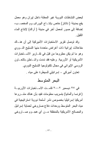 ‫ﻟﺒﻌﺽ ﺍﻟﻨﺸﺎﻁﺎﺕ ﺍﻟﻨﻭﻭﻴﺔ ﻏﻴﺭ ﺍﻟﻤﻌﻠﻨﺔ ﺩﺍﺨل ﺇﻴﺭﺍﻥ ﻭﻫﻭ ﻤﻌﻤل‬
‫ﻴﻘﻊ ﺒﻤﺩﻴﻨﺔ ) ﻨﺎﺘﺎﻨﺯ( ﺨﺎﺹ ﺒﺈﻨﺘـﺎﺝ ﺍﻟﻴﻭﺭﺍﻨﻴـﻭﻡ ﺍﻟﻤﺨﺼـﺏ،‬
‫ﺇﻀﺎﻓﺔ ﺇﻟﻰ ﺼﻭﺭ ﻟﻤﻌﻤل ﺁﺨﺭ ﻓﻲ ﻤﺩﻴﻨﺔ ) ﺁﺭﺍﻙ( ﻹﻨﺘﺎﺝ ﺍﻟﻤﺎﺀ‬
                                                ‫ﺍﻟﺜﻘﻴل.‬
‫ﻭﻗﺩ ﺘﻭﺼل ﺘﻘﺭﻴﺭ ﺍﻻﺴﺘﺨﺒﺎﺭﺍﺕ ﺍﻷﻤﻴﺭﻜﻴﺔ ﺇﻟﻰ ﺃﻥ ﻫﻨـﺎﻙ‬
‫ﻤﻔﺎﻋﻼﺕ ﺇﻴﺭﺍﻨﻴﺔ ﺫﺍﺕ ﺃﻏﺭﺍﺽ ﻤﺘﻌﺩﺩﺓ ﻤﻨﻬﺎ ﺍﻟﺘﺴﻠﻴﺢ ﺍﻟﻨـﻭﻭﻱ‬
‫ﻭﻫﻭ ﻤﺎ ﻟﻡ ﻴﻜﻥ ﻤﻁﺭﻭﺤﺎ ﻤﻥ ﻗﺒل ﻓﻲ ﺘﻘـﺎﺭﻴﺭ ﺍﻻﺴـﺘﺨﺒﺎﺭﺍﺕ‬
‫ﺍﻷﻤﺭﻴﻜﻴﺔ ﺃﻭ ﺍﻷﻭﺭﺒﻴﺔ. ﻭﻋﻠﻴﻪ ﻓﻘﺩ ﻨﺩﺩﺕ ﻭﺍﺸـﻨﻁﻥ ﺒﺎﻟﺘﻌـﺎﻭﻥ‬
      ‫ﺍﻟﺭﻭﺴﻲ ﺍﻹﻴﺭﺍﻨﻲ ﻓﻲ ﻤﺠﺎل ﺘﻜﻨﻭﻟﻭﺠﻴﺎ ﺍﻟﺘﺴﻠﻴﺢ ﺍﻟﻨﻭﻭﻱ.‬
         ‫ﺘﻌﺎﻭﻥ ﺃﻤﻴﺭﻜﻲ - ﺇﺴﺭﺍﺌﻴﻠﻲ ﻟﻠﺴﻴﻁﺭﺓ ﻋﻠﻰ ﻤﻴﺎﻩ .‬

                  ‫ﺍﻟﺒﺤﺭ ﺍﻟﻤﺘﻭﺴﻁ‬
‫ﻓﻲ ٧٢ ﺩﻴﺴﻤﺒﺭ ٢٠٠٢ ﻗﺎﻤـﺕ ﺍﻻﺴـﺘﺨﺒﺎﺭﺍﺕ ﺍﻷﻭﺭﺒﻴـﺔ‬
‫) ﻓﺭﻨﺴﺎ ﻭﺃﻟﻤﺎﻨﻴﺎ( ﺒﺘﺴﺭﻴﺏ ﻤﻌﻠﻭﻤﺎﺕ ﺘﻔﻴﺩ ﺒﺄﻥ ﻫﻨﺎﻙ ﻤﺸـﺭﻭﻋﺎ‬
‫ﺃﻤﺭﻴﻜﻴﺎ ﺇﺴﺭﺍﺌﻴﻠﻴﺎ ﺒﺨﺼﻭﺹ ﻨﺸﺭ ﺃﺴﻠﺤﺔ ﻨﻭﻭﻴﺔ ﺍﺴﺘﺭﺍﺘﻴﺠﻴﺔ ﻓﻲ‬
‫ﻤﻴﺎﻩ ﺍﻟﺒﺤﺭ ﺍﻟﻤﺘﻭﺴﻁ ﻭﻭﺤﺩﺍﺕ ﺩﻓﺎﻉ ﺼﺎﺭﻭﺨﻲ ﻟﺤﻤﺎﻴﺔ ﺇﺴﺭﺍﺌﻴل‬
‫ﻭﺍﻟﻤﺼﺎﻟﺢ ﺍﻷﻤﺭﻴﻜﻴﺔ ﺒﺎﻟﻤﻨﻁﻘﺔ ﻤـﻥ ﺃﻱ ﻫﺠـﻭﻡ ﺼـﺎﺭﻭﺨﻲ‬




                        ‫- ٣٧ -‬
 