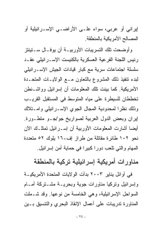 ‫ﺇﻴﺭﺍﻨﻲ ﺃﻭ ﻋﺭﺒﻲ، ﺴﻭﺍﺀ ﻋﻠـﻰ ﺍﻷﺭﺍﻀـﻲ ﺍﻹﺴـﺭﺍﺌﻴﻠﻴﺔ ﺃﻭ‬
                              ‫ﺍﻟﻤﺼﺎﻟﺢ ﺍﻷﻤﺭﻴﻜﻴﺔ ﺒﺎﻟﻤﻨﻁﻘﺔ.‬
‫ﻭﺃﻭﻀﺤﺕ ﺘﻠﻙ ﺍﻟﺘﺴﺭﻴﺒﺎﺕ ﺍﻷﻭﺭﺒﻴـﺔ ﺃﻥ ﻴﻭﻓـﺎل ﺴـﺘﻴﻨﺘﺯ‬
‫ﺭﺌﻴﺱ ﺍﻟﻠﺠﻨﺔ ﺍﻟﻔﺭﻋﻴﺔ ﺍﻟﻌﺴﻜﺭﻴﺔ ﺒﺎﻟﻜﻨﻴﺴﺕ ﺍﻹﺴـﺭﺍﺌﻴﻠﻲ ﻋﻘـﺩ‬
‫ﺴﻠﺴﻠﺔ ﺍﺠﺘﻤﺎﻋﺎﺕ ﺴﺭﻴﺔ ﻤﻊ ﻜﺒﺎﺭ ﻗﻴﺎﺩﺍﺕ ﺍﻟﺠﻴﺵ ﺍﻹﺴـﺭﺍﺌﻴﻠﻲ‬
‫ﻟﺒﺩﺀ ﺘﻨﻔﻴﺫ ﺫﻟﻙ ﺍﻟﻤﺸﺭﻭﻉ ﺒﺎﻟﺘﻌﺎﻭﻥ ﻤـﻊ ﺍﻟﻭﻻﻴـﺎﺕ ﺍﻟﻤﺘﺤـﺩﺓ‬
‫ﺍﻷﻤﺭﻴﻜﻴﺔ. ﻜﻤﺎ ﺒﻴﻨﺕ ﺘﻠﻙ ﺍﻟﻤﻌﻠﻭﻤﺎﺕ ﺃﻥ ﺇﺴﺭﺍﺌﻴل ﻭﻭﺍﺸـﻨﻁﻥ‬
‫ﺘﺨﻁﻁﺎﻥ ﻟﻠﺴﻴﻁﺭﺓ ﻋﻠﻰ ﻤﻴﺎﻩ ﺍﻟﻤﺘﻭﺴﻁ ﻓﻲ ﺍﻟﻤﺴﺘﻘﺒل ﺍﻟﻘﺭﻴـﺏ‬
‫ﻭﺫﻟﻙ ﻨﻅﺭﺍ ﻟﻤﺤﺩﻭﺩﻴﺔ ﺍﻟﻤﺠﺎل ﺍﻟﺠﻭﻱ ﺍﻹﺴـﺭﺍﺌﻴﻠﻲ ﻭﺍﻤـﺘﻼﻙ‬
‫ﺇﻴﺭﺍﻥ ﻭﺒﻌﺽ ﺍﻟﺩﻭل ﺍﻟﻌﺭﺒﻴﺔ ﻟﺼﻭﺍﺭﻴﺦ ﺠﻭ/ﺠـﻭ ﻤﺘﻁـﻭﺭﺓ.‬
‫ﺃﻴﻀﺎ ﺃﺸﺎﺭﺕ ﺍﻟﻤﻌﻠﻭﻤﺎﺕ ﺍﻷﻭﺭﺒﻴﺔ ﺃﻥ ﺇﺴـﺭﺍﺌﻴل ﺘﻤﺘﻠـﻙ ﺍﻵﻥ‬
‫ﻨﺤﻭ ٢٠١ ﻁﺎﺌﺭﺓ ﻤﻘﺎﺘﻠﺔ ﻤﻥ ﻁﺭﺍﺯ ﺇﻑ-٦١ ﻴﻠﻭﻙ ٢٥ ﻤﺘﻌﺩﺩﺓ‬
      ‫ﺍﻟﻤﻬﺎﻡ ﻭﺍﻟﺘﻲ ﺘﻠﻌﺏ ﺩﻭﺭﺍ ﻜﺒﻴﺭﺍ ﻓﻲ ﺤﻤﺎﻴﺔ ﺃﻤﻥ ﺇﺴﺭﺍﺌﻴل.‬
                             ‫‪‬‬     ‫‪‬‬

    ‫ﻤﻨﺎﻭﺭﺍﺕ ﺃﻤﺭﻴﻜﻴﺔ ﺇﺴﺭﺍﺌﻴﻠﻴﺔ ﺘﺭﻜﻴﺔ ﺒﺎﻟﻤﻨﻁﻘﺔ‬
‫ﻓﻲ ﺃﻭﺍﺌل ﻴﻨﺎﻴﺭ ٣٠٠٢ ﺒﺩﺃﺕ ﺍﻟﻭﻻﻴﺎﺕ ﺍﻟﻤﺘﺤﺩﺓ ﺍﻷﻤﺭﻴﻜﻴـﺔ‬
‫ﻭﺇﺴﺭﺍﺌﻴل ﻭﺘﺭﻜﻴﺎ ﻤﻨﺎﻭﺭﺍﺕ ﺠﻭﻴﺔ ﻭﺒﺤﺭﻴـﺔ ﻤﺸـﺘﺭﻜﺔ ﺃﻤـﺎﻡ‬
‫ﺍﻟﺴﻭﺍﺤل ﺍﻹﺴﺭﺍﺌﻴﻠﻴﺔ، ﻭﻫﻲ ﺍﻟﺨﺎﻤﺴﺔ ﻤﻥ ﻨﻭﻋﻬﺎ. ﻭﻗﺩ ﺸـﻤﻠﺕ‬
‫ﺍﻟﻤﻨﺎﻭﺭﺓ ﺘﺩﺭﻴﺒﺎﺕ ﻋﻠﻰ ﺃﻋﻤﺎل ﺍﻹﻨﻘﺎﺫ ﺍﻟﺒﺤﺭﻱ ﻭﺍﻟﺘﻨﺴﻴﻕ ﺒـﻴﻥ‬

                         ‫- ٤٧ -‬
 