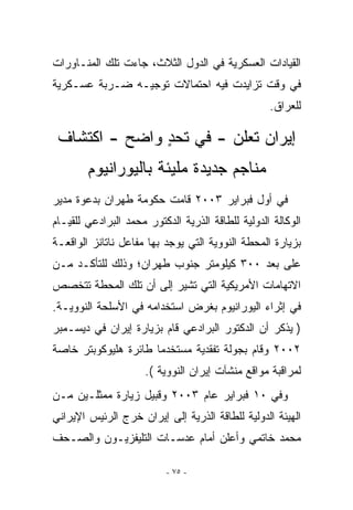 ‫ﺍﻟﻘﻴﺎﺩﺍﺕ ﺍﻟﻌﺴﻜﺭﻴﺔ ﻓﻲ ﺍﻟﺩﻭل ﺍﻟﺜﻼﺙ، ﺠﺎﺀﺕ ﺘﻠﻙ ﺍﻟﻤﻨـﺎﻭﺭﺍﺕ‬
‫ﻓﻲ ﻭﻗﺕ ﺘﺯﺍﻴﺩﺕ ﻓﻴﻪ ﺍﺤﺘﻤﺎﻻﺕ ﺘﻭﺠﻴـﻪ ﻀـﺭﺒﺔ ﻋﺴـﻜﺭﻴﺔ‬
                                                   ‫ﻟﻠﻌﺭﺍﻕ.‬

 ‫ﺇﻴﺭﺍﻥ ﺘﻌﻠﻥ - ﻓﻲ ﺘﺤﺩ ﻭﺍﻀﺢ - ﺍﻜﺘﺸﺎﻑ‬
               ‫ٍ‬
        ‫ﻤﻨﺎﺠﻡ ﺠﺩﻴﺩﺓ ﻤﻠﻴﺌﺔ ﺒﺎﻟﻴﻭﺭﺍﻨﻴﻭﻡ‬
‫ﻓﻲ ﺃﻭل ﻓﺒﺭﺍﻴﺭ ٣٠٠٢ ﻗﺎﻤﺕ ﺤﻜﻭﻤﺔ ﻁﻬﺭﺍﻥ ﺒﺩﻋﻭﺓ ﻤﺩﻴﺭ‬
‫ﺍﻟﻭﻜﺎﻟﺔ ﺍﻟﺩﻭﻟﻴﺔ ﻟﻠﻁﺎﻗﺔ ﺍﻟﺫﺭﻴﺔ ﺍﻟﺩﻜﺘﻭﺭ ﻤﺤﻤﺩ ﺍﻟﺒﺭﺍﺩﻋﻲ ﻟﻠﻘﻴـﺎﻡ‬
‫ﺒﺯﻴﺎﺭﺓ ﺍﻟﻤﺤﻁﺔ ﺍﻟﻨﻭﻭﻴﺔ ﺍﻟﺘﻲ ﻴﻭﺠﺩ ﺒﻬﺎ ﻤﻔﺎﻋل ﻨﺎﺘﺎﻨﺯ ﺍﻟﻭﺍﻗﻌـﺔ‬
‫ﻋﻠﻰ ﺒﻌﺩ ٠٠٣ ﻜﻴﻠﻭﻤﺘﺭ ﺠﻨﻭﺏ ﻁﻬﺭﺍﻥ؛ ﻭﺫﻟﻙ ﻟﻠﺘﺄﻜـﺩ ﻤـﻥ‬
‫ﺍﻻﺘﻬﺎﻤﺎﺕ ﺍﻷﻤﺭﻴﻜﻴﺔ ﺍﻟﺘﻲ ﺘﺸﻴﺭ ﺇﻟﻰ ﺃﻥ ﺘﻠﻙ ﺍﻟﻤﺤﻁﺔ ﺘﺘﺨﺼﺹ‬
‫ﻓﻲ ﺇﺜﺭﺍﺀ ﺍﻟﻴﻭﺭﺍﻨﻴﻭﻡ ﺒﻐﺭﺽ ﺍﺴﺘﺨﺩﺍﻤﻪ ﻓﻲ ﺍﻷﺴﻠﺤﺔ ﺍﻟﻨﻭﻭﻴـﺔ.‬
‫) ﻴﺫﻜﺭ ﺃﻥ ﺍﻟﺩﻜﺘﻭﺭ ﺍﻟﺒﺭﺍﺩﻋﻲ ﻗﺎﻡ ﺒﺯﻴﺎﺭﺓ ﺇﻴﺭﺍﻥ ﻓﻲ ﺩﻴﺴـﻤﺒﺭ‬
‫٢٠٠٢ ﻭﻗﺎﻡ ﺒﺠﻭﻟﺔ ﺘﻔﻘﺩﻴﺔ ﻤﺴﺘﺨﺩﻤﺎ ﻁﺎﺌﺭﺓ ﻫﻠﻴﻭﻜﻭﺒﺘﺭ ﺨﺎﺼﺔ‬
                      ‫ﻟﻤﺭﺍﻗﺒﺔ ﻤﻭﺍﻗﻊ ﻤﻨﺸﺂﺕ ﺇﻴﺭﺍﻥ ﺍﻟﻨﻭﻭﻴﺔ (.‬
‫ﻭﻓﻲ ٠١ ﻓﺒﺭﺍﻴﺭ ﻋﺎﻡ ٣٠٠٢ ﻭﻗﺒﻴل ﺯﻴﺎﺭﺓ ﻤﻤﺜﻠـﻴﻥ ﻤـﻥ‬
‫ﺍﻟﻬﻴﺌﺔ ﺍﻟﺩﻭﻟﻴﺔ ﻟﻠﻁﺎﻗﺔ ﺍﻟﺫﺭﻴﺔ ﺇﻟﻰ ﺇﻴﺭﺍﻥ ﺨﺭﺝ ﺍﻟﺭﺌﻴﺱ ﺍﻹﻴﺭﺍﻨﻲ‬
‫ﻤﺤﻤﺩ ﺨﺎﺘﻤﻲ ﻭﺃﻋﻠﻥ ﺃﻤﺎﻡ ﻋﺩﺴـﺎﺕ ﺍﻟﺘﻠﻴﻔﺯﻴـﻭﻥ ﻭﺍﻟﺼـﺤﻑ‬

                          ‫- ٥٧ -‬
 