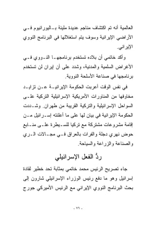 ‫ﺍﻟﻌﺎﻟﻤﻴﺔ ﺃﻨﻪ ﺘﻡ ﺍﻜﺘﺸﺎﻑ ﻤﻨﺎﺠﻡ ﻋﺩﻴﺩﺓ ﻤﻠﻴﺌﺔ ﺒـﺎﻟﻴﻭﺭﺍﻨﻴﻭﻡ ﻓـﻲ‬
‫ﺍﻷﺭﺍﻀﻲ ﺍﻹﻴﺭﺍﻨﻴﺔ ﻭﺴﻭﻑ ﻴﺘﻡ ﺍﺴﺘﻐﻼﻟﻬﺎ ﻓﻲ ﺍﻟﺒﺭﻨﺎﻤﺞ ﺍﻟﻨﻭﻭﻱ‬
                                                ‫ﺍﻹﻴﺭﺍﻨﻲ.‬
‫ﻭﺃﻜﺩ ﺨﺎﺘﻤﻲ ﺃﻥ ﺒﻼﺩﻩ ﺘﺴﺘﺨﺩﻡ ﺒﺭﻨﺎﻤﺠﻬـﺎ ﺍﻟﻨـﻭﻭﻱ ﻓـﻲ‬
‫ﺍﻷﻏﺭﺍﺽ ﺍﻟﺴﻠﻤﻴﺔ ﻭﺍﻟﻤﺩﻨﻴﺔ، ﻭﺸﺩﺩ ﻋﻠﻰ ﺃﻥ ﺇﻴﺭﺍﻥ ﻟﻥ ﺘﺴﺘﺨﺩﻡ‬
                     ‫ﺒﺭﻨﺎﻤﺠﻬﺎ ﻓﻲ ﺼﻨﺎﻋﺔ ﺍﻷﺴﻠﺤﺔ ﺍﻟﻨﻭﻭﻴﺔ.‬
‫ﻓﻲ ﻨﻔﺱ ﺍﻟﻭﻗﺕ ﺃﻋﺭﺒﺕ ﺍﻟﺤﻜﻭﻤﺔ ﺍﻹﻴﺭﺍﻨﻴـﺔ ﻋـﻥ ﺘﺯﺍﻴـﺩ‬
‫ﻤﺨﺎﻭﻓﻬﺎ ﻤﻥ ﺍﻟﻤﻨﺎﻭﺭﺍﺕ ﺍﻷﻤﺭﻴﻜﻴﺔ ﺍﻹﺴﺭﺍﺌﻴﻠﻴﺔ ﺍﻟﺘﺭﻜﻴﺔ ﻋﻠـﻰ‬
‫ﺍﻟﺴﻭﺍﺤل ﺍﻹﺴﺭﺍﺌﻴﻠﻴﺔ ﻭﺍﻟﺘﺭﻜﻴﺔ ﺍﻟﻘﺭﻴﺒﺔ ﻤﻥ ﻁﻬﺭﺍﻥ. ﻭﺸـﺩﺩﺕ‬
‫ﺍﻟﺤﻜﻭﻤﺔ ﺍﻹﻴﺭﺍﻨﻴﺔ ﻓﻲ ﺒﻴﺎﻥ ﻟﻬﺎ ﻋﻠﻰ ﻤﺎ ﺃﻋﻠﻨﺘﻪ ﺇﺴـﺭﺍﺌﻴل ﻤـﻥ‬
‫ﺇﻗﺎﻤﺔ ﻤﺸﺭﻭﻋﺎﺕ ﻤﺸﺘﺭﻜﺔ ﻤﻊ ﺘﺭﻜﻴﺎ ﻟﻠﺴـﻴﻁﺭﺓ ﻋﻠـﻰ ﻤﻨـﺎﺒﻊ‬
‫ﺤﻭﺽ ﻨﻬﺭﻱ ﺩﺠﻠﺔ ﻭﺍﻟﻔﺭﺍﺕ ﺒﺎﻟﻌﺭﺍﻕ ﻓـﻲ ﻤﺠـﺎﻻﺕ ﺍﻟـﺭﻱ‬
                            ‫ﻭﺍﻟﺼﻨﺎﻋﺔ ﻭﺍﻟﺯﺭﺍﻋﺔ ﻭﺍﻟﺴﻴﺎﺤﺔ.‬

                ‫ﺭﺩ ﺍﻟﻔﻌل ﺍﻹﺴﺭﺍﺌﻴﻠﻲ‬
                                ‫ﱡ‬
‫ﺠﺎﺀ ﺘﺼﺭﻴﺢ ﺍﻟﺭﺌﻴﺱ ﻤﺤﻤﺩ ﺨﺎﺘﻤﻲ ﺒﻤﺜﺎﺒﺔ ﺘﺤﺩ ﺨﻁﻴﺭ ﻟﻘﺎﺩﺓ‬
‫ﺇﺴﺭﺍﺌﻴل ﻭﻫﻭ ﻤﺎ ﺩﻓﻊ ﺭﺌﻴﺱ ﺍﻟﻭﺯﺭﺍﺀ ﺍﻹﺴﺭﺍﺌﻴﻠﻲ ﺸﺎﺭﻭﻥ ﺇﻟﻰ‬
‫ﺒﺤﺙ ﺍﻟﺒﺭﻨﺎﻤﺞ ﺍﻟﻨﻭﻭﻱ ﺍﻹﻴﺭﺍﻨﻲ ﻤﻊ ﺍﻟﺭﺌﻴﺱ ﺍﻷﻤﻴﺭﻜﻲ ﺠﻭﺭﺝ‬


                          ‫- ٦٧ -‬
 