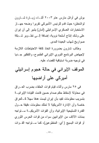 ‫ﺒﻭﺵ ﻓﻲ ﺃﻭﺍﺌل ﻤﺎﺭﺱ ﻋﺎﻡ ٣٠٠٢ ﺃﺜﻨـﺎﺀ ﺯﻴـﺎﺭﺓ ﺸـﺎﺭﻭﻥ‬
‫ﻟﻭﺍﺸﻨﻁﻥ؛ ﺤﻴﺙ ﻗﺩﻡ ﻟﻠﺭﺌﻴﺱ ﺍﻷﻤﻴﺭﻜﻲ ﺘﻘﺭﻴﺭﺍ ﻭﻀﻌﻪ ﺠﻬـﺎﺯ‬
‫ﺍﻻﺴﺘﺨﺒﺎﺭﺍﺕ ﺍﻟﻌﺴﻜﺭﻱ ﺍﻹﺴﺭﺍﺌﻴﻠﻲ )ﺃﻤﺎﻥ( ﻴﺸﻴﺭ ﺇﻟﻰ ﺃﻥ ﺇﻴﺭﺍﻥ‬
‫ﻋﻠﻰ ﻭﺸﻙ ﺇﻨﺘﺎﺝ ﺃﺴﻠﺤﺔ ﻨﻭﻭﻴﺔ، ﺇﻀﺎﻓﺔ ﺇﻟـﻰ ﺘﻁـﻭﻴﺭ ﺸـﺒﻜﺔ‬
                            ‫ﺼﻭﺍﺭﻴﺦ ﺸﻬﺎﺏ ﺍﻟﺒﻌﻴﺩﺓ ﺍﻟﻤﺩﻯ.‬
‫ﻭﻁﺎﻟﺏ ﺸﺎﺭﻭﻥ ﺒﻀﺭﻭﺭﺓ ﺍﺘﺨﺎﺫ ﻜﺎﻓﺔ ﺍﻻﺤﺘﻴﺎﻁﺎﺕ ﺍﻟﻼﺯﻤﺔ‬
‫ﻹﺠﻬﺎﺽ ﺍﻟﺒﺭﻨﺎﻤﺞ ﺍﻟﻨﻭﻭﻱ ﺍﻹﻴﺭﺍﻨﻲ ﺍﻟﻁﻤﻭﺡ، ﻭﺍﻟﺘﻔﻜﻴﺭ ﺠـﺩﻴﺎ‬
                   ‫ﻓﻲ ﺘﻭﺠﻴﻪ ﻀﺭﺒﺔ ﺍﺴﺘﺒﺎﻗﻴﺔ ﻟﻠﻘﻀﺎﺀ ﻋﻠﻴﻪ.‬

‫ﺍﻟﻤﻭﻗﻑ ﺍﻹﻴﺭﺍﻨﻲ ﻓﻲ ﺤﺎﻟﺔ ﻫﺠﻭﻡ ﺇﺴﺭﺍﺌﻴﻠﻲ‬
             ‫ﺃﻤﻴﺭﻜﻲ ﻋﻠﻰ ﺃﺭﺍﻀﻴﻬﺎ‬
‫ﻓﻲ ٥٢ ﻤﺎﺭﺱ ﻭﺃﺜﻨﺎﺀ ﻗﻴﺎﻡ ﻗﻭﺍﺕ ﺍﻟﺤﻠﻔﺎﺀ ﺒﻀﺭﺏ ﺍﻟﻌـﺭﺍﻕ‬
‫ﻓﻲ ﻤﺤﺎﻭﻟﺔ ﻹﺴﻘﺎﻁ ﺤﻜﻡ ﺼﺩﺍﻡ ﺤﺴﻴﻥ ﻗﺎﻤﺕ ﺍﻟﻘﻴﺎﺩﺓ ﺍﻹﻴﺭﺍﻨﻴـﺔ‬
‫ﺒﺘﺴﺭﻴﺏ ﻤﻌﻠﻭﻤﺎﺕ ﺘﻔﻴﺩ ﺒﺄﻥ ﺇﻴﺭﺍﻥ ﻟﻴﺴﺕ ﻫﺩﻓﺎ ﺴﻬﻼ ﻜـﺎﻟﻌﺭﺍﻕ‬
‫ﺨﺎﺼﺔ ﻭﺃﻥ ﺍﻹﺩﺍﺭﺓ ﺍﻷﻤﺭﻴﻜﻴﺔ ﻻ ﺘﻤﻠﻙ ﻤﻌﻠﻭﻤﺎﺕ ﺩﻗﻴﻘﺔ ﺤـﻭل‬
‫ﺍﻟﻘﺩﺭﺓ ﺍﻟﺘﺴﻠﻴﺤﻴﺔ ﺍﻹﻴﺭﺍﻨﻴﺔ، ﻭﺃﻥ ﺍﻟﻘﻭﺍﺕ ﺍﻷﻤﺭﻴﻜﻴـﺔ ﺴـﺘﻭﺍﺠﻪ‬
‫ﺒﻤﺌﺎﺕ ﺍﻵﻻﻑ ﻤﻥ ﺍﻹﻴﺭﺍﻨﻴﻴﻥ ﺴﻭﺍﺀ ﻤﻥ ﻗﻭﺍﺕ ﺍﻟﺤﺭﺱ ﺍﻟﺜﻭﺭﻱ‬
‫ﺃﻭ ﻗﻭﺍﺕ ﺍﻟﺒﺴﻴﺞ ) ﺃﻱ: ﺍﻟﻤﺘﻁﻭﻋﻴﻥ(، ﻜﻤﺎ ﺴـﺘﻭﺍﺠﻪ ﺍﻟﻘـﻭﺍﺕ‬

                         ‫- ٧٧ -‬
 