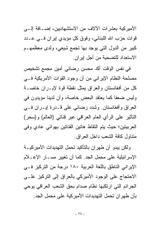 ‫ﺍﻷﻤﻴﺭﻜﻴﺔ ﺒﻌﺸﺭﺍﺕ ﺍﻵﻻﻑ ﻤﻥ ﺍﻻﺴﺘﺸﻬﺎﺩﻴﻴﻥ، ﺇﻀـﺎﻓﺔ ﺇﻟـﻰ‬
‫ﻗﻭﺍﺕ ﺤﺯﺏ ﺍﷲ ﺍﻟﻠﺒﻨﺎﻨﻲ، ﻭﻓﻭﻕ ﻜل ﻤﺅﻴﺩﻱ ﺇﻴﺭﺍﻥ ﻓـﻲ ﻋـﺩﺩ‬
‫ﻜﺒﻴﺭ ﻤﻥ ﺍﻟﺩﻭل ﺍﻟﺘﻲ ﻴﻭﺠﺩ ﺒﻬﺎ ﺘﺠﻤﻊ ﺸﻴﻌﻲ، ﻭﻟﺩﻯ ﻤﻌﻅﻤﻬـﻡ‬
                        ‫ﺍﻻﺴﺘﻌﺩﺍﺩ ﻟﻠﺘﻀﺤﻴﺔ ﻤﻥ ﺃﺠل ﺇﻴﺭﺍﻥ.‬
‫ﻓﻲ ﻨﻔﺱ ﺍﻟﻭﻗﺕ ﺃﻜﺩ ﻤﺤﺴﻥ ﺭﻀﺎﺌﻲ ﺃﻤﻴﻥ ﻤﺠﻤﻊ ﺘﺸﺨﻴﺹ‬
‫ﻤﺼﻠﺤﺔ ﺍﻟﻨﻅﺎﻡ ﺍﻹﻴﺭﺍﻨﻲ ﻤﻥ ﺃﻥ ﻭﺠﻭﺩ ﺍﻟﻘﻭﺍﺕ ﺍﻷﻤﺭﻴﻜﻴﺔ ﻓـﻲ‬
‫ﻜل ﻤﻥ ﺃﻓﻐﺎﻨﺴﺘﺎﻥ ﻭﺍﻟﻌﺭﺍﻕ ﻴﻤﺜل ﻨﻘﻁﺔ ﻗﻭﺓ ﻹﻴـﺭﺍﻥ ﺨﺎﺼـﺔ‬
‫ﻭﻟﻴﺱ ﻀﻌﻔﺎ ﻜﻤﺎ ﻴﻌﺘﻘﺩ ﺍﻟﺒﻌﺽ ﺨﺎﺼﺔ، ﻭﺃﻥ ﻟﺩﻴﻨﺎ ﻤﺅﻴﺩﻭﻥ ﻓﻲ‬
‫ﺍﻟﻌﺭﺍﻕ ﻭﺃﻓﻐﺎﻨﺴﺘﺎﻥ. ﻭﺸﺩﺩ ﺭﻀﺎﺌﻲ ﻋﻠﻰ ﻗـﺩﺭﺓ ﺇﻴـﺭﺍﻥ ﻓـﻲ‬
‫ﺍﻟﺘﺄﺜﻴﺭ ﻋﻠﻰ ﺍﻟﺭﺃﻱ ﺍﻟﻌﺎﻡ ﺍﻟﻌﺭﺍﻗﻲ ﻋﺒﺭ ﻗﻨﺎﺘﻲ )ﺍﻟﻌﺎﻟﻡ( ﻭ)ﺴﺤﺭ(‬
‫ﺍﻟﻌﺭﺒﻴﺘﻴﻥ؛ ﺤﻴﺙ ﻴﺘﻡ ﺍﻟﺘﻘﺎﻁ ﻫﺎﺘﻴﻥ ﺍﻟﻘﻨﺎﺘﻴﻥ ﺒﻬﻭﺍﺌﻲ ﻋﺎﺩﻱ ﻭﻓﻲ‬
                         ‫ﻤﺘﻨﺎﻭل ﻜﺎﻓﺔ ﺍﻟﺸﻌﺏ ﺩﺍﺨل ﺍﻟﻌﺭﺍﻕ.‬
‫ﻭﻟﻜﻥ ﻴﺒﺩﻭ ﺃﻥ ﻁﻬﺭﺍﻥ ﺒﺎﻟﺘﺄﻜﻴﺩ ﺘﺤﻤل ﺍﻟﺘﻬﺩﻴﺩﺍﺕ ﺍﻷﻤﻴﺭﻜﻴـﺔ‬
‫ﺍﻹﺴﺭﺍﺌﻴﻠﻴﺔ ﻋﻠﻰ ﻤﺤﻤل ﺍﻟﺠﺩ. ﻜﻤﺎ ﺃﻥ ﺘﻐﻴﻴﺭ ﻤﺴـﺎﺭ ﺍﻹﻋـﻼﻡ‬
‫ﺍﻹﻴﺭﺍﻨﻲ ﺍﻟﻨﺎﻁﻕ ﺒﺎﻟﻠﻐﺔ ﺍﻟﻌﺭﺒﻴﺔ ٠٨١ ﺩﺭﺠﺔ ﻤﻥ ﺍﻟﺘﺭﻜﻴﺯ ﻓـﻲ‬
‫ﺍﻻﺤﺘﺠﺎﺝ ﻋﻠﻰ ﺍﻟﻭﺠﻭﺩ ﺍﻷﻤﻴﺭﻜﻲ ﺒﺎﻟﻌﺭﺍﻕ ﺇﻟﻰ ﺍﻟﺘﺭﻜﻴﺯ ﻋﻠـﻰ‬
‫ﺍﻟﺠﺭﺍﺌﻡ ﺍﻟﺘﻲ ﺍﺭﺘﻜﺒﻬﺎ ﻨﻅﺎﻡ ﺼﺩﺍﻡ ﺒﺤﻕ ﺍﻟﺸﻌﺏ ﺍﻟﻌﺭﺍﻗﻲ ﻴﻭﺤﻲ‬
    ‫ﺒﺄﻥ ﻁﻬﺭﺍﻥ ﺘﺤﻤل ﺍﻟﺘﻬﺩﻴﺩﺍﺕ ﺍﻷﻤﻴﺭﻜﻴﺔ ﻋﻠﻰ ﻤﺤﻤل ﺍﻟﺠﺩ.‬

                          ‫- ٨٧ -‬
 