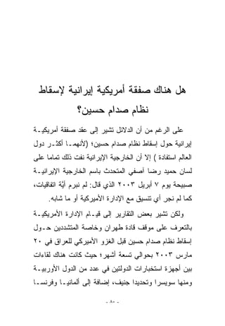 ‫ﻫل ﻫﻨﺎﻙ ﺼﻔﻘﺔ ﺃﻤﺭﻴﻜﻴﺔ ﺇﻴﺭﺍﻨﻴﺔ ﻹﺴﻘﺎﻁ‬
                ‫ﻨﻅﺎﻡ ﺼﺩﺍﻡ ﺤﺴﻴﻥ؟‬
‫ﻋﻠﻰ ﺍﻟﺭﻏﻡ ﻤﻥ ﺃﻥ ﺍﻟﺩﻻﺌل ﺘﺸﻴﺭ ﺇﻟﻰ ﻋﻘﺩ ﺼﻔﻘﺔ ﺃﻤﺭﻴﻜﻴـﺔ‬
‫ﺇﻴﺭﺍﻨﻴﺔ ﺤﻭل ﺇﺴﻘﺎﻁ ﻨﻅﺎﻡ ﺼﺩﺍﻡ ﺤﺴﻴﻥ؛ )ﻷﻨﻬﻤـﺎ ﺃﻜﺜـﺭ ﺩﻭل‬
‫ﺍﻟﻌﺎﻟﻡ ﺍﺴﺘﻔﺎﺩﺓ ( ﺇﻻ ﺃﻥ ﺍﻟﺨﺎﺭﺠﻴﺔ ﺍﻹﻴﺭﺍﻨﻴﺔ ﻨﻔﺕ ﺫﻟﻙ ﺘﻤﺎﻤﺎ ﻋﻠﻰ‬
‫ﻟﺴﺎﻥ ﺤﻤﻴﺩ ﺭﻀﺎ ﺁﺼﻔﻲ ﺍﻟﻤﺘﺤﺩﺙ ﺒﺎﺴﻡ ﺍﻟﺨﺎﺭﺠﻴﺔ ﺍﻹﻴﺭﺍﻨﻴـﺔ‬
‫ﺼﺒﻴﺤﺔ ﻴﻭﻡ ٧ ﺃﺒﺭﻴل ٣٠٠٢ ﺍﹼﺫﻱ ﻗﺎل: ﻟﻡ ﻨﺒﺭﻡ ﺃ ﱠﺔ ﺍﺘﻔﺎﻗﻴﺎﺕ،‬
           ‫ﻴ‬                  ‫ﻟ‬
     ‫ﻜﻤﺎ ﻟﻡ ﻨﺠﺭ ﺃﻱ ﺘﻨﺴﻴﻕ ﻤﻊ ﺍﻹﺩﺍﺭﺓ ﺍﻷﻤﻴﺭﻜﻴﺔ ﺃﻭ ﻤﺎ ﺸﺎﺒﻪ.‬
                                             ‫ِ‬
‫ﻭﻟﻜﻥ ﺘﺸﻴﺭ ﺒﻌﺽ ﺍﻟﺘﻘﺎﺭﻴﺭ ﺇﻟﻰ ﻗﻴـﺎﻡ ﺍﻹﺩﺍﺭﺓ ﺍﻷﻤﺭﻴﻜﻴـﺔ‬
‫ﺒﺎﻟﺘﻌﺭﻑ ﻋﻠﻰ ﻤﻭﻗﻑ ﻗﺎﺩﺓ ﻁﻬﺭﺍﻥ ﻭﺨﺎﺼﺔ ﺍﻟﻤﺘﺸﺩﺩﻴﻥ ﺤـﻭل‬
‫ﺇﺴﻘﺎﻁ ﻨﻅﺎﻡ ﺼﺩﺍﻡ ﺤﺴﻴﻥ ﻗﺒل ﺍﻟﻐﺯﻭ ﺍﻷﻤﻴﺭﻜﻲ ﻟﻠﻌﺭﺍﻕ ﻓﻲ ٠٢‬
‫ﻤﺎﺭﺱ ٣٠٠٢ ﺒﺤﻭﺍﻟﻲ ﺘﺴﻌﺔ ﺃﺸﻬﺭ؛ ﺤﻴﺙ ﻜﺎﻨﺕ ﻫﻨﺎﻙ ﻟﻘﺎﺀﺍﺕ‬
‫ﺒﻴﻥ ﺃﺠﻬﺯﺓ ﺍﺴﺘﺨﺒﺎﺭﺍﺕ ﺍﻟﺩﻭﻟﺘﻴﻥ ﻓﻲ ﻋﺩﺩ ﻤﻥ ﺍﻟﺩﻭل ﺍﻷﻭﺭﺒﻴـﺔ‬
‫ﻭﻤﻨﻬﺎ ﺴﻭﻴﺴﺭﺍ ﻭﺘﺤﺩﻴﺩﺍ ﺠﻨﻴﻑ، ﺇﻀﺎﻓﺔ ﺇﻟﻰ ﺃﻟﻤﺎﻨﻴـﺎ ﻭﻓﺭﻨﺴـﺎ‬

                          ‫- ٠٨ -‬
 