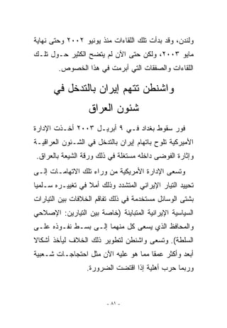 ‫ﻭﻟﻨﺩﻥ، ﻭﻗﺩ ﺒﺩﺃﺕ ﺘﻠﻙ ﺍﻟﻠﻘﺎﺀﺍﺕ ﻤﻨﺫ ﻴﻭﻨﻴﻭ ٢٠٠٢ ﻭﺤﺘﻰ ﻨﻬﺎﻴﺔ‬
‫ﻤﺎﻴﻭ ٣٠٠٢، ﻭﻟﻜﻥ ﺤﺘﻰ ﺍﻵﻥ ﻟﻡ ﻴﺘﻀﺢ ﺍﻟﻜﺜﻴﺭ ﺤـﻭل ﺘﻠـﻙ‬
        ‫ﺍﻟﻠﻘﺎﺀﺍﺕ ﻭﺍﻟﺼﻔﻘﺎﺕ ﺍﻟﺘﻲ ﺃﺒﺭﻤﺕ ﻓﻲ ﻫﺫﺍ ﺍﻟﺨﺼﻭﺹ.‬

      ‫ﻭﺍﺸﻨﻁﻥ ﺘﺘﻬﻡ ﺇﻴﺭﺍﻥ ﺒﺎﻟﺘﺩﺨل ﻓﻲ‬
                  ‫ﺸﺌﻭﻥ ﺍﻟﻌﺭﺍﻕ‬
‫ﻓﻭﺭ ﺴﻘﻭﻁ ﺒﻐﺩﺍﺩ ﻓـﻲ ٩ ﺃﺒﺭﻴـل ٣٠٠٢ ﺃﺨـﺫﺕ ﺍﻹﺩﺍﺭﺓ‬
‫ﺍﻷﻤﻴﺭﻜﻴﺔ ﺘﻠﻭﺡ ﺒﺎﺘﻬﺎﻡ ﺇﻴﺭﺍﻥ ﺒﺎﻟﺘﺩﺨل ﻓﻲ ﺍﻟﺸـﺌﻭﻥ ﺍﻟﻌﺭﺍﻗﻴـﺔ‬
                                           ‫‪‬‬
‫ﻭﺇﺜﺎﺭﺓ ﺍﻟﻔﻭﻀﻰ ﺩﺍﺨﻠﻪ ﻤﺴﺘﻐﻠﺔ ﻓﻲ ﺫﻟﻙ ﻭﺭﻗﺔ ﺍﻟﺸﻴﻌﺔ ﺒﺎﻟﻌﺭﺍﻕ.‬
‫ﻭﺘﺴﻌﻰ ﺍﻹﺩﺍﺭﺓ ﺍﻷﻤﺭﻴﻜﻴﺔ ﻤﻥ ﻭﺭﺍﺀ ﺘﻠﻙ ﺍﻻﺘﻬﺎﻤـﺎﺕ ﺇﻟـﻰ‬
‫ﺘﺤﻴﻴﺩ ﺍﻟﺘﻴﺎﺭ ﺍﻹﻴﺭﺍﻨﻲ ﺍﻟﻤﺘﺸﺩﺩ ﻭﺫﻟﻙ ﺃﻤﻼ ﻓﻲ ﺘﻐﻴﻴـﺭﻩ ﺴـﻠﻤﻴﺎ‬
‫ﺒﺸﺘﻰ ﺍﻟﻭﺴﺎﺌل ﻤﺴﺘﺨﺩﻤﺔ ﻓﻲ ﺫﻟﻙ ﺘﻔﺎﻗﻡ ﺍﻟﺨﻼﻓﺎﺕ ﺒﻴﻥ ﺍﻟﺘﻴﺎﺭﺍﺕ‬
‫ﺍﻟﺴﻴﺎﺴﻴﺔ ﺍﻹﻴﺭﺍﻨﻴﺔ ﺍﻟﻤﺘﺒﺎﻴﻨﺔ )ﺨﺎﺼﺔ ﺒﻴﻥ ﺍﻟﺘﻴﺎﺭﻴﻥ: ﺍﻹﺼﻼﺤﻲ‬
‫ﻭﺍﻟﻤﺤﺎﻓﻅ ﺍﹼﺫﻱ ﻴﺴﻌﻰ ﻜل ﻤﻨﻬﻤﺎ ﺇﻟـﻰ ﺒﺴـﻁ ﻨﻔـﻭﺫﻩ ﻋﻠـﻰ‬
                                      ‫ﻟ‬
‫ﺍﻟﺴﻠﻁﺔ(. ﻭﺘﺴﻌﻰ ﻭﺍﺸﻨﻁﻥ ﻟﺘﻁﻭﻴﺭ ﺫﻟﻙ ﺍﻟﺨﻼﻑ ﻟﻴﺄﺨﺫ ﺃﺸﻜﺎﻻ‬
‫ﺃﺒﻌﺩ ﻭﺃﻜﺜﺭ ﻋﻤﻘﺎ ﻤﻤﺎ ﻫﻭ ﻋﻠﻴﻪ ﺍﻵﻥ ﻤﺜل ﺍﺤﺘﺠﺎﺠـﺎﺕ ﺸـﻌﺒﻴﺔ‬
                  ‫ﻭﺭﺒﻤﺎ ﺤﺭﺏ ﺃﻫﻠﻴﺔ ﺇﺫﺍ ﺍﻗﺘﻀﺕ ﺍﻟﻀﺭﻭﺭﺓ.‬



                         ‫- ١٨ -‬
 