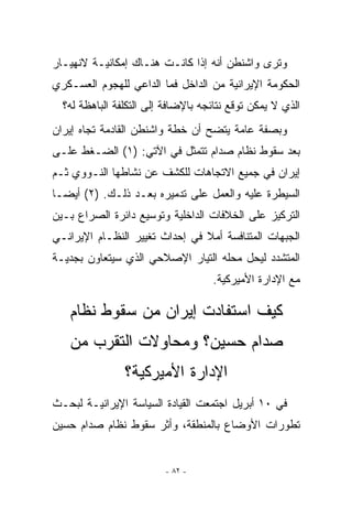 ‫ﻭﺘﺭﻯ ﻭﺍﺸﻨﻁﻥ ﺃﻨﻪ ﺇﺫﺍ ﻜﺎﻨـﺕ ﻫﻨـﺎﻙ ﺇﻤﻜﺎﻨﻴـﺔ ﻻﻨﻬﻴـﺎﺭ‬
‫ﺍﻟﺤﻜﻭﻤﺔ ﺍﻹﻴﺭﺍﻨﻴﺔ ﻤﻥ ﺍﻟﺩﺍﺨل ﻓﻤﺎ ﺍﻟﺩﺍﻋﻲ ﻟﻠﻬﺠﻭﻡ ﺍﻟﻌﺴـﻜﺭﻱ‬
  ‫ﺍﻟﺫﻱ ﻻ ﻴﻤﻜﻥ ﺘﻭﻗﻊ ﻨﺘﺎﺌﺠﻪ ﺒﺎﻹﻀﺎﻓﺔ ﺇﻟﻰ ﺍﻟﺘﻜﻠﻔﺔ ﺍﻟﺒﺎﻫﻅﺔ ﻟﻪ؟‬
‫ﻭﺒﺼﻔﺔ ﻋﺎﻤﺔ ﻴﺘﻀﺢ ﺃﻥ ﺨﻁﺔ ﻭﺍﺸﻨﻁﻥ ﺍﻟﻘﺎﺩﻤﺔ ﺘﺠﺎﻩ ﺇﻴﺭﺍﻥ‬
‫ﺒﻌﺩ ﺴﻘﻭﻁ ﻨﻅﺎﻡ ﺼﺩﺍﻡ ﺘﺘﻤﺜل ﻓﻲ ﺍﻵﺘﻲ: )١( ﺍﻟﻀـﻐﻁ ﻋﻠـﻰ‬
‫ﺇﻴﺭﺍﻥ ﻓﻲ ﺠﻤﻴﻊ ﺍﻻﺘﺠﺎﻫﺎﺕ ﻟﻠﻜﺸﻑ ﻋﻥ ﻨﺸﺎﻁﻬﺎ ﺍﻟﻨـﻭﻭﻱ ﺜـﻡ‬
‫ﺍﻟﺴﻴﻁﺭﺓ ﻋﻠﻴﻪ ﻭﺍﻟﻌﻤل ﻋﻠﻰ ﺘﺩﻤﻴﺭﻩ ﺒﻌـﺩ ﺫﻟـﻙ. )٢( ﺃﻴﻀـﺎ‬
‫ﺍﻟﺘﺭﻜﻴﺯ ﻋﻠﻰ ﺍﻟﺨﻼﻓﺎﺕ ﺍﻟﺩﺍﺨﻠﻴﺔ ﻭﺘﻭﺴﻴﻊ ﺩﺍﺌﺭﺓ ﺍﻟﺼﺭﺍﻉ ﺒـﻴﻥ‬
‫ﺍﻟﺠﺒﻬﺎﺕ ﺍﻟﻤﺘﻨﺎﻓﺴﺔ ﺃﻤﻼ ﻓﻲ ﺇﺤﺩﺍﺙ ﺘﻐﻴﻴﺭ ﺍﻟﻨﻅـﺎﻡ ﺍﻹﻴﺭﺍﻨـﻲ‬
‫ﺍﻟﻤﺘﺸﺩﺩ ﻟﻴﺤل ﻤﺤﻠﻪ ﺍﻟﺘﻴﺎﺭ ﺍﻹﺼﻼﺤﻲ ﺍﹼﺫﻱ ﺴﻴﺘﻌﺎﻭﻥ ﺒﺠﺩﻴـﺔ‬
                 ‫ﻟ‬
                                    ‫ﻤﻊ ﺍﻹﺩﺍﺭﺓ ﺍﻷﻤﻴﺭﻜﻴﺔ.‬

   ‫ﻜﻴﻑ ﺍﺴﺘﻔﺎﺩﺕ ﺇﻴﺭﺍﻥ ﻤﻥ ﺴﻘﻭﻁ ﻨﻅﺎﻡ‬
   ‫ﺼﺩﺍﻡ ﺤﺴﻴﻥ؟ ﻭﻤﺤﺎﻭﻻﺕ ﺍﻟﺘﻘﺭﺏ ﻤﻥ‬
                ‫ﺍﻹﺩﺍﺭﺓ ﺍﻷﻤﻴﺭﻜﻴﺔ؟‬
‫ﻓﻲ ٠١ ﺃﺒﺭﻴل ﺍﺠﺘﻤﻌﺕ ﺍﻟﻘﻴﺎﺩﺓ ﺍﻟﺴﻴﺎﺴﺔ ﺍﻹﻴﺭﺍﻨﻴـﺔ ﻟﺒﺤـﺙ‬
‫ﺘﻁﻭﺭﺍﺕ ﺍﻷﻭﻀﺎﻉ ﺒﺎﻟﻤﻨﻁﻘﺔ، ﻭﺃﺜﺭ ﺴﻘﻭﻁ ﻨﻅﺎﻡ ﺼﺩﺍﻡ ﺤﺴﻴﻥ‬


                         ‫- ٢٨ -‬
 