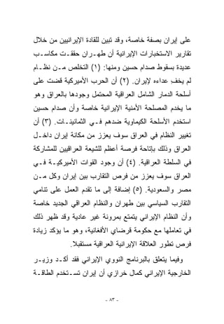 ‫ﻋﻠﻰ ﺇﻴﺭﺍﻥ ﺒﺼﻔﺔ ﺨﺎﺼﺔ، ﻭﻗﺩ ﺘﺒﻴﻥ ﻟﻠﻘﺎﺩﺓ ﺍﻹﻴﺭﺍﻨﻴﻴﻥ ﻤﻥ ﺨﻼل‬
‫ﺘﻘﺎﺭﻴﺭ ﺍﻻﺴﺘﺨﺒﺎﺭﺍﺕ ﺍﻹﻴﺭﺍﻨﻴﺔ ﺃﻥ ﻁﻬـﺭﺍﻥ ﺤﻘﻘـﺕ ﻤﻜﺎﺴـﺏ‬
‫ﻋﺩﻴﺩﺓ ﺒﺴﻘﻭﻁ ﺼﺩﺍﻡ ﺤﺴﻴﻥ ﻭﻤﻨﻬﺎ: )١( ﺍﻟﺘﺨﻠﺹ ﻤـﻥ ﻨﻅـﺎﻡ‬
‫ﻟﻡ ﻴﺨﻑ ﻋﺩﺍﺀﻩ ﻹﻴﺭﺍﻥ. )٢( ﺃﻥ ﺍﻟﺤﺭﺏ ﺍﻷﻤﻴﺭﻜﻴﺔ ﻗﻀﺕ ﻋﻠﻰ‬
                                           ‫ﹾ ِ‬
‫ﺃﺴﻠﺤﺔ ﺍﻟﺩﻤﺎﺭ ﺍﻟﺸﺎﻤل ﺍﻟﻌﺭﺍﻗﻴﺔ ﺍﻟﻤﺤﺘﻤل ﻭﺠﻭﺩﻫﺎ ﺒﺎﻟﻌﺭﺍﻕ ﻭﻫﻭ‬
‫ﻤﺎ ﻴﺨﺩﻡ ﺍﻟﻤﺼﻠﺤﺔ ﺍﻷﻤﻨﻴﺔ ﺍﻹﻴﺭﺍﻨﻴﺔ ﺨﺎﺼﺔ ﻭﺃﻥ ﺼﺩﺍﻡ ﺤﺴﻴﻥ‬
‫ﺍﺴﺘﺨﺩﻡ ﺍﻷﺴﻠﺤﺔ ﺍﻟﻜﻴﻤﺎﻭﻴﺔ ﻀﺩﻫﻡ ﻓـﻲ ﺍﻟﺜﻤﺎﻨﻴﻨـﺎﺕ. )٣( ﺃﻥ‬
‫ﺘﻐﻴﻴﺭ ﺍﻟﻨﻅﺎﻡ ﻓﻲ ﺍﻟﻌﺭﺍﻕ ﺴﻭﻑ ﻴﻌﺯﺯ ﻤﻥ ﻤﻜﺎﻨﺔ ﺇﻴﺭﺍﻥ ﺩﺍﺨـل‬
‫ﺍﻟﻌﺭﺍﻕ ﻭﺫﻟﻙ ﺒﺈﺘﺎﺤﺔ ﻓﺭﺼﺔ ﺃﻋﻅﻡ ﻟﻠﺸﻴﻌﺔ ﺍﻟﻌﺭﺍﻗﻴﻴﻥ ﻟﻠﻤﺸﺎﺭﻜﺔ‬
‫ﻓﻲ ﺍﻟﺴﻠﻁﺔ ﺍﻟﻌﺭﺍﻗﻴﺔ. )٤( ﺃﻥ ﻭﺠﻭﺩ ﺍﻟﻘﻭﺍﺕ ﺍﻷﻤﻴﺭﻜﻴـﺔ ﻓـﻲ‬
‫ﺍﻟﻌﺭﺍﻕ ﺴﻭﻑ ﻴﻌﺯﺯ ﻤﻥ ﻓﺭﺹ ﺍﻟﺘﻘﺎﺭﺏ ﺒﻴﻥ ﺇﻴﺭﺍﻥ ﻭﻜل ﻤـﻥ‬
‫ﻤﺼﺭ ﻭﺍﻟﺴﻌﻭﺩﻴﺔ. )٥( ﺇﻀﺎﻓﺔ ﺇﻟﻰ ﻤﺎ ﺘﻘﺩﻡ ﺍﻟﻌﻤل ﻋﻠﻰ ﺘﻨﺎﻤﻲ‬
‫ﺍﻟﺘﻘﺎﺭﺏ ﺍﻟﺴﻴﺎﺴﻲ ﺒﻴﻥ ﻁﻬﺭﺍﻥ ﻭﺍﻟﻨﻅﺎﻡ ﺍﻟﻌﺭﺍﻗﻲ ﺍﻟﺠﺩﻴﺩ ﺨﺎﺼﺔ‬
‫ﻭﺃﻥ ﺍﻟﻨﻅﺎﻡ ﺍﻹﻴﺭﺍﻨﻲ ﻴﺘﻤﺘﻊ ﺒﻤﺭﻭﻨﺔ ﻏﻴﺭ ﻋﺎﺩﻴﺔ ﻭﻗﺩ ﻅﻬﺭ ﺫﻟﻙ‬
‫ﻓﻲ ﺘﻌﺎﻤﻠﻬﺎ ﻤﻊ ﺤﻜﻭﻤﺔ ﻗﺭﻀﺎﻱ ﺍﻷﻓﻐﺎﻨﻴﺔ، ﻭﻫﻭ ﻤﺎ ﻴﺅﻜﺩ ﺯﻴﺎﺩﺓ‬
            ‫ﻓﺭﺹ ﺘﻁﻭﺭ ﺍﻟﻌﻼﻗﺔ ﺍﻹﻴﺭﺍﻨﻴﺔ ﺍﻟﻌﺭﺍﻗﻴﺔ ﻤﺴﺘﻘﺒﻼ.‬
‫ﻭﻓﻴﻤﺎ ﻴﺘﻌﻠﻕ ﺒﺎﻟﺒﺭﻨﺎﻤﺞ ﺍﻟﻨﻭﻭﻱ ﺍﻹﻴﺭﺍﻨﻲ ﻓﻘﺩ ﺃﻜـﺩ ﻭﺯﻴـﺭ‬
‫ﺍﻟﺨﺎﺭﺠﻴﺔ ﺍﻹﻴﺭﺍﻨﻲ ﻜﻤﺎل ﺨﺭﺍﺯﻱ ﺃﻥ ﺇﻴﺭﺍﻥ ﺘﺴـﺘﺨﺩﻡ ﺍﻟﻁﺎﻗـﺔ‬


                         ‫- ٣٨ -‬
 