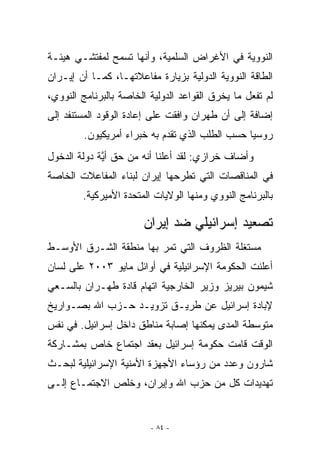 ‫ﺍﻟﻨﻭﻭﻴﺔ ﻓﻲ ﺍﻷﻏﺭﺍﺽ ﺍﻟﺴﻠﻤﻴﺔ، ﻭﺃﻨﻬﺎ ﺘﺴﻤﺢ ﻟﻤﻔﺘﺸـﻲ ﻫﻴﺌـﺔ‬
‫ﺍﻟﻁﺎﻗﺔ ﺍﻟﻨﻭﻭﻴﺔ ﺍﻟﺩﻭﻟﻴﺔ ﺒﺯﻴﺎﺭﺓ ﻤﻔﺎﻋﻼﺘﻬـﺎ، ﻜﻤـﺎ ﺃﻥ ﺇﻴـﺭﺍﻥ‬
‫ﻟﻡ ﺘﻔﻌل ﻤﺎ ﻴﺨﺭﻕ ﺍﻟﻘﻭﺍﻋﺩ ﺍﻟﺩﻭﻟﻴﺔ ﺍﻟﺨﺎﺼﺔ ﺒﺎﻟﺒﺭﻨﺎﻤﺞ ﺍﻟﻨﻭﻭﻱ،‬
‫ﺇﻀﺎﻓﺔ ﺇﻟﻰ ﺃﻥ ﻁﻬﺭﺍﻥ ﻭﺍﻓﻘﺕ ﻋﻠﻰ ﺇﻋﺎﺩﺓ ﺍﻟﻭﻗﻭﺩ ﺍﻟﻤﺴﺘﻨﻔﺩ ﺇﻟﻰ‬
         ‫ﺭﻭﺴﻴﺎ ﺤﺴﺏ ﺍﻟﻁﻠﺏ ﺍﹼﺫﻱ ﺘﻘﺩﻡ ﺒﻪ ﺨﺒﺭﺍﺀ ﺃﻤﺭﻴﻜﻴﻭﻥ.‬
                                   ‫ﻟ‬
‫ﻭﺃﻀﺎﻑ ﺨﺭﺍﺯﻱ: ﻟﻘﺩ ﺃﻋﻠﻨﺎ ﺃﻨﻪ ﻤﻥ ﺤﻕ ﺃﻴﺔ ﺩﻭﻟﺔ ﺍﻟﺩﺨﻭل‬
             ‫ﱠ‬
‫ﻓﻲ ﺍﻟﻤﻨﺎﻗﺼﺎﺕ ﺍﻟﺘﻲ ﺘﻁﺭﺤﻬﺎ ﺇﻴﺭﺍﻥ ﻟﺒﻨﺎﺀ ﺍﻟﻤﻔﺎﻋﻼﺕ ﺍﻟﺨﺎﺼﺔ‬
        ‫ﺒﺎﻟﺒﺭﻨﺎﻤﺞ ﺍﻟﻨﻭﻭﻱ ﻭﻤﻨﻬﺎ ﺍﻟﻭﻻﻴﺎﺕ ﺍﻟﻤﺘﺤﺩﺓ ﺍﻷﻤﻴﺭﻜﻴﺔ.‬

                       ‫ﺘﺼﻌﻴﺩ ﺇﺴﺭﺍﺌﻴﻠﻲ ﻀﺩ ﺇﻴﺭﺍﻥ‬
‫ﻤﺴﺘﻐﻠﺔ ﺍﻟﻅﺭﻭﻑ ﺍﻟﺘﻲ ﺘﻤﺭ ﺒﻬﺎ ﻤﻨﻁﻘﺔ ﺍﻟﺸـﺭﻕ ﺍﻷﻭﺴـﻁ‬
‫ﺃﻋﻠﻨﺕ ﺍﻟﺤﻜﻭﻤﺔ ﺍﻹﺴﺭﺍﺌﻴﻠﻴﺔ ﻓﻲ ﺃﻭﺍﺌل ﻤﺎﻴﻭ ٣٠٠٢ ﻋﻠﻰ ﻟﺴﺎﻥ‬
‫ﺸﻴﻤﻭﻥ ﺒﻴﺭﻴﺯ ﻭﺯﻴﺭ ﺍﻟﺨﺎﺭﺠﻴﺔ ﺍﺘﻬﺎﻡ ﻗﺎﺩﺓ ﻁﻬـﺭﺍﻥ ﺒﺎﻟﺴـﻌﻲ‬
‫ﻹﺒﺎﺩﺓ ﺇﺴﺭﺍﺌﻴل ﻋﻥ ﻁﺭﻴـﻕ ﺘﺯﻭﻴـﺩ ﺤـﺯﺏ ﺍﷲ ﺒﺼـﻭﺍﺭﻴﺦ‬
‫ﻤﺘﻭﺴﻁﺔ ﺍﻟﻤﺩﻯ ﻴﻤﻜﻨﻬﺎ ﺇﺼﺎﺒﺔ ﻤﻨﺎﻁﻕ ﺩﺍﺨل ﺇﺴﺭﺍﺌﻴل. ﻓﻲ ﻨﻔﺱ‬
‫ﺍﻟﻭﻗﺕ ﻗﺎﻤﺕ ﺤﻜﻭﻤﺔ ﺇﺴﺭﺍﺌﻴل ﺒﻌﻘﺩ ﺍﺠﺘﻤﺎﻉ ﺨﺎﺹ ﺒﻤﺸـﺎﺭﻜﺔ‬
‫ﺸﺎﺭﻭﻥ ﻭﻋﺩﺩ ﻤﻥ ﺭﺅﺴﺎﺀ ﺍﻷﺠﻬﺯﺓ ﺍﻷﻤﻨﻴﺔ ﺍﻹﺴﺭﺍﺌﻴﻠﻴﺔ ﻟﺒﺤـﺙ‬
‫ﺘﻬﺩﻴﺩﺍﺕ ﻜل ﻤﻥ ﺤﺯﺏ ﺍﷲ ﻭﺇﻴﺭﺍﻥ، ﻭﺨﻠﺹ ﺍﻻﺠﺘﻤـﺎﻉ ﺇﻟـﻰ‬


                         ‫- ٤٨ -‬
 