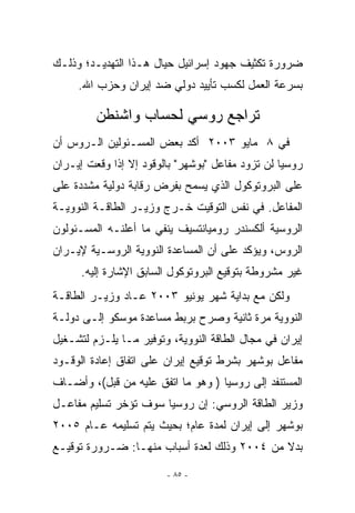 ‫ﻀﺭﻭﺭﺓ ﺘﻜﺜﻴﻑ ﺠﻬﻭﺩ ﺇﺴﺭﺍﺌﻴل ﺤﻴﺎل ﻫـﺫﺍ ﺍﻟﺘﻬﺩﻴـﺩ؛ ﻭﺫﻟـﻙ‬
     ‫ﺒﺴﺭﻋﺔ ﺍﻟﻌﻤل ﻟﻜﺴﺏ ﺘﺄﻴﻴﺩ ﺩﻭﻟﻲ ﻀﺩ ﺇﻴﺭﺍﻥ ﻭﺤﺯﺏ ﺍﷲ.‬

         ‫ﺘﺭﺍﺠﻊ ﺭﻭﺴﻲ ﻟﺤﺴﺎﺏ ﻭﺍﺸﻨﻁﻥ‬
‫ﻓﻲ ٨ ﻤﺎﻴﻭ ٣٠٠٢ ﺃﻜﺩ ﺒﻌﺽ ﺍﻟﻤﺴـﺌﻭﻟﻴﻥ ﺍﻟـﺭﻭﺱ ﺃﻥ‬
‫ﺭﻭﺴﻴﺎ ﻟﻥ ﺘﺯﻭﺩ ﻤﻔﺎﻋل ﺒﻭﺸﻬﺭ ﺒﺎﻟﻭﻗﻭﺩ ﺇﻻ ﺇﺫﺍ ﻭﻗﻌﺕ ﺇﻴـﺭﺍﻥ‬
‫ﻋﻠﻰ ﺍﻟﺒﺭﻭﺘﻭﻜﻭل ﺍﹼﺫﻱ ﻴﺴﻤﺢ ﺒﻔﺭﺽ ﺭﻗﺎﺒﺔ ﺩﻭﻟﻴﺔ ﻤﺸﺩﺩﺓ ﻋﻠﻰ‬
                                  ‫ﻟ‬
‫ﺍﻟﻤﻔﺎﻋل. ﻓﻲ ﻨﻔﺱ ﺍﻟﺘﻭﻗﻴﺕ ﺨـﺭﺝ ﻭﺯﻴـﺭ ﺍﻟﻁﺎﻗـﺔ ﺍﻟﻨﻭﻭﻴـﺔ‬
‫ﺍﻟﺭﻭﺴﻴﺔ ﺃﻟﻜﺴﻨﺩﺭ ﺭﻭﻤﻴﺎﻨﺘﺴﻴﻑ ﻴﻨﻔﻲ ﻤﺎ ﺃﻋﻠﻨـﻪ ﺍﻟﻤﺴـﺌﻭﻟﻭﻥ‬
‫ﺍﻟﺭﻭﺱ، ﻭﻴﺅﻜﺩ ﻋﻠﻰ ﺃﻥ ﺍﻟﻤﺴﺎﻋﺩﺓ ﺍﻟﻨﻭﻭﻴﺔ ﺍﻟﺭﻭﺴـﻴﺔ ﻹﻴـﺭﺍﻥ‬
      ‫ﻏﻴﺭ ﻤﺸﺭﻭﻁﺔ ﺒﺘﻭﻗﻴﻊ ﺍﻟﺒﺭﻭﺘﻭﻜﻭل ﺍﻟﺴﺎﺒﻕ ﺍﻹﺸﺎﺭﺓ ﺇﻟﻴﻪ.‬
‫ﻭﻟﻜﻥ ﻤﻊ ﺒﺩﺍﻴﺔ ﺸﻬﺭ ﻴﻭﻨﻴﻭ ٣٠٠٢ ﻋـﺎﺩ ﻭﺯﻴـﺭ ﺍﻟﻁﺎﻗـﺔ‬
‫ﺍﻟﻨﻭﻭﻴﺔ ﻤﺭﺓ ﺜﺎﻨﻴﺔ ﻭﺼﺭﺡ ﺒﺭﺒﻁ ﻤﺴﺎﻋﺩﺓ ﻤﻭﺴﻜﻭ ﺇﻟـﻰ ﺩﻭﻟـﺔ‬
‫ﺇﻴﺭﺍﻥ ﻓﻲ ﻤﺠﺎل ﺍﻟﻁﺎﻗﺔ ﺍﻟﻨﻭﻭﻴﺔ، ﻭﺘﻭﻓﻴﺭ ﻤـﺎ ﻴﻠـﺯﻡ ﻟﺘﺸـﻐﻴل‬
‫ﻤﻔﺎﻋل ﺒﻭﺸﻬﺭ ﺒﺸﺭﻁ ﺘﻭﻗﻴﻊ ﺇﻴﺭﺍﻥ ﻋﻠﻰ ﺍﺘﻔﺎﻕ ﺇﻋﺎﺩﺓ ﺍﻟﻭﻗـﻭﺩ‬
‫ﺍﻟﻤﺴﺘﻨﻔﺩ ﺇﻟﻰ ﺭﻭﺴﻴﺎ ) ﻭﻫﻭ ﻤﺎ ﺍﺘﻔﻕ ﻋﻠﻴﻪ ﻤﻥ ﻗﺒل(، ﻭﺃﻀـﺎﻑ‬
‫ﻭﺯﻴﺭ ﺍﻟﻁﺎﻗﺔ ﺍﻟﺭﻭﺴﻲ: ﺇﻥ ﺭﻭﺴﻴﺎ ﺴﻭﻑ ﺘﺅﺨﺭ ﺘﺴﻠﻴﻡ ﻤﻔﺎﻋـل‬
‫ﺒﻭﺸﻬﺭ ﺇﻟﻰ ﺇﻴﺭﺍﻥ ﻟﻤﺩﺓ ﻋﺎﻡ؛ ﺒﺤﻴﺙ ﻴﺘﻡ ﺘﺴﻠﻴﻤﻪ ﻋـﺎﻡ ٥٠٠٢‬
‫ﺒﺩﻻ ﻤﻥ ٤٠٠٢ ﻭﺫﻟﻙ ﻟﻌﺩﺓ ﺃﺴﺒﺎﺏ ﻤﻨﻬـﺎ: ﻀـﺭﻭﺭﺓ ﺘﻭﻗﻴـﻊ‬

                        ‫- ٥٨ -‬
 