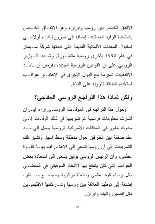 ‫ﺍﻻﺘﻔﺎﻕ ﺍﻟﺨﺎﺹ ﺒﻴﻥ ﺭﻭﺴﻴﺎ ﻭﺇﻴﺭﺍﻥ، ﻭﻫﻭ ﺍﻻﺘﻔـﺎﻕ ﺍﻟﺨـﺎﺹ‬
‫ﺒﺎﺴﺘﻌﺎﺩﺓ ﺍﻟﻭﻗﻭﺩ ﺍﻟﻤﺴﺘﻨﻔﺩ، ﺇﻀﺎﻓﺔ ﺇﻟﻰ ﻀﺭﻭﺭﺓ ﺍﻟﺒﺩﺀ ﺃﻭﻻ ﻓـﻲ‬
‫ﺍﺴﺘﺒﺩﺍل ﺍﻟﻤﻌﺩﺍﺕ ﺍﻷﻟﻤﺎﻨﻴﺔ ﺍﻟﻘﺩﻴﻤﺔ ﺍﻟﺘﻲ ﻗﺩﻤﺘﻬﺎ ﺸﺭﻜﺔ ﺴـﻴﻤﻨﺯ‬
‫ﻓﻲ ﻋﺎﻡ ٥٩٩١ ﺒﺄﺨﺭﻯ ﺭﻭﺴﻴﺔ ﻤﺘﻁـﻭﺭﺓ. ﻭﺸـﺩﺩ ﺍﻟـﻭﺯﻴﺭ‬
‫ﺍﻟﺭﻭﺴﻲ ﻋﻠﻰ ﺃﻥ ﺍﻟﻘﻭﺍﻨﻴﻥ ﺍﻟﺭﻭﺴﻴﺔ ﺍﻟﺠﺩﻴﺩﺓ ﺘﻔﺭﺽ ﺃﻥ ﺘﺄﺨـﺫ‬
‫ﺍﻻﺘﻔﺎﻗﻴﺎﺕ ﺍﻟﻤﺒﺭﻤﺔ ﻤﻊ ﺍﻟﺩﻭل ﺍﻷﺨﺭﻯ ﻓﻲ ﺍﻻﻋﺘﺒـﺎﺭ ﻋﻭﺍﻗـﺏ‬
                        ‫ﺍﺴﺘﺨﺩﺍﻡ ﺍﻟﻁﺎﻗﺔ ﺍﻟﻨﻭﻭﻴﺔ ﻋﻠﻰ ﺍﻟﺒﻴﺌﺔ.‬

     ‫ﻭﻟﻜﻥ ﻟﻤﺎﺫﺍ ﻫﺫﺍ ﺍﻟﺘﺭﺍﺠﻊ ﺍﻟﺭﻭﺴﻲ ﺍﻟﻤﻔﺎﺠﺊ؟‬
‫ﻭﺤﻭل ﻫﺫﺍ ﺍﻟﺘﺭﺍﺠﻊ ﻓﻲ ﺍﻟﻤﻭﻗـﻑ ﺍﻟﺭﻭﺴـﻲ ﺇﺯﺍﺀ ﺇﻴـﺭﺍﻥ‬
‫ﺃﺸﺎﺭﺕ ﻤﻌﻠﻭﻤﺎﺕ ﻓﺭﻨﺴﻴﺔ ﺘﻡ ﺘﺴﺭﻴﺒﻬﺎ ﻓﻲ ﺫﻟﻙ ﺍﻟﻭﻗـﺕ ﺇﻟـﻰ‬
‫ﺤﺩﻭﺙ ﺘﻁﻭﺭ ﻓﻲ ﺍﻟﻌﻼﻗﺎﺕ ﺍﻷﻤﻴﺭﻜﻴﺔ ﺍﻟﺭﻭﺴﻴﺔ ﻴﺼل ﺇﻟﻰ ﺤـﺩ‬
‫ﻋﻘﺩ ﺼﻔﻘﺔ ﺒﻴﻥ ﺍﻟﻁﺭﻓﻴﻥ ﺤﻭل ﻤﻨﻁﻘﺔ ﻭﺴﻁ ﺁﺴﻴﺎ. ﻭﺘﺸﻴﺭ ﺘﻠﻙ‬
‫ﺍﻟﺘﺴﺭﻴﺒﺎﺕ ﺇﻟﻰ ﺃﻥ ﺭﻭﺴﻴﺎ ﺘﺴﻌﻰ ﺇﻟﻰ ﺍﻻﻋﺘـﺭﺍﻑ ﺒﻬـﺎ ﻜﻘـﻭﺓ‬
‫ﻋﻅﻤﻰ، ﻭﺃﻥ ﺍﻟﺭﺌﻴﺱ ﺍﻟﺭﻭﺴﻲ ﺒﻭﺘﻴﻥ ﻴﺴﻌﻰ ﺇﻟﻰ ﺍﺴﺘﻌﺎﺩﺓ ﺒﻌﺽ‬
‫ﺍﻟﺠﻭﺍﻨﺏ ﺍﻟﺘﻲ ﻜﺎﻥ ﻴﺘﻤﺘﻊ ﺒﻬﺎ ﺍﻻﺘﺤﺎﺩ ﺍﻟﺴﻭﻓﻴﺘﻲ ﻓﻲ ﺍﻟﻤﺎﻀـﻲ‬
‫ﻤﺜل ﺇﺭﺴﺎﺀ ﻗﻭﺓ ﻋﻅﻤﻰ ﻭﺴﻠﻁﺔ ﻤﺭﻜﺯﻴﺔ ﻭﻤﺠﺘﻤـﻊ ﻤﺴـﺘﻘﺭ،‬
‫ﺇﻀﺎﻓﺔ ﺇﻟﻰ ﺘﻭﻁﻴﺩ ﺍﻟﻌﻼﻗﺔ ﺒﻴﻥ ﺭﻭﺴﻴﺎ ﻭﺸـﺭﻜﺎﺌﻬﺎ ﺍﻹﻗﻠﻴﻤﻴـﻴﻥ‬
                                  ‫ﻤﺜل ﺍﻟﺼﻴﻥ ﻭﺍﻟﻬﻨﺩ ﻭﺇﻴﺭﺍﻥ.‬

                         ‫- ٦٨ -‬
 