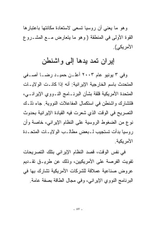 ‫ﻭﻫﻭ ﻤﺎ ﻴﻌﻨﻲ ﺃﻥ ﺭﻭﺴﻴﺎ ﺘﺴﻌﻰ ﻻﺴﺘﻌﺎﺩﺓ ﻤﻜﺎﻨﺘﻬﺎ ﺒﺎﻋﺘﺒﺎﺭﻫﺎ‬
‫ﺍﻟﻘﻭﺓ ﺍﻷﻭﻟﻰ ﻓﻲ ﺍﻟﻤﻨﻁﻘﺔ ) ﻭﻫﻭ ﻤﺎ ﻴﺘﻌﺎﺭﺽ ﻤـﻊ ﺍﻟﻤﺸـﺭﻭﻉ‬
                                            ‫ﺍﻷﻤﺭﻴﻜﻲ(.‬

         ‫ﺇﻴﺭﺍﻥ ﺘﻤﺩ ﻴﺩﻫﺎ ﺇﻟﻰ ﻭﺍﺸﻨﻁﻥ‬
‫ﻭﻓﻲ ٣ ﻴﻭﻨﻴﻭ ﻋﺎﻡ ٣٠٠٢ ﺃﻋﻠـﻥ ﺤﻤﻴـﺩ ﺭﻀـﺎ ﺁﺼـﻔﻲ‬
‫ﺍﻟﻤﺘﺤﺩﺙ ﺒﺎﺴﻡ ﺍﻟﺨﺎﺭﺠﻴﺔ ﺍﻹﻴﺭﺍﻨﻴﺔ: ﺃﻨﻪ ﺇﺫﺍ ﻜﺎﻨـﺕ ﺍﻟﻭﻻﻴـﺎﺕ‬
‫ﺍﻟﻤﺘﺤﺩﺓ ﺍﻷﻤﺭﻴﻜﻴﺔ ﻗﻠﻘﺔ ﺒﺸﺄﻥ ﺍﻟﺒﺭﻨـﺎﻤﺞ ﺍﻟﻨـﻭﻭﻱ ﺍﻹﻴﺭﺍﻨـﻲ،‬
‫ﻓﻠﺘﺸﺎﺭﻙ ﻭﺍﺸﻨﻁﻥ ﻓﻲ ﺍﺴﺘﻜﻤﺎل ﺍﻟﻤﻔﺎﻋﻼﺕ ﺍﻟﻨﻭﻭﻴﺔ. ﺠﺎﺀ ﺫﻟـﻙ‬
‫ﺍﻟﺘﺼﺭﻴﺢ ﻓﻲ ﺍﻟﻭﻗﺕ ﺍﹼﺫﻱ ﺸﻌﺭﺕ ﻓﻴﻪ ﺍﻟﻘﻴﺎﺩﺓ ﺍﻹﻴﺭﺍﻨﻴﺔ ﺒﺤﺩﻭﺙ‬
                                  ‫ﻟ‬
‫ﻨﻭﻉ ﻤﻥ ﺍﻟﻀﻐﻭﻁ ﺍﻟﺭﻭﺴﻴﺔ ﻋﻠﻰ ﺍﻟﻨﻅﺎﻡ ﺍﻹﻴﺭﺍﻨﻲ، ﺨﺎﺼﺔ ﻭﺃﻥ‬
‫ﺭﻭﺴﻴﺎ ﺒﺩﺃﺕ ﺘﺴﺘﺠﻴﺏ ﻟـﺒﻌﺽ ﻤﻁﺎﻟـﺏ ﺍﻟﻭﻻﻴـﺎﺕ ﺍﻟﻤﺘﺤـﺩﺓ‬
                                             ‫ﺍﻷﻤﺭﻴﻜﻴﺔ.‬
‫ﻓﻲ ﻨﻔﺱ ﺍﻟﻭﻗﺕ، ﻗﺼﺩ ﺍﻟﻨﻅﺎﻡ ﺍﻹﻴﺭﺍﻨﻲ ﺒﺘﻠﻙ ﺍﻟﺘﺼﺭﻴﺤﺎﺕ‬
‫ﺘﻔﻭﻴﺕ ﺍﻟﻔﺭﺼﺔ ﻋﻠﻰ ﺍﻷﻤﺭﻴﻜﻴﻴﻥ، ﻭﺫﻟﻙ ﻋﻥ ﻁﺭﻴـﻕ ﺘﻘـﺩﻴﻡ‬
‫ﻋﺭﻭﺽ ﺼﻨﺎﻋﻴﺔ ﻋﻤﻼﻗﺔ ﻟﻠﺸﺭﻜﺎﺕ ﺍﻷﻤﺭﻴﻜﻴﺔ ﺘﺸﺎﺭﻙ ﺒﻬﺎ ﻓﻲ‬
   ‫ﺍﻟﺒﺭﻨﺎﻤﺞ ﺍﻟﻨﻭﻭﻱ ﺍﻹﻴﺭﺍﻨﻲ، ﻭﻓﻲ ﻤﺠﺎل ﺍﻟﻁﺎﻗﺔ ﺒﺼﻔﺔ ﻋﺎﻤﺔ.‬



                        ‫- ٧٨ -‬
 