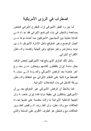 ‫ﺍﻀﻁﺭﺍﺏ ﻓﻲ ﺍﻟﺭﺅﻯ ﺍﻷﻤﺭﻴﻜﻴﺔ‬
‫ﺃﻤﺎ ﻋﻥ ﺭﺩ ﺍﻟﻔﻌل ﺍﻷﻤﻴﺭﻜﻲ ﺇﺯﺍﺀ ﺍﻟﻤﻘﺘﺭﺡ ﺍﻹﻴﺭﺍﻨﻲ ﺍﻟﺨﺎﺹ‬
‫ﺒﻤﺴﺎﻫﻤﺔ ﻭﺍﺸﻨﻁﻥ ﻓﻲ ﺒﻨﺎﺀ ﺍﻟﺒﺭﻨﺎﻤﺞ ﺍﻹﻴﺭﺍﻨﻲ ﻓﻘﺩ ﺠـﺎﺀ ﻓـﻲ‬
‫ﺍﻟﺒﺩﺍﻴﺔ ﻤﺘﺒﺎﻴﻨﺎ ﺒﻴﻥ ﺍﻟﺴﻴﺎﺴﻴﻴﻥ ﺍﻷﻤﻴﺭﻜﻴﻴﻥ ﻤﻤﺎ ﺃﺤﺩﺙ ﻨﻭﻋﺎ ﻤـﻥ‬
‫ﺍﻟﺠﺩل ﺍﻟﻭﺍﻀﺢ ﻭﻏﻴﺭ ﺍﻟﻤﺘﻭﻗﻊ ﺩﺍﺨل ﺍﻹﺩﺍﺭﺓ ﺍﻷﻤﻴﺭﻜﻴـﺔ ﺒـﻴﻥ‬
‫ﻤﺅﻴﺩ ﻭﻤﻌﺎﺭﺽ ﻭﻏﻴﺭ ﻤﺘﻭﻗﻊ، ﻭﻓﻰ ﺍﻟﻨﻬﺎﻴﺔ ﺭﻓﻀﺕ ﻭﺍﺸـﻨﻁﻥ‬
                                        ‫ﺍﻻﻗﺘﺭﺍﺡ ﺍﻹﻴﺭﺍﻨﻲ.‬
‫ﻭﻟﻌل ﺫﻟﻙ ﺍﻟﻤﺄﺯﻕ ﺍﹼﺫﻱ ﻭﻗﻊ ﻓﻴﻪ ﺍﻷﻤﻴﺭﻜﻴﻴﻥ ﻟﺒﻌﺽ ﺍﻟﻭﻗﺕ‬
                               ‫ﻟ‬
‫ﺠﻌل ﺴﺎﺴﺔ ﺇﻴﺭﺍﻥ ﻴﻠﺘﻘﻁﻭﻥ ﺃﻨﻔﺎﺴﻬﻡ ﻭﻴﺒﺤﺜﻭﻥ ﻋـﻥ ﻤﺨـﺭﺝ‬
‫ﺁﺨﺭ ﺨﺎﺼﺔ ﺒﻌﺩ ﺍﻟﺭﻓﺽ ﺍﻷﻤﻴﺭﻜﻲ ﻭﺍﻟﻌـﻭﺩﺓ ﺇﻟـﻰ ﺴﻴﺎﺴـﺔ‬
‫ﺍﻟﻀﻐﻁ ﻤﺭﺓ ﺜﺎﻨﻴﺔ ﻋﻠﻰ ﺍﻟﻨﻅﺎﻡ ﺍﻹﻴﺭﺍﻨﻲ ﻤﻊ ﺍﺤﺘﻔﺎﻅ ﻭﺍﺸـﻨﻁﻥ‬
                 ‫ﺒﻭﺭﻗﺔ ﺍﻟﺘﺩﺨل ﻓﻲ ﺒﻨﺎﺀ ﺍﻟﻤﻔﺎﻋﻼﺕ ﺍﻹﻴﺭﺍﻨﻴﺔ.‬
‫ﻜﻤﺎ ﻴﻼﺤﻅ ﺃﻥ ﺍﻟﺭﻓﺽ ﺍﻷﻤﻴﺭﻜﻲ ﻏﻴﺭ ﺍﻟﻤﺘﻭﻗﻊ ﻴﻌﻨـﻲ ﺃﻥ‬
‫ﺍﻷﻤﻴﺭﻜﻴﻴﻥ ﻴﺸﻜﻜﻭﻥ ﻓﻲ ﺤﻘﻴﻘﺔ ﻨﻭﺍﻴﺎ ﻗﺎﺩﺓ ﺇﻴﺭﺍﻥ ﺨﺎﺼـﺔ ﻭﺃﻥ‬
‫ﺍﻟﺠﺒﻬﺔ ﺍﻟﺩﺍﺨﻠﻴﺔ ﺍﻹﻴﺭﺍﻨﻴﺔ ﻤﺎ ﺯﺍﻟﺕ ﻤﻨﻘﺴﻤﺔ ﻋﻠﻰ ﻨﻔﺴﻬﺎ ﺘﺠـﺎﻩ‬
‫ﺍﻟﻌﻼﻗﺎﺕ ﻤﻊ ﻭﺍﺸـﻨﻁﻥ، ﻭﺃﻥ ﺍﻟﻁـﺭﻑ ﺍﻟـﺭﺍﻓﺽ ﻟﺘﻁـﻭﻴﺭ‬
‫ﺍﻟﻌﻼﻗﺎﺕ ﻤﻊ ﻭﺍﺸﻨﻁﻥ ﻫﻭ ﺍﻟﻁﺭﻑ ﺍﻷﻗﻭﻯ ﻋﻠﻰ ﺍﻟﺴﺎﺤﺔ ﻭﺍﻟﺫﻱ‬


                          ‫- ٨٨ -‬
 