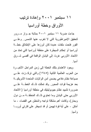 ‫١١ ﺴﺒﺘﻤﺒﺭ ١٠٠٢ ﻭﺇﻋﺎﺩﺓ ﺘﺭﺘﻴﺏ‬
            ‫ﺍﻷﻭﺭﺍﻕ ﻭﺨﻁﺔ ﺃﻭﺭﺍﺴﻴﺎ‬
‫ﺠﺎﺀﺕ ﻀﺭﺒﺔ ١١ ﺴﺒﺘﻤﺒﺭ ١٠٠٢ ﺒﻤﺜﺎﺒﺔ ﺠـﻭﺍﺯ ﻤـﺭﻭﺭ‬
‫ﻟﺘﺤﻘﻴﻕ ﺍﻹﻤﺒﺭﺍﻁﻭﺭﻴﺔ ﺍﻟﺘﻲ ﻻ ﺘﻐﺭﺏ ﻋﻨﻬﺎ ﺍﻟﺸﻤﺱ.. ﻭﻋﻠـﻰ‬
‫ﺍﻟﻔﻭﺭ ﻓﺘﺤﺕ ﻤﻠﻔﺎﺕ ﻋﺩﻴﺩﺓ ﻜﺎﻥ ﺃﺒﺭﺯﻫﺎ ﻋﻠﻰ ﺍﻹﻁﻼﻕ ﺨﻁـﺔ‬
‫ﺃﻭﺭﺍﺴﻴﺎ ﺃﻭ ﺇﺤﻜﺎﻡ ﺍﻟﺴﻴﻁﺭﺓ ﻋﻠﻰ ﻤﻨﻁﻘﺔ ﺃﻭﺭﺍﺴﻴﺎ ﺍﻟﺘﻲ ﺘﻤﺘﺩ ﻤﻥ‬
‫ﺍﻻﺘﺤﺎﺩ ﺍﻷﻭﺭﺒﻲ ﻏﺭﺒﺎ، ﺇﻟﻰ ﺍﻟﻴﺎﺒﺎﻥ ﺍﻟﻭﺍﻗﻌﺔ ﻓﻲ ﺃﻗﺼﻰ ﺸـﺭﻕ‬
                                                  ‫ﺁﺴﻴﺎ.‬
‫ﻭﻴﻌﻭﺩ ﺍﻻﻫﺘﻤﺎﻡ ﺒﺘﻠﻙ ﺍﻟﺨﻁﺔ ﺇﻟﻰ ﺯﻤﻥ ﺍﻟﻤﺭﺍﺤل ﺍﻷﺨﻴـﺭﺓ‬
‫ﻤﻥ ﺍﻟﺤﺭﺏ ﺍﻟﻌﺎﻟﻤﻴﺔ ﺍﻟﺜﺎﻨﻴﺔ )٥٤٩١( ﻭﺍﻟﺘﻲ ﺘﺭﻜـﺯﺕ ﻋﻠـﻰ‬
‫ﺼﻴﺎﻏﺔ ﻨﻅﺎﻡ ﺩﻓﺎﻋﻲ ﻴﻀﻤﻥ ﺃﻤﻥ ﺍﻟﻭﻻﻴﺎﺕ ﺍﻟﻤﺘﺤﺩﺓ ﺍﻷﻤﺭﻴﻜﻴـﺔ‬
‫ﺒﻌﺩ ﻫﺯﻴﻤﺔ ﻗﻭﺍﺕ ﺍﻟﻤﺤﻭﺭ. ﻭﻗﺩ ﺘﻤﺜﻠﺕ ﺘﻠـﻙ ﺍﻟﺨﻁـﺔ ﻋﻠـﻰ‬
‫ﻀﺭﻭﺭﺓ ﺘﺸﻴﻴﺩ ﻨﻅﺎﻡ ﺠﻴﻭﺒﻭﻟﻴﺘﻴﻙ ﻓﻲ ﻤﻨﻁﻘﺔ ﺃﻭﺭﺍﺴﻴﺎ ) ﺍﻻﺘﺤﺎﺩ‬
‫ﺍﻷﻭﺭﺒﻲ ﺤﺘﻰ ﺍﻟﻴﺎﺒﺎﻥ ﻭﻤﺎ ﺘﺤﺘﻭﻱ ﺘﻠـﻙ ﺍﻟﻤﻨﻁﻘـﺔ ﻤـﻥ ﺩﻭل‬
‫ﻭﺒﺤﺎﺭ(، ﻭﻜﺎﻨﺕ ﺃﻫﻡ ﻤﺸﻜﻠﺔ ﺘﻭﺍﺠﻪ ﻭﺍﺸﻨﻁﻥ ﻫﻲ ﺍﻟﻘﻀﺎﺀ - ﻤﺎ‬
‫ﺃﻤﻜﻥ - ﻋﻠﻰ ﺃﻴﺔ ﻗﻭﺓ ﺘﻬﻴﻤﻥ ﺃﻭ ﻗﺩ ﺘﺴﻴﻁﺭ ﻋﻠﻰ ﻗﺎﺭﺘﻲ ﺃﻭﺭﺒـﺎ‬
                                                 ‫ﻭﺁﺴﻴﺎ.‬

                         ‫-٨-‬
 