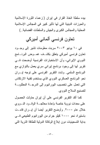 ‫ﺒﻴﺩﻩ ﺴﻠﻁﺔ ﺍﺘﺨﺎﺫ ﺍﻟﻘﺭﺍﺭ ﻓﻲ ﺇﻴﺭﺍﻥ ) ﺯﻋﻤﺎﺀ ﺍﻟﺜﻭﺭﺓ ﺍﻹﺴﻼﻤﻴﺔ‬
‫ﻭﺍﻟﺤﻭﺯﺍﺕ ﺍﻟﺩﻴﻨﻴﺔ ﺍﻟﺘﻲ ﻟﻬﺎ ﺘﺄﺜﻴﺭ ﻜﺒﻴﺭ ﻓﻲ ﺍﻟﻤﺠﺎﻟﺱ ﺍﻹﺴﻼﻤﻴﺔ‬
   ‫ﺍﻟﻤﺤﻠﻴﺔ ﻭﺍﻟﻤﺠﺎﻟﺱ ﺍﻟﻜﺒﺭﻯ ﻭﺍﻟﺠﻴﺵ ﻭﺍﻟﺴﻠﻁﺎﺕ ﺍﻟﻘﻀﺎﺌﻴﺔ..(‬

         ‫ﺘﻌﺎﻭﻥ ﻓﺭﻨﺴﻲ ﺃﻟﻤﺎﻨﻲ ﺃﻤﻴﺭﻜﻲ‬
           ‫ِ‬
‫ﻓﻲ ٠١ ﻴﻭﻨﻴﻭ ٣٠٠٢ ﺴﺭﺒﺕ ﻤﻌﻠﻭﻤﺎﺕ ﺘﺸﻴﺭ ﺇﻟﻰ ﻭﺠـﻭﺩ‬
‫ﺘﻌﺎﻭﻥ ﻓﺭﻨﺴﻲ ﺃﻤﻴﺭﻜﻲ ﻴﺘﻌﻠﻕ ﺒﻜﺸـﻑ ﻏﻤـﻭﺽ ﺍﻟﺒﺭﻨـﺎﻤﺞ‬
‫ﺍﻟﻨﻭﻭﻱ ﺍﻹﻴﺭﺍﻨﻲ، ﻭﺃﻥ ﺍﻻﺴﺘﺨﺒﺎﺭﺍﺕ ﺍﻟﻔﺭﻨﺴﻴﺔ ﺃﻭﻀﺤﺕ ﻓـﻲ‬
‫ﺘﻘﺭﻴﺭ ﻟﻬﺎ ﺇﻟﻰ ﻭﺠﻭﺩ ﺒﺭﻨﺎﻤﺞ ﺇﻴﺭﺍﻨﻲ ﺴﺭﻱ ﻴﻌﻤل ﺒﺎﻟﺘﻭﺍﺯﻱ ﻤﻊ‬
‫ﺍﻟﺒﺭﻨﺎﻤﺞ ﺍﻟﺴﻠﻤﻲ. ﻭﺸﺩﺩ ﺍﻟﺘﻘﺭﻴﺭ ﺍﻟﻔﺭﻨﺴﻲ ﻋﻠﻰ ﺘﻭﺠﻪ ﺇﻴـﺭﺍﻥ‬
‫ﻨﺤﻭ ﺍﻟﺒﺭﻨﺎﻤﺞ ﺍﻟﻌﺴﻜﺭﻱ ﺍﻟﻨﻭﻭﻱ ﺍﹼﺫﻱ ﻴﺴﺘﺨﺩﻡ ﺘﻘﻨﻴﺔ ﺍﻻﺭﺘﻜﺎﺱ‬
                       ‫ﻟ‬
‫ﺍﻟﺘﻲ ﺘﻌﻤل ﻋﻠﻰ ﺘﺨﺼﻴﺏ ﺍﻟﻴﻭﺭﺍﻨﻴﻭﻡ ﺇﻟﻰ ﺍﻟﺩﺭﺠـﺔ ﺍﻟﻤﻁﻠﻭﺒـﺔ‬
                                    ‫ﻟﺘﺼﻨﻴﻊ ﺍﻟﺴﻼﺡ ﺍﻟﻨﻭﻭﻱ.‬
‫ﻜﻤﺎ ﺃﻜﺩ ﺍﻟﺘﻘﺭﻴﺭ ﺍﻟﻔﺭﻨﺴﻲ ﻋﻠﻰ ﺃﻥ ﺇﻴﺭﺍﻥ ﺤﺎﻭﻟﺕ ﺍﻟﺤﺼﻭل‬
‫ﻋﻠﻰ ﻤﻌﺩﺍﺕ ﻨﻭﻭﻴﺔ ﺨﺎﺼﺔ ﺒﺈﻋﺎﺩﺓ ﻤﻌﺎﻟﺠـﺔ ﺍﻟﻭﻗـﻭﺩ ﺍﻟﻨـﻭﻭﻱ‬
‫ﺨﻼل ﻋﺎﻡ ٠٠٠٢. ﻭﺃﻭﻀﺢ ﺍﻟﺘﻘﺭﻴﺭ ﺃﻴﻀﺎ ﺃﻥ ﺇﻴـﺭﺍﻥ ﻗﺎﻤـﺕ‬
‫ﺒﺎﺴﺘﻴﺭﺍﺩ ﻨﺤﻭ ٠٠٠١ ﻜﻴﻠﻭ ﺠﺭﺍﻡ ﻤﻥ ﺍﻟﻴﻭﺭﺍﻨﻴﻭﻡ ﺍﻟﻁﺒﻴﻌﻲ ﻓـﻲ‬
‫ﺒﺩﺍﻴﺔ ﺍﻟﺘﺴﻌﻴﻨﻴﺎﺕ ﺩﻭﻥ ﺇﺒﻼﻍ ﺍﻟﻭﻜﺎﻟﺔ ﺍﻟﺩﻭﻟﻴﺔ ﻟﻠﻁﺎﻗﺔ ﺍﻟﺫﺭﻴﺔ ﺍﻟﺘﻲ‬


                           ‫- ٩٨ -‬
 