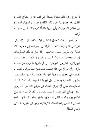 ‫ﻻ ﺘﺩﺭﻱ ﻋﻥ ﺫﻟﻙ ﺸﻴﺌﺎ، ﺇﻀﺎﻓﺔ ﺇﻟﻰ ﻗﻴﺎﻡ ﺇﻴﺭﺍﻥ ﺒﺈﻨﺘﺎﺝ ﺍﻟﻤـﺎﺀ‬
‫ﺍﻟﺜﻘﻴل ﺒﻌﺩ ﺤﺼﻭﻟﻬﺎ ﻋﻠﻰ ﺘﻠﻙ ﺍﻟﺘﻜﻨﻭﻟﻭﺠﻴﺎ ﻤﻥ ﺍﻟﺴﻭﻕ ﺍﻟﺴﻭﺩﺍﺀ‬
‫ﻓﻲ ﻤﻁﻠﻊ ﺍﻟﺘﺴﻌﻴﻨﻴﺎﺕ ﻭﺃﻥ ﻟﺩﻴﻬﺎ ﻤﻨﺸﺄﺓ ﺘﻘﻭﻡ ﺒﺫﻟﻙ ﻓـﻲ ﻤﺩﻴﻨـﺔ‬
                                                   ‫ﺃﺭﺍﻙ.‬
‫ﻓﻲ ﻨﻔﺱ ﺍﻟﻭﻗﺕ ﺘﻭﺼل ﺍﻟﺘﻌﺎﻭﻥ ﺍﻻﺴـﺘﺨﺒﺎﺭﺍﺘﻲ ﺍﻷﻟﻤـﺎﻨﻲ‬
‫ﺍﻟﻔﺭﻨﺴﻲ ﺍﹼﺫﻱ ﻴﻌﻤل ﺩﺍﺨل ﺍﻷﺭﺍﻀﻲ ﺍﻹﻴﺭﺍﻨﻴﺔ ﺇﻟﻰ ﻤﻌﻠﻭﻤـﺎﺕ‬
                                         ‫ﻟ‬
‫ﻫﺎﻤﺔ ﻋﻥ ﻁﺭﻴﻕ ﺒﻌﺽ ﻋﻤﻼﺌﻬﻡ، ﻭﻗﺩ ﺃﺸﺎﺭﺕ ﺘﻠﻙ ﺍﻟﻤﻌﻠﻭﻤﺎﺕ‬
‫)ﺴﺭﺏ ﺒﻌﻀﻬﺎ ﻟﻺﻋﻼﻡ( ﺇﻟـﻰ ﺃﻥ ﺇﻴـﺭﺍﻥ ﻗﺎﻤـﺕ ﺒﺘﺭﺴـﻴﺏ‬
‫ﺍﻟﻴﻭﺭﺍﻨﻴﻭﻡ ﺍﻟﻁﺒﻴﻌﻲ ﺍﻟﻤﻭﺠﻭﺩ ﻓﻲ ﺃﺭﺍﻀﻴﻬﺎ ﺒﺎﻟﻘﺭﺏ ﻤﻥ ﻤﻨﻁﻘﺔ‬
‫ﻴﺎﺯﺩ، ﻭﺃﻥ ﺇﻴﺭﺍﻥ ﻓﻲ ﻫﺫﺍ ﺍﻟﺼﺩﺩ ﺘﺴـﺘﻌﻴﻥ ﺒﺨﺒـﺭﺍﺀ ﻭﻋﻠﻤـﺎﺀ‬
‫ﺃﺠﺎﻨﺏ ﻓﻲ ﺒﻌﺽ ﺒﺭﺍﻤﺠﻬﺎ ﺍﻟﻨﻭﻭﻴﺔ، ﺨﺎﺼـﺔ ﻤـﻥ ﺒﺎﻜﺴـﺘﺎﻥ‬
‫ﻭﻜﻭﺭﻴﺎ ﺍﻟﺸﻤﺎﻟﻴﺔ ﻭﺒﻌﺽ ﺩﻭل ﺃﻭﺭﺒﺎ ﺍﻟﻐﺭﺒﻴﺔ، ﻭﺸـﺩﺩﺕ ﺘﻠـﻙ‬
‫ﺍﻟﻤﻌﻠﻭﻤﺎﺕ ﻋﻠﻰ ﺃﻥ ﺇﻴﺭﺍﻥ ﺘﻤﺘﻠﻙ ﻓﻲ ﻤﻭﻗﻊ ﻨﺎﺘـﺎﻨﺯ ﺍﻟﻨـﻭﻭﻱ‬
‫ﻭﺤﺩﺓ ﻹﻨﺘﺎﺝ ﺍﻟﻴﻭﺭﺍﻨﻴﻭﻡ ﺍﻟﻤﺨﺼـﺏ. ﻭﺃﻥ ﻜـﻼ ﻤـﻥ ﺇﻨﺘـﺎﺝ‬
‫ﺍﻟﺒﻠﻭﺘﻭﻨﻴﻭﻡ ﻭﺍﻟﻤﺎﺀ ﺍﻟﺜﻘﻴل ﻗﺩ ﺘﺠﺎﻭﺯ ﺒﻜﺜﻴﺭ ﺤﺎﺠـﺎﺕ ﺍﻟﺒﺭﻨـﺎﻤﺞ‬
‫ﺍﻟﻤﺩﻨﻲ ﺍﻟﺨﺎﺹ ﺒﺎﻟﺼﻨﺎﻋﺎﺕ ﺍﻟﻜﻴﻤﺎﺌﻴﺔ، ﻭﻫﻭ ﻓﻲ ﻁﺭﻴﻘـﻪ ﺍﻵﻥ‬
                                            ‫ﻹﻨﺘﺎﺝ ﺍﻟﻘﻨﺒﻠﺔ.‬



                          ‫- ٠٩ -‬
 